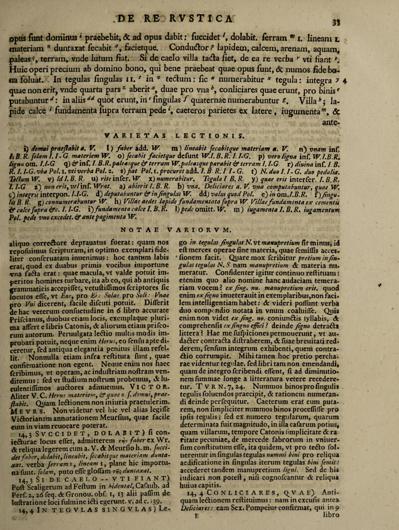 31 opus funt dominus* praebebit,Sc ad opus dabit: fuccidet \ dolabit, ferram m i. lineam l materiam ” duntaxat fecabit % facietque. Conducflor P lapidem, calcem, arenam, aquam, paleas ?, terram, vnde lutum fiat. Si de caelo villa ta<fla fiet, de ea re verba r vti fiant Huic operi precium ab domino bono, qui bene praebeat quae opus funt, & numos fide bo¬ na foluat. In tegulas lingulas ii. * in v tedum: fic M numerabitur * tegula: integra y 4 quae non erit, vnde quarta pars* aberit a9 duae pro vna b> conliciares quae erunt, pro binis * putabuntur d: in aliis4d quot erunt, in' Ungulas f quaternae numerabuntur Villa h $ la¬ pide calce * fundamenta fupra terram pede l9 caeteros parietes ex latere, iuguinenta m, <5c ante- VARIETAS LECTIONIS. i) domui praeflabit a. V. I) faber add. W m) lineabit fecabit que materiam a. V. n) vnam inf. Ii B. R. [olam I.I-G. materiem W. o) fecabit facietque defunt W.I. B. R. I. /-G. p) vero ligna inf. W. I.B.R. ligna om. I.I-G q) & inf. I. B.R. paleasque & terram W.paleasque parabit & terram I. I-G r) diuina inf. I. B. R. I. I-G. vba Pol. i. vti verba Pol. 2. s) fiat Pol. 1. procuret add. /. B R. 11- G. t) N. duo I. I- G. duo pedalia. Tcftum W. v) Id I. B. R u) rite infer. W x) numerabitur. Tegula I B. R. y) quae erit interfer. I. B. R. I.I-G z) non erit, vel inf. Wrat. a) abierit I. B. R. b) vna. Deliciares a. V. vna computabuntur, quae W. c) integris interpon. I.I-G. d) deputabuntur <&• infingulas W. dd) vahu quod Pol. e) in om.I.B.R. I) finga¬ tis B. R. g) connumerabuntur W. h) Villae aedes lapide fundamentata fupra W. Villae fundamenta ex cementis & calce fupra &c. I.I-G. 'T) fundamenta calce I.B.R. 1) pede omitt. \V. \\\) iugamenta 1. B.R. iugamentum Pol. pede vno excedet. & ante pagimenta W. NOTAE VARIORVM. aliquo corre&orc deprauatus fuerat: quam nos repofuimus fcripturam, in optimo exemplari fide¬ liter conferuatam inuenimus: hoc tantum labis erat, quod ex duabus primis vocibus importune vna fa&a erat: quae macula, vt valde potuit im¬ peritos homines turbare, ita ab eo, qui ab antiquis grammaticis accepiflet, vetuftiflimos fcriptores fic locutos efie, vt Eae, pro Ei: Solae pro Soli • Vnae pro Vni dicerent, facile difcuti potuit. DifTerit de hac veterum confuetudine in 6 libro accurate Prifeianus, duobus etiam locis, exemplaque pluri¬ ma affert e libris Catonis, & aliorum etiam prifco- rum autorum. Peruulgata le&io multis modis im¬ probari potuit, neque enim Herus, eo fenfu apte di¬ ceretur, fed antiqua elegantia penitus illam refel¬ lit. Nonnulla etiam infra reftituta funt, quae confirmatione non egent. Neque enim nos haec fcribimus, vt operam, ac induftriam noftram ven¬ ditemus : fed vt ftudium noftrum probemus, & lu- culentiffimos au&ores adiuueraus. VlCTOR. Aliter V. C. Herus materiem, est quae o.f domui, prae- flabit. Quam le&ionem non iniuria praetulerim. M E v R S. Non videtur vel hic vel alias legilTe Vi&orianam annotationem Meurfius, quae facile eum in viam reuocare poterat. 14,3 SVCCIDET, DOLABIT) fi COn- ie&urae locus efTet, admitterem njv faber ex Wr. & reliqua legerem cum a. V. dc Meurfio h. m. fucci¬ det faber, dolabit, lineabit, fecabitque materiam dunta¬ xat. verba ferram 1, lineam 1, plane hic importu¬ na funt. [olam, puto efle gloffam rfc duntaxat. 14.3 Si de caelo -- vti fiant) Poft Scaligerum adFeftum in bidental, Cafaub. ad Perf. 2,26 feq. & Gronou. obf. 1, 13 alii paflim de luftratione loci fulmine i&i egerunt, v. ad c. 139. 14.4 In tegvlas si n G v l a s) Le¬ go in tegulas fingulas N. vt manupretium fit minus, id eft merces operae fine materia, quae femiffis acces- r fionem facit. Quare mox fcribitur pretium infin¬ gulas tegulas N. S nam manupretium & materia nu¬ meratur. Confidenter igitur continuo reftituam: etenim quo alio nomine hanc audaciam temera¬ riam vocem ? ex fing. nu. manupretium erit, quod enim ex figno inueterauit in exemplaribus,non faci¬ lem intelligentiam habet: & videri pofiimt verba duo compendio notata in vnum coaluifle. Quis enim non videt ex fing. ne. coniun&is iyllabis, & comprehenfis ex fingno effici 1 deinde figno detra&a littera? Hae mefufpicionespermouerunt, vt au- da6ter contra6la diftraherem, & fuae breuitati red¬ derem, fenfum integrum exhibenti, quem contra- £Ho corrumpit. Mihi tamen hoc pretio percha- rae videntur tegulae, fed libri tam non emendandi, quam de integro fcribendi edent, fi ad diminutio- nemfumniae longe a litteratura vetere recedere¬ tur. T V R N. 7,24. Nummos binos pro lingulis tegulis foluendos praecipit, & rationem numeran¬ di deinde perfequitur. Caeterum erat cum puta¬ rem, non fimpliciter nummos binos proceflifle pro ipfis tegulis; fed ex numero tegularum, quarum determinata fuit magnitudo, in illa cafarum potius, quam villarum, tempore Catonis iimplicitate & ra fitate pecuniae, de mercede fabrorum in vniuer- fumconftitutumelle, ita quidem, vt pro te&o fol- uerentur in fingulas tegulas nummi bini pro reliqua aedificatione in fingulas iterum tegulas bini femis: accederet tandem manupretium ligni. Sed ae his indicari non poteft, nili cognofcantur & reliqua huius capitis. 14, 4 CONLICI ARES, q v A E) Anti¬ quam le&ionem reftituimus: nam in excufis antea Deliciares: eam Sex. Poropeitireon firmat, qui in 9 E libro