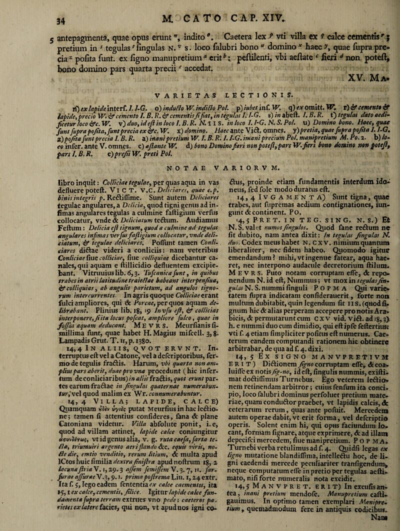5 antepagmenta, quae opus erunt ”, indito Caetera lex p vti villa ex ? calce cementisr ; pretium in * tegulas * fingulas n. v s. loco falubri bono “ domino * haec quae fupra pre¬ cia2 polita funt. ex ligno manupretium* eritb: peflilenti, vbi aefiate f fieri d non poteft, bono domino pars quarta preciie accedat. XV. Ma* VARIETAS LECTIONIS. it) ex lapide interf. I.1-G. o) induti o W inditio Pol. p) iubet inf. W. q) ex omitt. W. r) & cernent» & lapide, precio XV. <&* cemento /. B. R. <&* cementisfifiat, in tegulas I. I-G. s) in abeft. I. B. R. t) tegulas dato aedi- ficetur loco &c. XV. v) duo, ideft in loco I.B.R. N.l IS. in loco 1. I-G. N. S. Pol. u) Domino bono. Haec, quae funt fupra pofita,funt precia ex &c.W. x) domino. Haec ante Viet, omnes, y) pretia, quae fupra pofita I. I-G* 2.)pojita funt precia I. B. R. a) inani pretium XV. 1. B. R. /. I-G. mani precium Pol. manipretium M. Po. 2. b) lo* eo infer, ante V. omnes, c) aflante W. d) bono Domino feri non potefl, pars XV.fieri bono domino non potefi9 pars 1, B. R. e) prejii W. preti Pol. NOTAE V libro inquit: Colliciae tegulae, per quas aqua in vas defluere poteft. Vi C T. V.C. Deliciares, quae e.p. binis integris p. Redtiffime. Sunt autem Deliciares tegulae angulares, a Delicia, quod tigni genus ad in- fimas angulares tegulas a culmine faftigium verfus collocatur, vnde & Deliciatum tedhim. Audiamus Feftum : Delicia ejl tignum, quod a culmine ad tegulas angulares infimas verfus fafiigium collocatur, vnde deli¬ ciatum, <& tegulae deliciares. Pofiiint tamen Conii- ciares di&ae videri a conliciis: nam veteribus Conliciae fiue colliciae, flue colliquiae dicebantur ca¬ nales, qui aquam e ftillicidio defluentem excipie¬ bant. Vitruuius lib. <5,3. Tufcanica funt, in quibus trabes in atrii latitudine traietiae habeant interpenfiua, & colliquias, ab angulis parietum, ad angulos tigno¬ rum intercurrentes. In agris quoque Colliciae erant fulci ampliores, qui & Porcae, per quos aquam de¬ librabant. Plinius lib, 18, >9 Jnvfu ejl, & collicias interponere, fiita locus pofcat, ampliore fu Ico, quae in foffas aquam deducant. M E V R S. Meurfianis fi- millima funt, quae habet H. Magius mifcell. 3,8. Lampadis Grut. T. n, p. 1380. 14,4 I N ALIIS, <^v O T E R V N T. In¬ terruptus eft vel a Catone, vel a deferiptoribus, fer¬ ino de tegulis fradlis. Harum, vbi quarta non am¬ plius pars aberit, duae pro vna procedunt (hic infer¬ tum deconliciaribus)/»tf//tf fradtis,£«0/ erunt par¬ tes earum fractae in fingulas quaternae numerabun- turi vel quod malim ex Wr. connumerabuntur. 14,4 Villa; lapide, calce) Quamquam ilh vytss putat Meurfius in hac ledlio- ne; tamen fi attentius confideres, fana & plane Catoniana videtur. Villa abfolute ponit, i.e, quod ad villam attinet, lapide calce coniungitur ttav\teTU$, vt id genus alia, v. g. ruta caefa, farta te- fla, triumuiri argento aeri flando &c. equis viris, no¬ tie die, emtto venditio, rerum litium, & multa apud ICtos huic fimilia dextra finifira apudnoftrum 18, 2 lacunaflria V. 1,29.3 affem femiflern V. 3. 7, n. far- furae afjitrae V.3, 9.1. prima pofirema Liti. 1,24 extr. Ita f. 5, lego eadem fententia ex calce caementis, ita ex calce, cementis, filice. Igitur lapide calce fun¬ damenta fupra terram extrues' vno pede; caeteros pa. rietes ex latere facies, qui non, vt apud nos igni co- A R I O R V M. dius, proinde etiam fundamentis Interdum ido¬ neus, fed fole modo duratus eft. 14,4 Ivgamenta) Sunt tigna, quae trabes, aut fupremas aedium contignationes, fun¬ gunt & continent. Po. <4, 5 P R E T. I N T E G. S I N G. N. S.) Et N. S. valet numusfingulos. Qudd fane redlum no fit dubito, nam antea dixit: In tegulas fingulas Pf. duo. Codex meus habet N. c x v. nimium quantum liberaliter, nec fidem habeo. Quomodo igitur emendandum ? mihi, vt ingenue fatear, aqua hae* ret, nec interpono audacule decretorium ftilum* M E V R s. Puto notam corruptam ede, & repo¬ nendum N. id eft. Nummus; vt mox in tegulasfin- gulas N. S. nummi finguli P o p M A Qui varie¬ tatem fupra indicatam confiderauerit, forte non multum dubitabit, quin legendum fit II s. (quod li¬ gnum hic & alias perperam accepere pro notis Ara¬ bicis, & permutarunt cum C x v vid. vidi, ad 18,3) h. e nummi duo cum dimidio, qui eft ipfe feftertius: vti f. 4 etiam (impliciter pofitus eft numerus. Cae» terum eandem computandi rationem hic obtinere arbitrabar, de qua ad f. 4. dixi. 14, 5 EX SIGNO MANVPRETIVM ERIT) Didlionem figno corruptam efle, & coa¬ lui fle ex notisfig-no, ideft, fingulis nummis, exifti- mat dodliflimusTurnebus. Ego veterem ledHo- nem retinendam arbitror; cuius fenfum ita conci» pio, loco falubri dominus perfoluet pretium mate¬ riae, quam condudlor praebet, vt lapidis calcis, <fc ceterarum rerum, quas ante pofuit. Mercedem autem operae dabit, vt erit forma, vel deferiptio operis. Solent enim hi, qui opus faciundum lo¬ cant, formam fignare, atque exprimere, & ad illam depecifci mercedem, fiue manipretium. P O P M A* Turnebi verba retulimus ad f. 4. Qiiidfi legas ex ligno mutatione blandiflima, intelledlu hoc, de li¬ gni caedendi mercede peculiariter tranfigendum* neque computatum efle in pretio per tegulas aefti- mato, nili forte numeralis nota excidit* 14, s Manvpret. ERIT) In excufis an¬ tea, inani pretium mendofe. Manupretium cafti- gauimus. In optimo tamen exemplari Manipre¬ tium , quemadmodum fere in antiquis codicibus. Nant