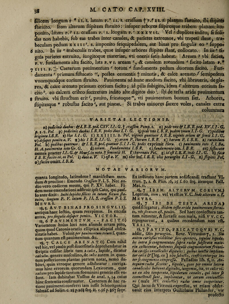 filicem longum p • n. s. latum v.n i i. s. erafliim f p.f n. s. planum ftatuito, ibi flipites ftatuito. Item alterum fiipitem ftatuito: infuper arbores ftipitesque trabem planam im¬ ponito* latam p. P 11, craffam p. r> i. longam p/ xxxvii. Vel 7 duplices indito, fi foli- das non habebis, fub eas trabes inter canales, & parietes extremos, vbi trapeti fient, tra¬ beculam pedum x x 111 s. imponito leiquipedalem, aut binas pro lingulis eo u fuppo- 6 nito. In iis * trabeculis trabes, quae infuper arbores flipites fiant, collocato. In iis f ti¬ gnis parietes extruito, iungitoque materiae, vti oneris fatis habeat. Aream y vbi facies, p. v. fundamenta alta facito, lata p. v i. aream % & canalem rotundam a facito latam r.k 7 1111, s. Caeterum pauimentum c totum 4 fundamenta pedum duorum facito. Fun¬ damenta e primum fiftucato ee9 pofiea cementis f minutis, Sc calce arenato f femipedem vnumquodque corium firuito. Pauimenta ad hunc modum facito, vbi libraueris, de gla¬ rea, <5c calce arenato primum corium facito; id pilis fubigito, idem g alterum corium fa¬ cito h. eo calcem cribro fuccretam indito alte digitos duoibi de tefia arida pauimentum 8 firuito. vbi ftrudum erit l, pauito, fricatoquew, vti pauimentum bonum fiet. Arbores» ftipitesque n robuftas facito % aut pineas. Si trabes minores fecere voles, canales extra columnam VARIETAS LECTIONIS, n) pedicinis duobus l.B. R. ped. CXV. I.I-G. f craffem Pomp. 2. o) pede vno & I. B. R. ped. XV.l.l-G• p. l-S. Pol. p) pedicinis duobus /. B. R. pedes duos 1.1 - G. q)pede vno I. B. R. pedem vnum J. 1- G. r)pedibut triginta l.B.R. S) Has /./-G, t) X X I I I I. S. Pol. viginti quattuor I. B. R.viginti trium & femis I.I- G. V) defuper ponito a. V. % ) bis 1 B. R. I.I - G. y) aram P. Haram 1. B. R. z) baram P. I. B. R. a) r ut undam VoL b) pedibus quattuor: & /. B. R.ped. quatuor S. I. I- G. pedes exprimit Heru, c) pauimento toto 7. 7. Ba• H. A.pauimenta toto Gr. G. d) totum. Fundamenta l.B.R, z)fundamenta om. I. B. R. cc)fejlucata omnes praeter 1.1« G. Meurf. in nota, f /ementis H. i)harenato Pol, g) id efi 1. B, R, inde 7.7- G. h)fac0 l. B. R. facito eo. eo Pol. i) duos a. V. l)ejl a. V. m) oleo inf. 7. B. R. oleo perungito I.I -G, n) flipites Pol, Olfacito omitt. /. B. R. NOTAE V quanta longitudo, latitudoue? manifeftum men¬ dum & procliue: Emendo Crajfum P.I.S. Nec au¬ dio vero codicem meum, qui P. XV. habet. Fi¬ dem meae emendationi adftruit ipfe Cato, qui paul- lo ante dixit: Inibi lapides filices in totum forum fta- tuitOj longum P. V. latum P. 17. S. crajfum P. I. S. U EVRS. 18,5. A V T binas pro singvus). antiqua haec le&io, quam recepimus. In excufis antea, pro fingulis defuper ponito. VlCTOR. 18, 6 PAVIMENTVM - - FACITO) Varietatem huius loci non aliunde ortam puto, quam quod Catonis oratio elliptica aliquid obfcu- ritatis habet. Voluit per pauimentum totum f. quan¬ tum quantum eft pauimentum. &c. ig, 7 Calce arenato) Cum nihil vel hic, vel paulo poft diuerfitatis deprehendatur in fcriptis cufifue libris tum a calce, lapide, dicatur calculus, genere mafculino, de calce autem in quan¬ tum pofteriorem plantae partem notat, nemo du¬ bitet, quin vtroque genere adhibeatur : corriga¬ mus hinc errorem quorundam Lexicorum, quae calcem pro lapide tantum foeminini generis efie vo¬ lunt. Iam dubitabat Voflius de anal. i, 34 cuius hinc fententia confirmatur. Caeterum de hac ra¬ tione pauimenti conferri iam iuflit Schoettgenius Salmaf. ad Solin. c. 28 p.2<$8 feq. it. c.56 p. 8<*7 feqv. A R I 0 R V M. Ex inftituto hanc partem aedificandi tra&ant Vi- truu. 7, 1. & Plin. ,6, 25 f. 60 feq. itemque Pali. Mai. 11. 18,7 Idem altervm cori vm.) Legerim, item ; vel vt eft in V. C. Inde alterum c. f. M E v R s. 18, 7 Ibi de testa arida) quid fi legatur; ibidem tejla arida pauimentumJlerni- toy vbi J,iratum eft, pauito. Sed haec conieftura tan¬ tum nituntur, & fortafle non mala, nifi vv.CC, repugnarent, a quibus recedendum non eft.- V R S I N. 18,7 Pavito, f r i c a t 0 c> v e) v. c. addit. Oleo perungito. Bene. Vitruuius7, 1. Sin autem curiofius videbitur feri oportere, tegulae bipeda¬ les intra fe coagmentatae fupra rudus /ubjlrata mate- ria collocentur, habentes fingulis coagmentorum fronti¬ bus exci/os canaliculos digitales: quibus iunflis implean• tur calce & £leg. ex ] oleo fubafla, confricenturque in¬ ter fe coagmenta comprejfa. Palladius lib. 6, n. An¬ tequam rudus Jtccetuv, bipedas, quae per omnia latera canaliculos habeant digitales, 'tungemtu, ita, vt calce vi- ua ex oleo temperata, bipedarum canales, qui inter fe conneflendi funt, impleantur, vt earum coniunflio- ne (male MS. conieflid) rudus omne cooperiatur. Qui locus de Vitruuii expretius, vt etiam obfer- uauit eius interpres Guilielmus Philander, vir profefio
