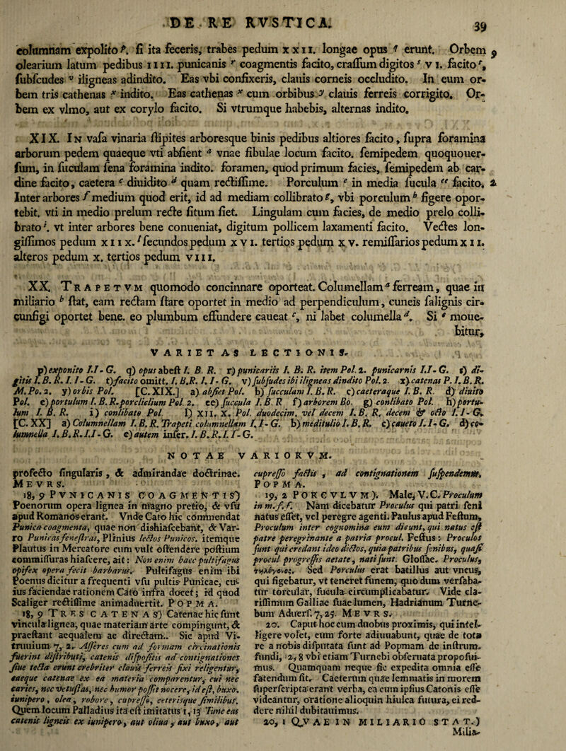 columnam expolito P. fi ita feceris, trabes pedum x x 11, longae opus f erunt. Orbem $ olearium latum pedibus 1111, punicanis r coagmentis facito, crafliim digitoss v i. facito % fubfcudes v iligneas adindito. Eas vbi confixeris, clauis corneis occludito. In eum or¬ bem tris cathenas * indito. Eas cathenas * cum orbibus y clauis ferreis corrigito. Or¬ bem ex vlmo, aut ex corylo facito. Si vtrumque habebis, alternas indito. XIX. In vafa vinaria fiipites arboresque binis pedibus altiores facito, fupra foramina arborum pedem quaeque vti abfient a vnae fibulae locum facito, femipedem quoquouer- fum, in fuculam fena foramina indito, foramen, quod primum facies, femipedem ab car¬ dine facito, caetera c diuidito d quam re&ifiime. Porculum e in media fucula ee facito, a Inter arbores / medium quod erit, id ad mediam collibrato £, vbi porculum6 figere opor¬ tebit. vti in medio prelum recfte fitum fiet Lingulam cum facies, de medio prelo colli¬ brato \ vt inter arbores bene conueniat, digitum pollicem laxamenti facito. Ve&es lon- gifiimos pedum x 11 x.1 fecundos pedum x v i. tertios pedum x v. remiffarios pedum x 11, alteros pedum x. tertios pedum v 111. XX. Trapetvm quomodo concinnare oporteat. Columellama ferream, quae in miliario b flat, eam rectam flare oportet in medio ad perpendiculum, cuneis falignis cir- cunfigi oportet bene, eo plumbum effundere caueatr, ni labet columellad. Sig moue- . bitur. VARIETAS LECTIONIS, p) exponito IJ- G. q) opus abeft /. B R. r) punicariis I. B. R. hem Pol. i. punicarnis IJ- G. s) di* /itis /. B. R.I.J- G. tyfacito omitt. /. B.R. I. /- G. v) fubfudes ibi iligneas dindito Pol. 2. x) catenas P. I. B. R. AI. Po. 2. y) orbis Pol. £C. XIX.] a) abfiet Pol. b) fucculam I, B. R. c) caeteraque I. B. R. d) diuito Pol. c) portulam f. B. R.porclidium Pol 2. ce) fuccula 1. B R f) arborem Bo. g) conlibato Pol. h) portu- lum I. B. R. i) conlibato Pol I) XII. X. Pol. duodecim, vel decem I.B. R, decem <& ollo 1.1 - G. £C. XX] a) Columnellam I. B. R. Trapeti columnellam /. I- G. b) me di iu/io I. B. R. c) cauefo J. /- G. d)co* lumneila I.B.R. JJ-G. e)autem infer./. B.R.I. f-G. NOTAE V profe&o lingularis, & admirandae do&rinae, M E V R S. 18, ? P v N I C A N I S COAGMENTIS) Poenorum opera lignea in magno pretio, & vfu apud Romanos erant. Vnde Cato hic commendat Punica coagmenta, quae non dishiafcebant, & Var¬ ro Punicasfenefiras., Plinius lellos Punicos, itemque Plautus in Mercatore cum vult oftertdere poftium commifliiras hiafcere, ait: Noti enim haec pultifagus opifex opera fecit barbarus. Pultifagus enim ibi Poenus dicitur a frequenti vfu pultis- Punicae, cm ius faciendae rationem Cato infra docet; id quod Scaliger re&iflime animaduertit. Popma. 18, 9 T R e s CATENAS) Catenae hic funt vinculalignea, quae materiam arte compingunt, & praeftant aequalem ae directam.. Sic apud Vi. trullium 'Jy 2, Afferes cum ad formam circinationis fuerint difiributi, catenis difpofitis ad contignationes Jiue tella erunt crebriter clauis ferreis fixi relidentur, «aeque catenae ex ea materia comparenturcui nec caries9 nec Ve tu fias, nec humor poffit nocere^ id e fi, buxo, sunipero , olea , robore, cupreffl, eeterisque fimilibus. Quem locum Palladius ita eft imitatus i, 13 Tunc eas catenis ligneis ex i uni per o-, aut oliua y aut buxo» aut A R 1 0 K V M. cupreffo fallis , ad contignationem fufpendemde, POPMA. 19, 2 POKCVLVM). Male,V.C,Proculum in m.f. f. Nam dicebatur Proculus qui patri feni natus e flet, vel peregre agenti. Paulus apud Feftum, Proculum inter cognomina eum dicunt, qui natus efi patre peregrfnante a patria procul. Fellus ^ Proculos funt qui credant ideo di Hos, quiapatribus fenibtts, qua fi procul progreffis aetate, nati funt. Glolfae. Proculus, *»fASyo*o;. Sed Porculus erat batillus aut vncus, qui figebatur, vt teneret funem, quo dum verfaba. tnr torcular, fucula- circumplicabatur. Vide cla- riflimum Galliae fuae lumen, Hadrianum Turne- bum Aduerf. 7, 25. M E v R s. 20. Caput hoc cum duobus proximis, qui intel- tigere volet, eum forte adimiabunt, quae de tot» re a nobis difpntata funt ad Popmam de inftrum. fundi,; 2i 8 vbi etiam Turnebi obferuata propofui- fnus. Quamquam neque fic expedita omnia e fle fatendum fit, Caetertim quae lemmatis in morem fuperfcripta erant verba, ea cum ipfius Catonis cfie videantur, oratione alioquin hiulca futura, ei red¬ dere nihil diibitauimus. 20, 1 O V AE IN MILIARIO STA T. J Milia-