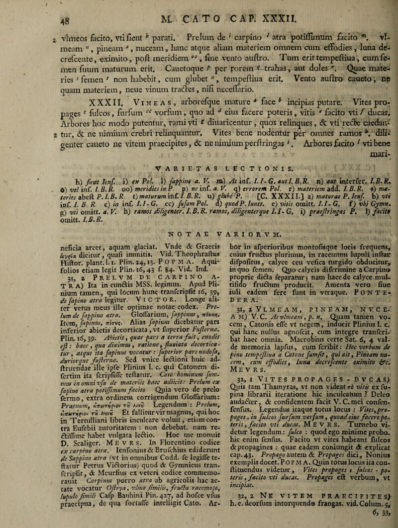 / V 48 M. CATO CAP. XXXII. 2, vlmeos facito, Vti fient h parati. Prelum de ' carpino 1 atra potiffinmm facito vl- meam n, pineam 0, nuceam, hanc atque aliam materiem omnem cum effodies, luna de- crefcente, eximito, poft meridiem 00, fine vento auftro. Tum erit tempeftiua, cum fe¬ men fuum maturum erit. Cauetoque /'per rorem * trahas, aut doles r. Quae mate¬ ries * femen * non habebit, cum glubet, tempeftiua erit. Vento auftro caueto, nc quam materiem, neue vinum trades, nifi neceftario. XXXII. Vineas, arborefque mature a face h incipias putare. Vites pro¬ pages c fuicos, fiirfum cc vorfum, quo ad d eius facere poteris, vitis * facito vti f ducas* Arbores hoc modo putentur, rami vti s diuaricentur, quos relinques, 6c vtiredSe caedan- 2 tur, & ne nimium crebri relinquantur. Vites bene nodentur per omnes ramos b. dili¬ genter caueto ne vitem praecipites, & ne nimium perftringas f. Arbores facito 1 vti bene * * mari- VARIETAS LECTIONIS. h) fieut Tenf i) ex PoL i) fappine a. V. m) At inf. I. l-G. autl.B.R. n) aut inter fer. I.B.R* _ 0) vel inf. I. B. R. oo) meridies in P. p) ne inf. a. V. q) errorem Pol. r) materiem add. I. B. R. s) ma¬ teries abeft P. /. B. R. t) maturum inf. 1 B. R. u) glube P. [C. XXX11.} a) maturae P. lenf b) vti inf. I. B R c) in inf. /. /-G. cc) ftfumPol. d) quod P. Iuntt. e) vitis omitt. /./-G. f) vbi Gymn. g) vti omitt. a. V h) ramos diligenter. I, B. R. ramos, diligenterque /./. G, i) praefringas P, 1) facit* omitt. I.B.R. NOTAE V neficia arcet, aquam glaciat. Vnde & Graecis hyqlx dicitur , quafi immitis. Vid. Theophraftus Hiftor. piant. 1.1. Plin. 24,13. P O P M A. Aqui¬ folios etiam legit Plin. 16,43 f. 84* Vid. Ind. 31, 2 Prelvm de carpino a- T r a) Ita in cundUs MSS. legimus. Apud Pli¬ nium tamen, qui locum hunc tranferiplit 16, 39, de fapino atra legitur. V 1 C T O R. Longe ali¬ ter vetus meus ille optimae notae codex. Pre¬ lum de fappino atra. G1 offarium, fappinus , Ttevxy. Item, fapinus, nWvq. Alias fapinus dicebatur pars inferior abietis decorticata, vt fuperior Fuji er na. Plin. 16,39. Abietis t quae pars a terra fuit, enodis ef : baec , qua diximus, ratione, fiuuiata decortica • tur, atque ita fapinm vocatur : fuperior pars nodofa, duriorque fujlerna. Sed vnice leclioni huic ad- ftruendaeille ipfe Plinius 1. c. qui Catonem di- fertim ita fcripfiiTe teftatur. Cato hominum fum- mus in omni vft de materiis haec a di icit: Prelum ex fapino atra potiffimum facito Quia vero de prelo fermo, extra ordinem corrigendum Glofiarium: Praenum, t« a<vh Legendutn : Prelum, «V»r»ff<ov rS hyvx Et fallitur vir magnus, qui hoc in Tertulliani libris inculcare voluit, etiam con¬ tra Eufebii autoritatem : non debebat, nam re- dtilfime habet vulgata ledlio. Hoc me monuit D. S.caliger. Me vrs. In Florentino codice ex carpino atra. Ienfonitis & Bruichius ediderunt de Sappino atra (vt in omnibus Codd. fe legifle te¬ ftatur Petrus Vi&orius) quod & Gymnicus tran- fcripfit, & Meurfius ex veteri codice commemo- rauit Carpinus porro atra ab agricolis hac ae¬ tate vocatur OJlrya y vlmo (imilis, fruflu racemojo, lupulo fimili Cafp. Bauhini Pin.427, ad hofce vfus praecipua, de qua fortalfe intelligit Cato. Ar- A R I O R V M. bor in afperioribus montofisque locis frequens, cuius fru&us plurimus, in racemum lupuli inftar difpofitus, calyce ceu vefica turgido obducitur, in quo femen. Quo calycis difcrimine a Carpino proprie didta feparatur; nam haec de calyce mul¬ tifido frudhmi producit. Amenta vero fiue iuli eadem fere funt in vtraque. Ponte- D e r a. 31, 2 V L M E A M , PINEAM, N V C E- A m) V. C. Atvlmeam, p. n. Quam tamen vo¬ cem , Catonis efie vt negem, inducit Plinius 1. c. qui hanc nullus agnofcit, cum integre tranfcri- bat haec omnia. Macrobius certe Sat. <5, 4 val¬ de memoria lapfus, cura fcribit: Hoc verbum de pino tempeftiua a Catone fum/it, qui ait, Pineam nu¬ cem, cum effodies, luna decrefcente eximito Me VRS. 3i,i Vites propages - d v c a s) Quis tam Thamyras, vt non videat rb vitis exfu- pina librarii iteratione hic inculcatum 3 Deleo atidadler, & confidentem facit V. C. mei confen- fenfus. Legendus itaque totus locus : Vites,pro¬ pages . in fuicos fur fum vorfum, quoad eius facere po¬ ter is, facito vti ducas. M E V R s. Tumebo vi¬ detur legendum i fulco quod ego minime probo., hic enim fenfus. Facito vt vites habeant fuicos & propagines ; quae eadem coniungit <k explicat cap.43. Propago autem &. Propages dki^ Nonius exemplis docet. Popma. Quin totus locus ita con- ftituendus videtur , Vites propages t fuicos - po¬ teris , facito vti ducas. Propages eft verbum, vt incipias. 32, 2 Ne VITEM PRAECIPITES) h. e. deorfum intorquendo frangas, vid. Colum. 3, <5, 3 3>