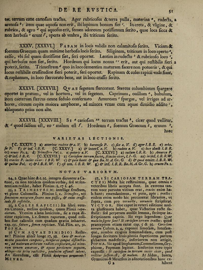 5* tet. terram cane cariofam tracfies. Ager rubricofus & terra pulla, materina *, rudecta, z arenofa b: item quae aquofa non erit, ibi lupinum bonum fietc. In creta, & vligine, & rubrica, & agro d qui aquofus erit, femen adoreum potiilimum ferito, quae loca ficca & non herbofa * erunt /, aperta ab vmbra , ibi triticum ferito. XXXV. [XXXVI.] F^bam in locis validis non calamitofis ferito. Viciam Sc {oenum Graecum quam minime herbofis locis ferito. Siliginem, triticum in loco aperto \ celfo, vbi fol quam diutiffime fiet, feri oportet. Lentiminrudecfio h &rubricofo loco c9 qui herbofus non fiet, ferito. Hordeum qui locus nouus c c erit, aut qui refiibilis fieri i poterit, ferito. Trimefirem d quo in loco xementim maturam facere non potueris ‘ , & qui locus refiibilis crafiitudine fieri poterit, feri oportet. Rapinam & coles rapicii vnde fiant, & raphanum, in loco fiercorato bene, aut in loco craifo ferito. XXXVI. [XXXVII.] Qv a e fegetem ftercorant. Stercus columbinum fpargere oportet in pratum, vel in hortum, vel in fegetem. Caprinum, ouillum a, bubulum, item caeterum fiercus omne fedulo conferuato Amurcam b fpargas, vel irriges ad ar¬ bores, circum capita maiora amphoras, ad minora vrnas cum aquae dimidio addito c9 ablaqueato prius non alte. XXXVII. [XXXVIII.] Si * cariofam terram tratfies cicer quod vellitur, <3c d quod falfum efi, eo *■’ malum eft f. Hordeum s, foenum Graecum s, eruum b9 haec VARIETAS LECTIONIS. f C. XXXIV. 3 a) atterina rudet a & a. V. b) barenofa P. c) fiet a. V. d) ager 1. B. R. e) erbo- fa P. f) & inf /.B. R. [C, XXXV.] a) & interf. a. V. b) rudet o a. V. c) loco abeft I.B R. cc) nouos Po. 2. d) Trimeflem Pel.2. e) poteris a. V. [C. XXXVI ] a) ouilum I. B.R. h) Amurca P, c) & inf. I B. R. [C. XXXVII.] a) Cariofam terram faciet, fi iacies cicer, 1,1- G. aa) hi inf. I. B. RiW. b) tr acies P. iacies cicer: I.B R. W. c) <& quia Iuntt. & qua Ba. H. A. Gr. G. d) & quod omitt. /. B. R. W, & quibus Pol, e) I. B, R. W. f) ejl om. /. B. R. W. g) & inf. /. B. R. Ba. H. A. Gr. G. h) truom Pe. 2, NOTAE V 34,1 Quae hinc & c. 35. integro dicuntur a Ca¬ tone, ea non totidem quidem verbis, fed vtfen- tentiam reddat, habet Plinius 8,17 f. 46. 35, 2 Trimestrem; intellige fru&um, vt plene Columella. Plinius I. c. Trimejlre, vbi Jiementem maturam facere non pojfis, cuius crajfi- tudo fit refiibilis. 35, 2 Coles ii a p i C i i ) Ita libri vete¬ res Catonis, melius quidem, quam Plinii rapa- ciorum. Vtenim a lana lanicium, fic a rapa di¬ citur rapicium, i. e. femen raparum, quod coli¬ bus liue caliculis cum quadam gratia inhaeret, cap. 13?. fabam , femen rapicium. Vid. Piin. 20, 31. POPMA. 36 C V M A C^V AE DIMIDIO) Re&e- ne? Plinius aliter longe 17, 28. Cato & medica- menta quaedam componit, menfurae quoque difiinfho- ne, ad maiorum arborum radices amphoram, ad mino¬ rum vrnam amurcae, & aquae portionem aequam, ablaqu' itis prius radicibus, paulatim a fundi iubens. An dicendum, efle Plinii x f*vtywyom? Mevrs. A R I O R V M. 37, i Si CARI O S AM TERRAM TRA- C T E s) Multa hic reftituimus, quae omnia e veteribus libris accepta funt. In extrema tan¬ tum voce paruum vitium erat, trades enim ha- b.bant; emendauimus, vt puto, apte ; trades: eodem enim modo hic peccauerat librarius, vt fupra, cum pro veruada * ueruacio fcripferat. Victor. Hoc caput in veteri editione mul¬ ta gloflemata habet, quae Vi&orius re&e fu- ftulit: fed perperam auulfit lemma, fecitque in- feriptionem capitis. Sic ergo legendum: Qgae malainfegete funt? Si cariofam terram trades: quod praeceptum etiam extat cap. 5 <5c 35. Cariofam terram Colum. 2, 4, exponit limofam, lutofam- que, nimbis exiguis femimadidam, cum poli longas ficcitates leuis pluuia fuperiorem partem glebarum madefecit, inferiorem non attigit* Popma. Sic apud Stephanum,Commelinum,Gry¬ phium, Popinam legitur. Ienfonius vero typis expreflit : Si cariofam in terram iacies cicer, quod vellitur falfum cfi, & malum. At Aldus , Iunta, Gymnicus &Meurfius in adnotationibus hanc cx-