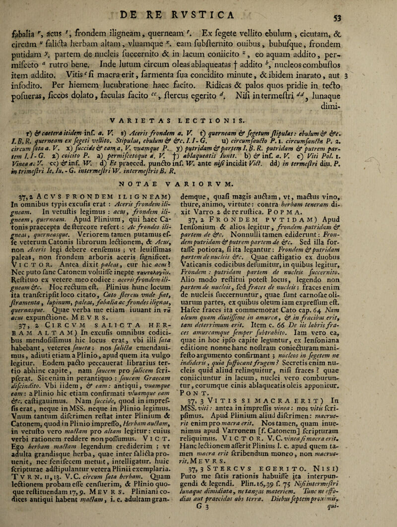 fabalia r, acus *, frondem iligneam, querneam *. Ex fegete vellito ebulum , cicutam, <5c circilm u falit^a herbam altam, vluamque *. eam fubjflernito ouibus, bubufque, frondem putidam y. partem de nucleis fuccernito & in lacum coniicito 2, eo aquam addito, per- mifceto a rutro bene. Inde lutum circum oleas ablaqueatas f addito *, nucleos combuflos item addito. Vitisf Ii macra erit, farmenta fua concidito minute, & ibidem inarato, aut 3 infodito. Per hiemem lucubratione haec facito. Ridicas & palos quos pridie in tetflo pofueras, jflccos dolato, faculas facito ccflercus egerito d, Nifi intermeflri dd y lunaque dimi- VARIETAS LECTIONIS. r) & caetera itidem inf. a. V. s) Aceris frondem a. V. t) querneam & fegetum flipulas: ebulum & &c. I.B.R. querneam ex fegeti vellito. Stipulas, ebulum & &C.I.J-G. u) circumfautto P. i. circumfantta P. 2. circum fata a. V. x) fuccide & eam a. V. vuamque P... y) putridam & partem 1. B. R. putridam & putrem par¬ tem I. I- G. l) coicito P. a) permifcetoque a. V. f) ablaqueatis luntt. b) & inf. a. V. c) Viti Pol. i. Vinea a. V. cc) <&*inf. IV. d) Et praeced. pun&o inf. W. ante nijt incidit Vibi, dd) in termeflri diu. P. in trimejlri Ie. Iu. - G. intermeflri W. intermejlris B. R. NOTAE VARIORVM. 37,2 ACVS FRONDEM ILlGN EAM) In omnibus typis excutis erat : Aceris frondem ili¬ gneam. In vetuftis legimus : acus, frondem ili- , gneam, querneam. Apud Plinium , qui haec Ca¬ tonis praecepta de ftercore refert : Ac frondes ili¬ gneas, qucrneasque. Veriorem tamen putamus ef- fe veterum Catonis librorum le&ionem, & Acus, non Aceris legi debere cenfemus ; vt leuiflimas paleas, non frondem arboris aceris fignificct. ViCTOR. Antea dixit paleas, cur hic actu\ Nec puto fane Catonem vol.uifle inepte TuvToxoyw. Reftituo ex vetere meo codice: aceris frondem ili¬ gneam &c. Hoc re&um eft. Plinius hunc locum ita tranfcripfit loco citato, Cato flercus vnde fat, Jlramenta , lupinum, paleas, fabalia ac frondes ilignas, quernasque. Quae verba me etiam iuuant in ra acus expun&ione. M E V R S. 37, 2 ClRCVM SALICTA HER¬ BAM ALTAM) In excufis omnibus codici¬ bus mendofiilimus hic locus erat, vbi illi fata habebant, veteres funeta; nos falitta emendaui- mus, adiuti etiam a Plinio, apud quem ita vulgo legitur. Eodem pa&o peccauerat librarius ter¬ tio abhinc capite, nam faucem pro filicem fcri- pferat. Sic enim in perantiquo: faucem Graecam difcindito. Vbi iidem, <&* eam: antiqui, vuamque eam: a Plinio hic etiam confirmati vluamque eam &c. caftigauimus. Nam fuccide, quod inimpref- fis erat, neque inMSS. neque in Plinio legimus. Vnum tantum difcrimen reftat inter Plinium & Catonem, quod in Plinio imprdfo. Herbam auttam, in vetufto vero mattam pro altam legitur: cuius verbi rationem reddere non pofiumus. V i C T. Ego herbam mattam legendum crediderim ; vt adulta grandisque herba, quae inter fali&apro- uenit, nec fenifecem metuit, intelligatur. huic fcripturae adftipulantur vetera Plinii exemplaria. T V R N. 11,13. V.C. circum fata herbam. Quam le&ionem probam efle cenfuerim, & Plinio quo¬ que reftituendam 17,9. Mev R s. Pliniani co¬ dices antiqui habent mattam, i. e. adultam gran- demque, quafi magis au&am, vt, nia&us vino, thure, animo, virtute: contra herbam teneram di¬ xit Varro 2 de re ruftica. P o P M A. 37, 2 Frondem pvtidam) Apud Ienfonium & alios legitur , frondem putridam Isi partem de fac. Nonnulii tamen ediderunt: Fron¬ dem putridam & putrem partem de &c. Sed illa for- tafie potiora, fi ita legantur: Frondem & putridam partem de nucleis Ipc. Quae caftigatio ex duobus Vaticanis codicibus defumitur, in quibus legitur. Frondem : putridam partem de nucleis fuccernito. Alio modo reditui poteft locus, legendo non parte?nde nucleis, Ced fraces de nucleis i fraces enim de nucleis fuccernuntur, quae funt carnofaeoli- tiarum partes, ex quibus oleum iam expreflum eft. Hafce fraces ita commemorat Cato cap. 64 Nam oleum quam diutiffime in amurca, & in fracibus erit, tam deterrimum erit. Item c. 66 De iis labris fra¬ ces anntrcamque femper fubtrahito. Iam vero ea, quae in hoc ipfo capite leguntur, ex Ienfoniana editione nonne hanc noftram conie&uram mani- fefto argumento confirmant ; nucleos in fegetem ne indideris, quia fuffocant frugem ? Secretis enim nu¬ cleis quid aliud relinquitur, nifi fraces ? quae coniiciuntur in lacum, nuclei vero comburum- tur, corumque cinis ablaqueatis oleis apponitur. 'Pont. 37» 3 Vi t i s si MACRA erit) In MSS. viti: antea in impreffis vinea: nos vitis fcri- plimus. Apud Plinium aliud difcrimen: macrue¬ rit enim pro macra erit. Nos tamen, quam inue- nimus apud Varronem [f. Catonem J fcripturam reliquimus. ViCTOR. V. C. vinea/imacra eritm Hanc le&ionem aderit Plinius 1. c. apud quem ta¬ men macra erit leribendum moneo, non maenis- rit. M E V R S. 37, 3 S T E R C V S EGERITO. N I S i) Puto me fatis rationis habuiile jta interpun¬ gendi & legendi. Plin. 16,39 f* 73 Nifi intermeflri lunaque dimidiata , ne tangas materiem. Tunc ne e fo¬ dias aut praecidas abs terra. Diebus feptem proximis, G 3 qui-