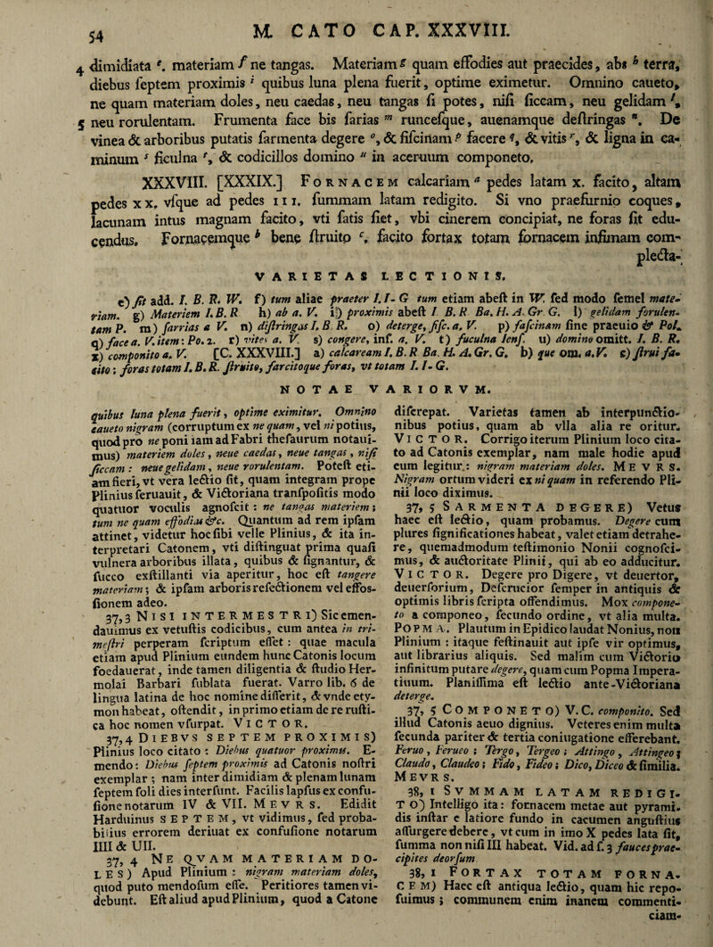 4 dimidiata e. materiam/ne tangas. Materiam £ quam effodies aut praecides, abs h terra, diebus feptem proximis* quibus luna plena fuerit, optime eximetur. Omnino caueto* ne quam materiam doles, neu caedas, neu tangas fi potes, nifi ficeam, neu gelidam 5 neu rorulentam. Frumenta face bis farias m runcefque, auenamque deftringas *. De vinea & arboribus putatis farmenta degere % & fifcinam P facere & vitis& ligna in ca¬ minum * ficulna Y& codicillos domino 11 in aceruum componeto. XXXVIII. [XXXIX.] Fornacem calcariam a pedes latam x. facito, altam pedes x x. vfque ad pedes 111, fummam latam redigito. Si vno praefurnio coques, lacunam intus magnam facito, vti fatis fiet, vbi cinerem concipiat, ne foras fit edu¬ cendus» Fornacemque b bene ftruitp facito fortax totam fornacem infimam com- ple&a- VARIETAS LECTIONIS. e) fit add. 1 B. B. W. f) tum aliae praeter I.I-G tum etiam abeft in W. fed modo femel mate- riam, g) Materiem /. B. R h) ab a. V. ij) proximis abeft / B. R Ba. H. A. Gr G. 1) gelidam forulen* tam P. m) farrias a V. n) difiringas I, B R. o) deterge, jifc. a, V p) fafcinam fine praeuio & PoL c) face a. V. item: Po. 2. r) vites a. V. s) congere, inf. a, V. t) fuculna lenf. u) domino omitt. /. B. R, %) componito a. V. [C. XXXVIII.] a) calcaream /. B. R Ba. H. A. Gr. G. b) que otn. a.K c) Jirui fa. tito; foras totam L B. R. Jlruito, farcitoque foras, vt totam I.DG. NOTAE VARIORVM. quibus luna plena fuerit, optime eximitur. Omnino eaueto nigram (corruptumex nequam^vtl «/potius, quod pro ne poni iam ad Fabri thefaurum notaui- mus) materiem doles, neue caedas, neue tangas , nifi ficcam : neue gelidam, neue rorulentam. Poteft eti¬ am fieri, vt vera le&io fit, quam integram prope Plinius feruauit, & Vi&oriana tranfpofitis modo qtiatuor voculis agnofcit : ne tanoas materiem; tum ne quam e fodias fac. Quantum ad rem ipfam attinet, videtur hocfibi velle Plinius, & ita in¬ terpretari Catonem, vti diftinguat prima quafi vulnera arboribus illata, quibus & fignantur, & fucco exftillanti via aperitur, hoc eft tangere materiam; & ipfam arboris refectionem veleffos- fionem adeo. 37» 3 N i s I i N T E R M E S T R i) Sic emen- dauimus ex vetuftis codicibus, cum antea in tri- sneflri perperam fcriptum elfet : quae macula etiam apud Plinium eundem hunc Catonis locum foedauerat, inde tamen diligentia & ftudio Her¬ molai Barbari fublata fuerat. Varro lib. 6 de lingua latina de hoc nomine differit, &vnde ety¬ mon habeat, oftendit, in primo etiam de re rufti- ca hoc nomen vfurpat. VlCTOR. 37,4 DlEBVS SEPTEM PROXIMIS) Plinius loco citato : Diebus quatuor proximis. E- rnendo: Diebus feptem proximis ad Catonis noftri exemplar ; nam inter dimidiam & plenam lunam feptem foli dies interfunt. Facilis lapfus ex confu- fionenotarum IV & VII. M e v r s. Edidit Harduinus septem, vt vidimus, fed proba¬ bilius errorem deriuat ex confufione notarum IIII & UII. 37, 4 Ne qjvam materiam do¬ les) Apud Plinium ; nigram materiam doles, quod puto mendofum elfe. Peritiores tamen vi¬ debunt. Eft aliud apud Plinium, quod a Catone difcrepat. Varietas tamen ab interpun&io- / nibus potius, quam ab vlla alia re oritur* Vi C T O R. Corrigo iterum Plinium loco cita¬ to ad Catonis exemplar, nam male hodie apud eum legitur.: nigram materiam doles. M E V R S. Nigram ortum videri ex ni quam in referendo Pli¬ nii loco diximus. 37, 5 Sarmenta degere) Vetus haec eft Ie6tio, quam probamus. Degere cum plures fignificationes habeat, valet etiam detrahe¬ re, quemadmodum teftimonio Nonii cognofci- mus, & au&oritate Plinii, qui ab eo adducitur* V i C T O r. Degere pro Digere, vt deuertor, deuerforium, Defcrucior femper in antiquis <& optimis libris fcripta offendimus. Mox compone- to acomponeo, fecundo ordine, vt alia multa. Po P M A.. Plautum in Epidico laudat Nonius, non Plinium : itaque feftinauit aut ipfe vir optimus, aut librarius aliquis. Sed malim cum Viftorio infinitum putare degere, quamcum Popma Impera- tiuum. Planiffima eft le&io ante -Vi&oriana deterge. 37» S C O M PONET O) V.C. componito. Sed illud Catonis aeuo dignius. Veteres enim multa fecunda pariter <X: tertia coniugatione efferebant. Feruo , Ferueo ; Tergo, Tergeo ; Attingo , Attingeo } Claudo, Claudeo; Fido, Fideo; Dico, Diceo & fimilia. Mevrs. 38, I Svmmam LATAM redigi- T O) Intelligo ita: fornacem metae aut pyrami. dis inftar c latiore fundo in cacumen anguftius affurgeredebere, vtcum in imoX pedes lata fit, fumma non nifi III habeat. Vid. ad f. 3 fauces prae¬ cipites deorfum 38, i Fortax totam forna. C E m) Haec eft antiqua le&io, quam hic repo- fuimus> communem enim inanem commenti¬ ciam*
