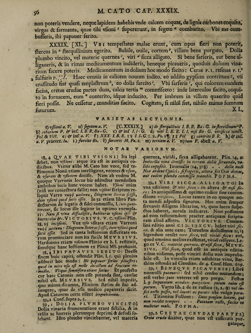 non poteris vendere, neque lapidem habebis vnde calcem coquas, de lignis carbones coquito^ virgas & farmenta, quae tibi vfionif fupererunt, in fegete u comburito. Vbi eas com- biliferis, ibi papauer ferito. XXXIX. [XL.] Vbi tempeftates malae erunt, cum opus fieri non poterit, flercus in a ficrquilinium egerito. Bubile, ouile, cortem h> villam bene purgato. Dolia plumbo vincito, vel materie querneac, viri d ficca alligato. Si bene farferis, aut bene al- ligaueris, & in rimas medicamentum indideris, beneque picaueris, quoduis dolium vina¬ rium facere poteris. Medicamentum in dolium hoc modo facito: Cerae p. i. refinae p. i.e fui furis P. ///. Haec omnia in calicem nouuin indito, eo addito gypfum contritum vti crafTitudo fiat quafi emplaftrum h, eo dolia farcito*. Vbi farferisl, qui colorem eundem facias, cretae crudae partes duas, calcis tertia m commifceto: inde laterculos facito, coqui¬ to in fornacem, eum n conterito, idque inducito. Per imbrem in villam quaerito quid fieri poflit. Ne ceffetur, munditias facito. Cogitato, fi nihil fiet, nihilo minus fumtum futurum. X L, VARIETAS LECTIONIS. t)vflioni a.V. u) fegetema. V. fC.XXXIX.) a) de fler quii inio I.B.R. Ba-G. tnJlercilinunfP. b) cohortem P. & inf. I. B. B. Ba - G. c) <&* inf /./-(?. d) viti 1. B. R. I. I. nifi Ba - G. virificca iun<5V. ' Pol. & Vifl. e) & inf. a.V. f) XXX LB.R. i s I.I-G. i. s. Po. 2% 2 % Pol g) contrito B. R. h) & inf. a. V. praeter. Iu. In farcito Bo. 1) /arceris M. Po. 2. m) tertiam a. V, n) tum P. abeft a. V. NOTAE VARIORVM. 18, 4 CLV A E T 1 B I V s i o N i) Ita legi debet, non vfioni: atque ita eft in antiquis co¬ dicibus. Vtitur alibi M. Cato hac voce, fed te- ftimonio Nonii etiam intelligitur, veteres & vfum9 & vfuram & vjionem dixiffe. Nam ab eodem M. quoque Varronis locus bis addu&us mendofam ambobus locis hanc vocem habet. Vfioni enim (nili me conie&ura fallit) non vifioni fcriptum re¬ liquit Varro r*q>$ ixevivxs, Diogenem liter m fciffe, dum vfioni quod fatis effit. In 32 etiam libro Pan¬ demarum de legatis & fidei commiflis, 1. cum quae- teretur, fie locus ille legitur in optimo exempla¬ ri: Nam fi vina diffiudi/Jet, habiturus vfioni ipfe <& haeres eius &c. V ICTORIVS. V. C. vfiioni Plin. 18? 2-5 incifioni. Vox v/io vfitata etiam Varroni rcttpy; pevfarxv : Diogenem litteras fciffe, dum vfioni quod fatis ejffet. Sed in tanta ledtionum differitate ve¬ rum pronunciare non ita facile MeVRSIVS. Harduinus etiam vfionem Plinio ex h. I. reftituit, fimulque hanc le&ionem ex Plinii MS. probauit. 3^, 4 I B1 PAPAVER SERITO) Deeffe finem huic capiti, oftendit Plin. 1. c. qui plenius adducit hoc modo : Ibi papauer ferito filuejlre\ quod in miro vfu eft meile decoflum ad faucium re- . media. Visque fotnnfera etiam fatiuo Et profe&o cur haec Catonis non effe putanda fint, caufae nihil eft. Mevrsivs. Sed nihil impedit, quo minus dicamus, Plinium ftatim de fuo ad- iungere, quae de vfu medico papaueris dicit. Apud Catonem certe elfent uxgtxsUovvau. 39,1 Conf.fupra 2,3. 39,1 Dolia plvmbo vincito) Dolia vinaria frumentariaue erant fi&ilia, & in cellis ac horreis plerumque deprimi & defodi fo- lebant. Ideo plumbo vinciebantur, vel materia quernea, viridi, ficca alligabantur. Plin. 74, st Imbecilla vina demijjis in terram doliis feruanda, va¬ lida expofitis. Iuuenalis (14, 308) - - dolia nudi Non ardent Cynici; fi fregeris, altera fet Cras domus9 aut eadem plumbo cemmifjd manebit. P O P M A» 39.1 V I R I SICCA ALLIGATO) II! vna editione & viti ficca ; in altera <&» nifi fic¬ ca : In antiquiflimo & optimo codice fine coniun- 61ione virificca. Locus tamen in eo quoque no¬ ta mendi adpofita lignatus. Hoc enim femper feruauit diligens librarius, vt, quos locos fufpe- ftos haberet, notula indicaret. Non pofTumus ad eum reftituendum praeter antiquam fcriptu- ram aliud afferre. V1 c T o r 1 v s. Comme, lini editio anni C I 3. I o X C V. habet viri fic¬ ca, & alia ante eam; Turnebus do&iflimus 11,13 legendum cenfet vere ficca, vel viridi ficca: aut, quod omnino melius exiftimat, viridi colligato. Le¬ go ex V. C. materia quernea, & nifi ficca, MEVR¬ SIVS. Viti ficca, quod efie in antiquis editio¬ nibus vidimus, polle vinciri dolia non improba¬ bile eft. In vinculis etiam adhibitas vites, Bar- thius oftendit ad Claudian. de 4. Conf. Hon. <509. 39, 1 Bene q^v e picaveris) Libri* nonnulli putaueris: fed nihil cenfeo mutandum; etfi verbo puto veteres vfi pro purgo. Feftu» 1. 9 Imputatum nondum purgatum putum enim eft purum. Varro Iib. 2 de re ruftica (2,2, j8) vel in¬ fici re fle poffit, vel lanari ac putari vbi vulgo para¬ ri. Titinnius Fullone: Date penfam lanam, qui non reddet tempori - - Putatam re fle, facite vt multetur male. P O P M A. 39.2 Cretae crvdae partes) Creta cruda dicitur, quae non eft exficcata pur- gataque.