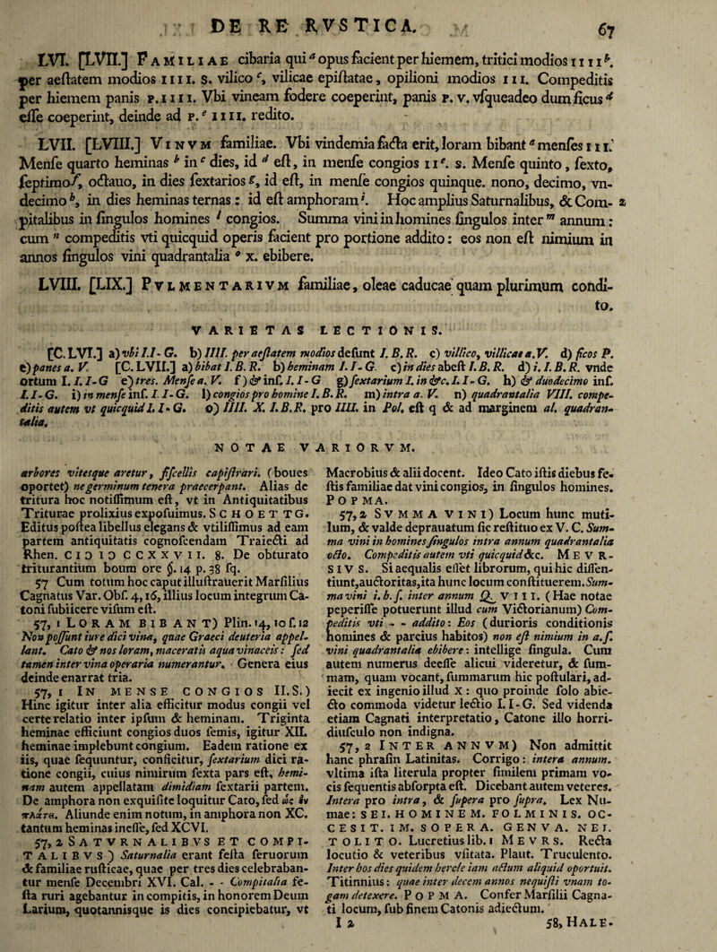 LVI. [LVII.] P aMiliae cibaria quia opus facient per hiemem, tritici modios 1111 * j>er aeflatem modios mz. s. vilico', vilicae epiflatae, opilioni modios m. Compeditis per hiemem panis p.ni i. Vbi vineam fodere coeperint, panis p. v. vfqueadeo dum ficus * efle coeperint, deinde ad p. e 11 ii. redito. LVII. [LVIII.] V i n v m familiae. Vbi vindemia facfbi erit, loram bibanta menfes 111. Menfe quarto heminas b inr dies, id d efl, in menfe congios 11e. s. Menfe quinto, fexto, jfeptimo/, o&auo, in dies fextarios id efl, in menfe congios quinque, nono, decimo, vn- decimo in dies heminas ternas: id efl amphoraml. Hoc amplius Saturnalibus, <Sc Com- a pitalibus in fingulos homines 1 congios. Summa vini in homines fingulos inter m annum; cum ” compeditis vti quicquid operis facient pro portione addito: eos non efl nimium in annos fingulos vini quadrantalia 9 x. ebibere. LVIII. [LIX.] Pvlmentarivm familiae, oleae caducae quam plurimum condi¬ to. VARIETAS LECTIONIS. [C. LVI.] a) vbi 1.1- G. b) 1111. per aeflatem modios defunt /. B. R. c) villico, villicae a. V. d) ficos P. e)panes a. V. f C. LVII.] a) bibat I. B. R, b) heminam 1. I- G c) m dies abeft /. B, R. d) i. I. B. R. vndc ortum I. I. I- G e) tres. Menfe a.V, f ) & inf. I. I- G g)/extarium I. in &c. I.I-G. h) & duodecimo inf. I.I-G. i) tn menfe inf. I. I- G. 1) congios pro homine 1. B. R. m) intra a. V. n) quadrantalia VIII, compe¬ ditis autem ve quicquid I.I-G. ©) IIII. X. I.B.R. pro IUI. in Pol. eft q & ad marginem al. quadrati- talia. NOTAE VARIORVM. arbores vitesque aretur, f/cellis capiflrari. (boues oportet) ne germinum tenera praecerpant. Alias de tritura hoc notiflimum eft, vt in Antiquitatibus Triturae prolixius expofuimus. SCHOETTG. Editus poftea libellus elegans & vtiliflimus ad eam partem antiquitatis cognofcendam Traie6U ad Rhen. CiDioccxxvn. 8. De obturato triturantium boum ore §. 14 p. 38 fq. 57 Cum totum hoc caput illuftrauerit Marfiiius Cagnatus Var. Obf. 4,15, illius locum integrum Ca¬ toni fubi icere vifum eft. 57,1 Loram bibant) Plin. 14,10 f. 12 No» poflunt ture dici vina, quae Graeci deuteria appel¬ lant. Cato & nos loram, maceratis aqua vinaceis: fed tamen inter vina operaria numerantur. Genera eius deinde enarrat tria. 57,1 In mense congios II.S.) Hinc igitur inter alia efticitur modus congii vel certe relatio inter ipfum & heminam. Triginta heminae efficiunt congios duos lemis, igitur XII. heminae implebunt congium. Eadein ratione ex iis, quae fequuntur, conficitur, /extarium dici ra¬ tione congii, cuius nimirum fexta pars eft, hemi¬ nam autem appellatam dimidiam fextarii partem. De amphora non exquifitc loquitur Cato, fed <wc iv •rhctTH. Aliunde enim notum, in amphora non XC. tantum heminas inefle, fed XCVI. 57, iSatvrnalib.vs et compi- T ALlBVS) Saturnalia erant fefta feruorum familiae rufticae, quae per tres dies celebraban¬ tur menfe Decembri XVI. Cal. - - Compitalia fe¬ fta ruri agebantur in compitis, in honorem Deum Larium, quotannisque is dies concipiebatur, vt Macrobius & alii docent. Ideo Cato iftis diebus fe* ftis familiae dat vini congios, in fingulos homines. Popma, 57,a Svmma vini) Locum hunc muti¬ lum, & valde deprauatum fic reftituo ex V. C. Sum¬ ma vini in homines Jtngulos intra annum quadrantalia 080. Compeditis autem vti quicquid&c. Me V R- SIV S. Si aequalis eilet librorum, qui hic difien- tiunt,au<51:oritas,ita hunc locum conftituerem.5,»ra- mavini i.h.f. inter annum VIII. (Hae notae peperifle potuerunt illud cum Vi&orianum) Com¬ peditis vti - - addito: Eos (durioris conditionis nomines & parcius habitos) non efl nimium in a.f. vini quadrantalia ebibere: intellige fingula. Cum autem numerus deelfe alicui videretur, & fum- mam, quam vocant, fummarum hic poftulari, ad- iecit ex ingenio illud x : quo proinde folo abie- &o commoda videtur le&io I. I-G. Sed videnda etiam Cagnati interpretatio, Catone illo horri- diufculo non indigna. 57,2 Inter annvm) Non admittit hanc phrafin Latinitas. Corrigo: intera annum. vltima ifta literula propter fimilem primam vo¬ cis fequentis abforpta eft. Dicebant autem veteres. Intera pro intra, & fupcra pro fupra. Lex Nu- mae: s E I. H O M I N .E M. FO L M I N I S. OC- CESIT. IM. SOPERA. GENVA. NEJ. t O L I T O. Lucretius lib. 1 M E v R s. Re<fta locutio & veteribus vfitata. Piant. Truculento. Inter hos dies quidem hercle iam aflum aliquid oportuit. Titinnius: quae inter decem annos nequifli vnam to¬ gam detexere. Popma. Confer Marfilii Cagna¬ ti locum, fub finem Catonis adiecluni.