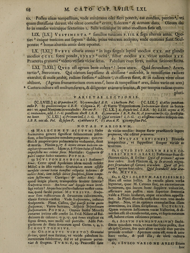 to. Pofiea oleas tempefliuas, vnde minimum olei fieri poterit, eas condito, parcito vti quam diutiflime durent, vbi oleae comefae b erunt, halecem f Sc acetum dato. Oleum da¬ to in menfes vnicuique fextarium i* Salis vnicuique in anno modium fatis eft. LIX. [LX.] Vestimenta a familiae tunicam p. 111, s. faga alternis annis. Quo¬ ties b cuique tunicam aut fagum c dabis, prius veterem accipito, vnde centones fiant. Scul¬ poneas d bonas alternis annis dare oportet. LX. [LXI.] B v b v s cibaria annua a in iuga fingula lupini modios c x x. aut glandis modios c c x l. foeni pondo, idxxd y ocini4', fabae modios x x. viciae modios x x x. Praeterea granatuid videto vti fatis viciae feras. Pabulum cum feres, multas fationes facito. LXI. [LXII.] Q^vid eft agrum bene colere * ? bene arare. Quid fecundum > Arare* tertio*. Stercorare. Qiii oletum faepiflime Sc altiflime c mifcebit, is tenuiffimas radices exarabit, fi male arabit, radices furfum u adibunt % crafliores fient, Sc in radices vires oleae abibunt* (Agrum frumentarium cum ares/, bene dctempefiiue^ ares, fulco vario ne ares) Caetera cultura efl multijm ferere, Sc diligenter eximere femina, Sc per tempus radices quam- v , .. _/tv . , . . , ... pfuri- V ARIETAS LECTIONIS. [C. LVIII.] a) & partito a. V. b) commefae /. B. R. c ) hallecem Pol. [ C. LIX. ] a) alias quadran¬ talia P. b) quotienscunque I.B.R. c)/agam a. V. d) Varro Triptolemum fculponeatum dixit in Serra¬ no: vt apud Nonium in vocabulo : Rurant P. [C. LX. ] a.) fingula inf. I.B.R. b) LXXI. ocymi a. V. c) tantundem,add. I.I-G.punfhim abeft I.B. R. di) gener atim I B. R.Ba. HA.peneratimGr.Gy. deeft pla¬ ne Iuntt [C. LXI.] a) Primum inf. I.I-G. b) Quid tertium ? I.I- G. c) alttjjhnas radices reliquis om. I. B. R. nec ab. Pol. d) fufum P. e) abibunt a V. i) aras a. V. g) tempefliuo Pol. NOTAE VARIORVM. 58 Halecem et acetvm) Halex foeminino genere fignificat falfamentum pifco- fum, a fuo liquamine nondum purgatum: quo ru- ftici & pauperes pro pulmentario vtebantur, ficut & muria. Plinius 9, 17 E iecore eorum halecem ex¬ cogitare prouocauit. Idem 31, 8 Vitium huius efi halex, zmperfeha nec colata faex. Martialis: Capparin <& putri caepas halece natantes. P O P M A. 59 Scvlponeas bonas) Aulimne? binas. Certe apud Apuieium idem mendi relidet Milef. 2 in iftis verbis: Grabatulum meum ajfiflit tnenfula c oenae totius benefias reliquias tolerans: <&* calices boni, iam infufo latice femipleni,folam tempe¬ riem fufiinentes. Corrigo: & calices bini. An, quod magis placet, transpolitis leuiter litteris? Sculponeas ncuas. An bonas y,xr exoyvfv nouas intel- ligi voluit ? Atque hoc paCo eludetur nofter cona¬ tus, quod facile patior. M e VRSIVS. Sculpo¬ neae funt rufticorum & feruorum calceamenta, clauis ferreis confixa Vnde Sculponeatus, indutus fculponeis. Plaut. Calina, Qui quaefo potius quam fculponeas. Varro Serrano, Adfpicio 'Triptolemum fculponeatum. P 0 P M A. Omnes holce Meurfii conatus irritos efle cenfet Io. Frid. Nilantad Bal- duinuin de calceo c. '7. p. 15?. qui bonas explicat ex ligno firmo, non molli vel putrido. Adde Pot- ffieferum de liatu feruorum apud Germ. 1, 4, 2. SCHOET TGENIVS. 60 GRANATVI VIDETO) Granatui feritur, quod non feritur, vt viride pabulum iu- mentorum fubfecetur, fed vt ad granum perue- niat & frugem. T v R n. 6, 23. Praecedit fane de viciae modiis: itaque forte praeftiterit legere propterea, vbi editur praeterea. 60 Mvltas sationes) Diverfis temporibus, vt fuppeditet femper viride ac tenerum. 61,1 Q^v I D EST AGRVM BENE CO¬ LERE ?BENE ARARE) Poftremas duas di¬ ciones eiicio, & feribo : Quid efl primum ? agrum bene colere. Audi Plinium 18, 19 In arando magno¬ pere feruandum efi Catonis oraculum. Quid efi pri¬ mum ? agrum bene colere. Quid fecundu?nl bene ara¬ re &C. M E V R S. 61, i Qv 1 oletvm saepissime) Haec eft vetus leCio. In exculis plura verba leguntur, quae M. Catonis lint, an recentiorum hominum, qui locum hunc fupplere voluerint, affirmare non poflim : nam fuperior fententia valde a Plinio laudatur, atque oraculum appella¬ tur. In Plinii diuerlis codicibus non vno modo legitur. Nos, vt in optimis exemplaribus illam inuenimus, ita illam fcriplimus. ViCTORivs. Quam veterem leCionem vocat ViCorius, & di- uerfam efle ab exculis notat, eam, vt fupra notatum eft, habent etiam editiones primae. . 61,1 Agrvm frvmentarivm) Inclu- limus quaedam vncis, vt non fuo loco polita, liue ab ipfo Catone, feu quis alius oracula eius parum prouide confuit. Apertum enim eft, eum & ante haec verba, & poft illa, de oleti cultura agere. 6j, i Svlco vario ne ARES) Etiam - hoc