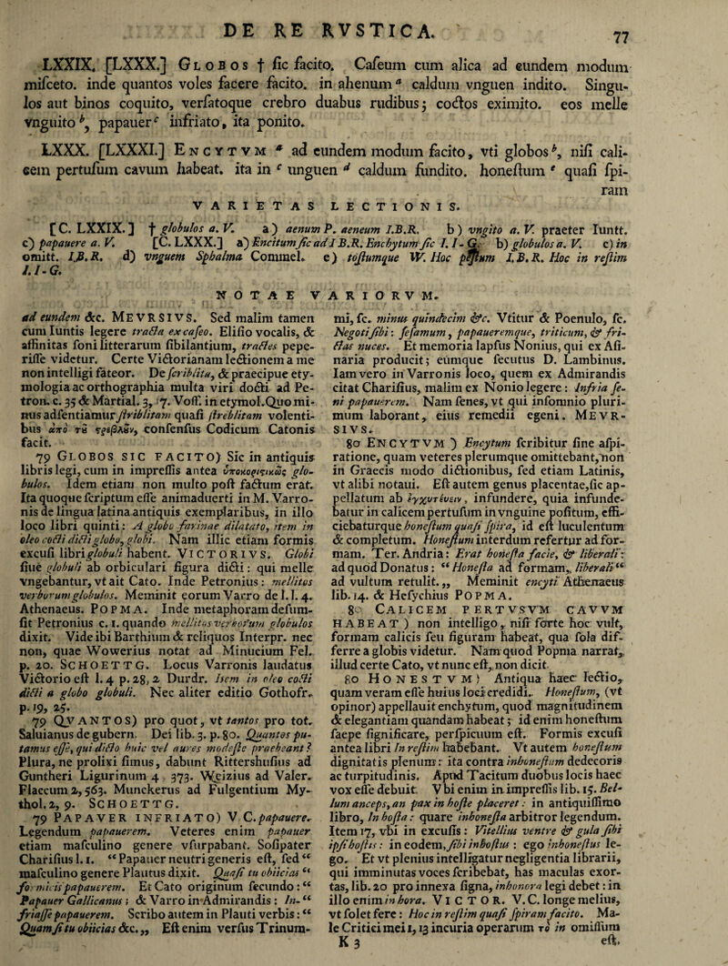 77 LXXIX, [LXXX.] Globos f fic facito. Cafeum cum alica ad eundem modum mifceto. inde quantos voles facere facito, in-ahenum* caldum vnguen indito. Singu¬ los aut binos coquito, verfatoque crebro duabus rudibus $ co&os eximito, eos meile vnguito*, papauer^ infriato, ita ponito. LXXX. [LXXXI.] Encytvm * ad eundem modum facito, vti globos nili cali¬ cem pertufum cavum habeat, ita in c unguen d caldum fundito, honeftum * quali fpi- ^ ram VARIETAS LECTIONIS. [ C. LXXIX. ] f globulos a. V. a ) aenum P. aeneum I.B.R, b) vngito a. V. praeter Iuntt. c) papauere a. V £C. LXXX.3 a) Encitumjic ad I B.R. Enchytum fic 1.1 - G. h) globulos a. V. c) in omitt. l.JB.R. d) vnguem Sphalma Conimel. e) toftumque W. Hoc pfflnm I.B.R. Hoc in reftim I.I-G. NOTAE V ad eundem dcc. MEVRSIVS. Sed malim tamen cum Iuiitis legere trafla excafeo. Elifio vocalis, & affinitas foni litterarum fibilantium, trattes pepe- rifle videtur. Certe Vi&orianam ledHonem a me non intelligi fateor. De fcriblita, & praecipue ety¬ mologia ac orthographia multa viri do&i ad Pe- tron. c. 35 & Martial. 3, >'7. Voff. in etymoLQuo mi¬ nus adfentiamur ftriblitam quafi jireblitam volenti¬ bus uno ri 5-?s/3a«v, confenfus Codicum Catonis; facit. 79 Globos SIC F ACITO) Sic in antiquis; libris legi, cum in impreflis antea glo¬ bulos. Idem etiam non multo poft fadlum erat. Ita quoque fcriptum efle animaduerti in M. Varro¬ nis de lingua latina antiquis exemplaribus, in illo loco libri quinti: A globo farinae dilatato, item in oleo corti diftiglobo^ globi. Nam illic etiam formis excufi libri globuli habent. ViCTORlVS. Globi fiue globuli ab orbiculari figura didU : qui meile vngebantur,vtait Cato. Inde Petronius: mellitos verborum globulos. Meminit eorum Varro del.1.4. Athenaeus. Popma. Inde metaphoramdefum- fit Petronius c. 1. quando mellitos vefhofutn globulos dixit. Vide ibi Barthium & reliquos Interpr. nec non, quae Wowerius notat ad Minucium Fel. p. 20. Schoettg. Locus Varronis laudatus Vidtorio eft 1.4 p. z%, 2 Durdr. item in oleo coAi difli a globo globuli. Nec aliter editio Gothofrv p. 19, 2$. 79 QVANTOS) pro quot, vt tantos pro tot. Saluianus de gubern. Dei lib. 3. p. 80. Quantos pu¬ tamus effe, qui ditio huic vel aures modejle praebeant ? Plura, ne prolixi fimus, dabunt Rittershufius ad Guntheri Ligurinum 4 373. Weizius ad Valer. Flaccum 2,563. Munckerus ad Fulgentium My- thol.2, 9. Schoettg. 79 Papaver infriato) V.C.papauere* Legendum papauerem. Veteres enim papauer etiam mafculino genere vfurpabant. Sofipater Charifiusl. 1. “Papauer neutri generis eft, fed“ mafculino genere Plautus dixit, jQuafi tu obiicias(< fo micis papauerem. Et Cato originum fecundo:<c Papauer Gallicanus i & Varro imAdmirandis : In- “ frtajje papauerem. Scribo autem in Plauti verbis: €t Quamjitu obiicias &c.,, Eft enim verfus Trinum- A R I O R V M. mi, fc. minus quindecim fac. Vtitur & Poenulo, fc. Negoti/ibi: fefarnum, papaueremque, triticum, <& fri- flas nuces. Et memoria lapfus Nonius, qui ex Xfi- naria producit; eunique fecutus D. Lambinus. Iamvero in Varronis loco, quem ex Admirandis citat Charifius, malim ex Nonio legere: Infria fe¬ ni papauerem. Nam fenes, vt qui infonmio pluri¬ mum laborant, eius remedii egeni. Mevr- si vs. 80 ENCYTVM ) Encytum fcribitur fine afpi- ratione, quam veteres plerumque omittebant, non in Graecis modo didtionibus, fed etiam Latinis, vt alibi notaui. Eft autem genus placentae,fic ap- ellatum ab tyxvTivstv, infundere, quia infunde- atur in calicem pertufum in vnguine pofitum, cffi- ciebaturqueboneftum quaji/pira, id eft luculentum & completum. Honeftum interdum refertur ad for¬ mam. Ter. Andria: Erat bonefta facie, & liberali': ad quod Donatus: “ Honefta ad formam,, liberali^ ad vultum retulit. „ Meminit encyti Atbenaeus lib. 14. & Hefychius Popma. 80 Calicem pertvsvm cawm habeat ) non intelligo ,. nifr forte hoc vulf, formam calicis feu figuram habeat, qua fola dif¬ ferre a globis videtur. Nam quod Popma narrat, illud certe Cato, vt nunc eft,. non dicit 80 Honestvm! Antiqua haec- Ie&io, quam veram efle huius loci credidi.. Honejhm, (vt opinor) appellauit enchytum, quod magnitudinem & elegantiam quandam habeat; id enim honeftum faepe fignificare, perfpicuum eft. Formis excufi antea libri In reftim babebant.. Vt autem bor.eftum dignitatis plenum: ita contra inboneftum dedecoris ac turpitudinis. Apud Tacitum duobus locis haec vox eile debuit Vbi enim in impreflis lib. 1$. B^I* lum anceps, an pax in hofte placeret: in antiquiflimo libro, Inhofta: quare inhonefta arbitror legendum. Item 17, vbi in excufis : Vitellius ventre Isi gula ftbi ipfihoftis: in eodem, fibi inbofttis : ego inboneftus le¬ go. Et vt plenius intelligatur negligentia librarii, qui imminutas voces feribebat, has maculas exor¬ tas, lib. 20 pro innexa figna, inhonora legi debet: in illo enim in hora. VlCTOR. V.C. longe melius, vt folet fere: Hoc in reftim quaji fpiram facito. Ma¬ le Critici mei 1,1.3 incuria operarum ro in omifium K 3 eft.