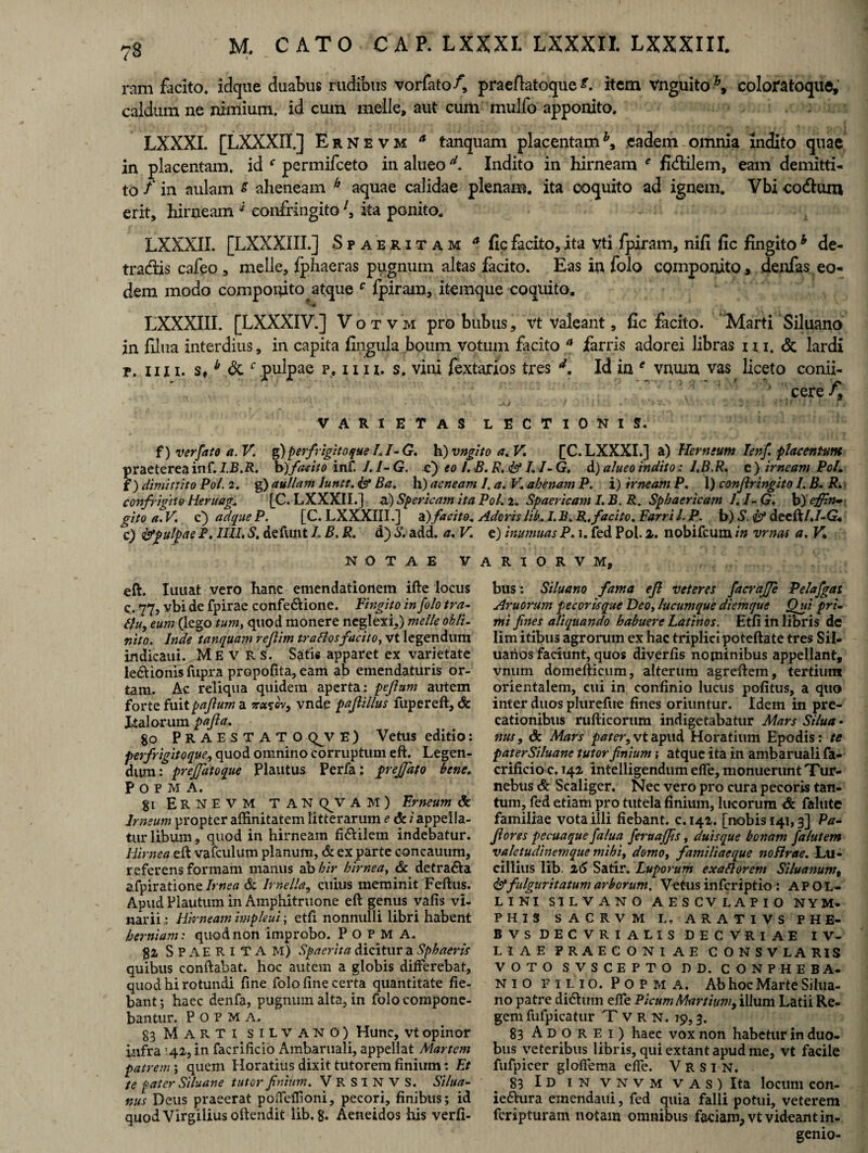 i *- ram facito, idque duabus rudibus vorfato/, praeflatoque L item vnguito b9 colofatoque, caldum ne nimium, id cum meile* aut cum mulfo apponito. LXXXI. [LXXXII.] Ernevm a tanquam placentamh9 eadem omnia indito quae in placentam, id f permifeeto in alueod. Indito in hirneam * fi&ilem, eam demitti¬ to f in aulam s aheneam h aquae calidae plenam, ita coquito ad ignem. Vbi eodtum erit, hirneam '* confringitoita ponito. LXXXII. [LXXXIII.] Spaeritam a fic facito, ita vti fpiram, nifi fic fingito b de¬ tractis cafeo , meile, fphaeras pugnum altas facito. Eas in folo componito * denfas eo¬ dem modo componito atque c fpiram, itemque coquito. LXXXIII. [LXXXIV.] Votvm pro bubus, vt valeant, fic facito. Marti Siluano in filua interdius, in capita fingula boum votum facito a farris adorei libras n i. & lardi p. iin. s,b dk.c pulpae p. i x i z. s. vini fextarios tres d. Id in e vnum vas liceto conii- cere f9 varietas lectionis. f) verfato a. V. g) perfugito que L /- G. h) vngito a. V. [C. LXXXI.] a) Hem sunt Ienf. placentam praeterea inf. I.B.R. b)facito inf. J.I-G, F) eo I.B.R, & LI-G. d) alueo indito: I.B.R. e) irneam Pol. f ) dimittito Pol. 2. g) aullam luntt. isf Ba. h) aeneam /. a. K abenam P. i) irneam P. 1) confringito I. B, R. confrigtto Heruag. [C. LXXXII.] a) Sperieam ita Pol. 2. Spaericam I. B. R. Sphaericam 1. /- G. b) effin» gito a. V. c') ad que P. [C. LXXXIII.] facito. Adoris lib. I. B. R. facito. Farri l. P. b) S. & decft/./-G. c) typulpae F, IUI, S. defunt L B. R. d) S. add. a. V. e) inumuas P. 1. fed Pol. 2. nobifeum in vrnas a, V. NOTAE V A eft. limat vero hanc emendationem ifte locus c. 77, vbi de fpirae confe&ione. Fingito in folo tra- tfu, eum (lego tum, quod monere neglexi,) meile obii- nito. Inde tanquam rejlim tr a flos facito, vt legendum indicaui. M E V R S. Satis apparet ex varietate le&ionis fupra propolita, eam ab emendaturis or¬ tam. Ac reliqua quidem aperta: pejlum autem forte fuitpajlum a vnde pajlillus fupereft, & Italorum pajla. 80 Praestato qjv e ) Vetus editio: perfrigitoque, quod omnino corruptum eft. Legen¬ dum: prejfatoque Plautus Perfa; prejjdto bene. P O P M A. 81 Ernevm TAN Q^V A M ) Erneum & Irneum propter affinitatem litterarum e & i appella¬ tur libum, quod in hirneam fi&ilem indebatur. Idirnea eft vafeulum planum, & ex parte concauum, referens formam manus ab hir hirnea, & detra&a afpiratione Irnea & Irnella, cuius meminit Feftus. Apud Plautum in Amphitruone eft genus vafis vi¬ narii : Hirneam impleui; etfi nonnulli libri habent herniam: quod non improbo. P O P M A. 82 Spaeritam) Spaerita dicitur a Sphaeris quibus conftabat. hoc autem a globis differebat, quod hi rotundi ftne folo fine certa quantitate fie¬ bant ; haec denfa, pugnum alta, in folo compone¬ bantur. P O P M A. 83 Marti silvano) Hunc, vt opinor infra '42, in facrificio Ambaruali, appellat Martem patrem; quem Horatius dixit tutorem finium: Et te pater Siluane tutor finium. V R S I N V S. Silua- nus Deus praeerat poffeffioni, pecori, finibus; id quod Virgilius oftendit lib. 8. Aeneidos his verfi- R I O R V M, bus: Siluam fama ejl veteres facraffe Pelajgas Aruorum pecoris que Deo, lucumque diemque Qui pri¬ mi fines aliquando habuere Latinos. Etfi in libris de limitibus agrorum ex hac triplicipoteftate tres Sil- uarios faciunt, quos diverfis nominibus appellant, vmiin domefticum, alterum agreftem, tertium orientalem, cui in confinio lucus pofitus, a quo inter duos plurefue fines oriuntur. Idem in pre¬ cationibus rufticorum indigetabatur Mars Silua • nus, & Mars vt apud Horatium Epodis: te paterSiluane tutor finium; atque ita in ambaruali fa¬ crificio e. 142 intelligendum effe, monuerunt Tur- nebus & Scaliger. Nec vero pro cura pecoris tan¬ tum, fed etiam pro tutela finium, lucorum falute familiae vota illi fiebant, c. 142. [nobis 141,3] Pa- Jiores pecuaque fialua feruajjis, duisque bonam falutem valetudinem que mihi, domo, familiaeque noflrae. Ltl- ciilius lib. 26 Satir. Luporum exaflorem Siluanum, &fulguritatumarborum. Vetusinferiptio : APOL¬ LINI SILVANO A ES CV LAPIO NYM. PHIS SACRVM L. ARATI VS P H fi¬ li V S DECVRI ALIS DECVRIAE IV- L I A E PRAECONIAE CONSVLARIS VOTO SVSCEPTO DD. CONPHEBA- niofilio. Popma. Ab hoc Marte Silua- no patre ditShim effe Picum Martium, illum Latii Re¬ gem fufpicatur Tvrn. 19,3. 83 Adorei) haec vox non habetur in duo¬ bus veteribus libris, qui extant apud me, vt facile fufpicer glofiema effe. V R S I N. 83 Id in vnvm vas) Ita locum con- ie&ura emendaui, fed quia falli potui, veterem feripturam notam omnibus faciam, vt videant in¬ genio-