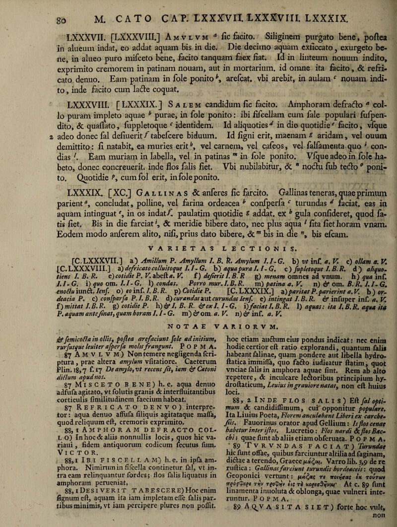 2 LXXXVII. [LXXXVIII.] Amvlvm a fic facito. Siliginem purgato bene, poftea in alueum indat, eo addat aquam bis in die. Die decimo aquam exilccato, exurgeto be¬ ne, in alueo puro mifceto bene, facito tanquam faex fiat. Id in linteum nouum indito, exprimito cremorem in patinam nouam, aut in mortarium, id omne ita facito, & refri¬ cato denuo. Eam patinam in fole ponito arefcat. vbi arebit, in aulam c nouam indi¬ to , inde facito cum lade coquat. LXXXVIII. [ LXXXIX. J Salem candidum fic facito. Amphoram defrado a col¬ lo puram impleto aquae b purae, in fole ponito: ibi fifeellam cum fale populari fufpen- dito, & quaflato, fuppletoque c identidem. Id aliquotiesd in die quotidiee facito, vfque adeo donec fal defiuerit f tabefcere biduum. Id figni erit, maenam s aridam, vel ouum demittito: fi natabit, ea muries erith, vel carnem, vel cafeos, vel falfamenta quo * con¬ dias l. Eam muriam in labella, vel in patinas m in fole ponito. Vfque adeo in fole ha¬ beto, donec concreuerit. inde flos falis fiet. Vbi nubilabitur, & n nodtu fub tetfio 0 poni¬ to. Quotidie cuinfol erit, in fole ponito. LXXXIX. [XC.] Gallinas & anferes fic farcito. Gallinas teneras, quae primum parienta, concludat, polline, vel farina ordeacea b confperfa c turundas d faciat, eas in aquam intinguat in os indat/! paulatiin quotidie s addat, ex b gula confideret, quod la¬ tis fiet. Bis in die farciat \ & meridie bibere dato, nec plus aqua 1 fita fiet horam vnam. Eodem modo anferem alito, nifi, prius dato bibere, dcw bis in die ”, bis efcam. VARIETAS LECTIONIS. [C.LXXXVII.] a) Amillum P. Amyllum I. B. k. Amylum I.I-G. b) vt inf, a. V. c) ollam a. V. [C. LXXXVIII.] a) defricato colluitoque L /- G. b) aqua pura I, I- G. c ) fupletoque I, B. R. d ) aliquo- tiens /. B. R. e) cotidie P. V. abeftrf. V. f) defierit I.B. R g) menam omnes ad vnum. h) qua inf. /. /- G. i) quo om. /. I- G. 1) condas. Porro mur. /. B. R. m) patina a. V. n) & om. B. R. L I- G, enoflu iun£L Ienf. o) eo inf. I. B. R. p) Cotidie P. [C. LXXXIX.] a)paritat P. parierint a. V. b ) or- deacia P. c) confparfa P.I.B.R. d) curandas aut curundas Ienf. e) intingat I.B.R. & infuper inf. a, V. f) mittat I.B.R. g) cotidie P. h)&I. B. R. &ex I. J- G. i) faciat R B. R. 1) aquas: ita I.B.R. aqua ita P. aquam anteJtnat, quam horam I.I-G. ni)& om. a. V. n) <&* inf. a. V. NOTAE VARI0RVM. .&* femicoSla in ollis, poftea arefaciunt fole ad initium, rurfusque leuiter afperfa molis frangunt. POPMA. 87 Amvlvm) Non temere negligenda fcri- ptura, prae altera amylum vfitatiore. Caeterum Plin. 18,7 f. 17 De amylo tvt recens fit, tam <& Catoni diflum apud nos. 87 Misceto bene) h. e. aqua denuo adfufa agitato, vt folutis granis & interfluitantibus corticulis fimilitudinem faecium habeat. 87 Refricato denvo) interpre¬ tor : aqua denuo affufa filiquis agitataque mafia, quod reliquum eft, cremoris exprimito. 88, i Amphoram defracto col- L O) Inhocdcaliis nonnullis locis, quos hic va¬ riani , fidem antiquorum codicum fecutus fum. Victor. 88,1 IB 1 F 1 S C E L L A M) h. e. in ipfa am¬ phora. Nimirum in fifcella continetur fal, vt in¬ tra eam relinquantur fordes; flos falis liquatus in amphoram perueniat, . 88,1 De SI VER it T AB ES CE RE) Hoc enim fignum eft, aquam ita iam impletam ede falis par¬ tibus minimis, vt iam percipere plures non poflit. hoc etiam aii&um eius pondus indicat: nec enim hodie certior eft ratio explorandi, quantum falis habeant falinae, quam pondere aut libella hydro- ftatica immiffa, quo fa&o iudicatur ftatim, quot vnciae falis in amphora aquae fint. Rem ab alto repetere, & inculcare Je&oribus principium hy- droftaticum, Leuius ingrauiore natat, non eft huius loci. 88, 2 I N DE FLOS SALIS) Eft fal opti¬ mum & candidiffimum, cui opponitur populare. Ita Liuius Poeta, Florem anculabant liberi ex carche- /iis. Fauorinus orator apud Gellium: Is flos cenae habetur inter iftos. Lucretio: Flos nardi & flos Bac¬ chi i quae funt ab aliis etiam obferuata. POPMA. * 89 Tvrvndas faciat) Turundae hic funt offae, quibus farciuntur altilia ad faginam, di&ae a terendo, Graece px^on. Varro lib. 5,9 de re ruftica : Gallinas farciunt turundis hordeaceis: quod Geoponici vertunt: nx£x$ re noifaxs in toutuv 5T•gOftyeqs TVJV Tfo(pt}v ll$ T& KOgEffStjvOH' At C. 89 funt linamenta inuoluta & oblonga, quae vulneri inte¬ runtur. Popma. 89 A c^v a SITA S i E T ) forte hoc vult, non s
