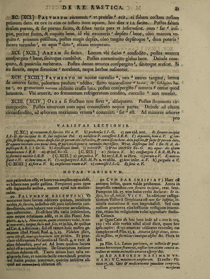 \ ' XC. [XCI.] Palvmbvm recentem a vt prenfus b erit, ei fabam coctam toflara primum dato, ex ore in eius os inflato item aquam, hoc dies v 11, facito. Poflea fabam frefam puram, & fer purum facito, & fabae tertia pars vt inferuefcat. cum f fer d infi- piat, puriter facito, & coquito bene, id vbi excoxerise depflto / bene, oleo manum vn« guito 5, primum pufillum, poflea magis depfes, oleo tangito depfitoque h> dum poteris ' facere turundasex aqua m dato ”, efcain temperato. XCI. [ XCII. ] Aream fic facito. Locum vbi facies * confodito, poflea amurca confpergito b bene, finitoque combibat. Poflea comminuito glebas bene. Deinde coae¬ quato, & pauiculis verberato. Poflea denuo amurca confpergito finitoque arefcat. Si ita feceris, neque formicae c nocebunt, neque herbae nafcentur. XCII. [XCIII.] Frvmento ne noceat curculio 4, neu * mures tangant, lutum de amurca facito, palearum paulum c addito, finito macerefcanf- d bpnp, fnhigito be¬ ne \ eo granarium totum oblinito craflo luto, poflea confpergito/amurca £ omne quod lutaueris. Vbi aruerit, eo frumentum refrigeratum condito, curculio h non nocebit. XCIII. [XCIV.] Olea fi frudlum non feret ”, ablaqueato. Poflea flramenta cir¬ cumponito. Poflea amurcam cum aqua commifceto aequas partes. Deinde ad oleam circunfiindito, ad arborem maximam vrnam* commixti c fet u efl. Ad minores arbores pro VARIETAS LECTIONIS. [C.XC.] a) recentem fic farcito. Vti a. V. b) prehenfus l.I-G. c) tum vid. not. d) J'eruere incipiet /. /- G. far incipiat Ie. R.far infpiciat Pol, e) ex luferti P. excufjeris L B. R. f) de ponito, bene a. V. g) vn- gito,& bene coquito, donec denfea fint,-& parum olei infondito, & commifceto bene, dein pafcito,& faepe & parum dato, & aquam mixtam ceno potui dato, &pari modo poteris turundas incrafjare. Wrat. depfitoque inf. I. Ba. H. A. de- pofitoque B. R. 1.1. Gr. G. h) depofitoque Iuntt. i) poterit P. I) eas interfer. Ba - G. m) aqua: des efeam temperatam 1. B. R. n) <&* inf. Ba-G. [ C. XCI. ] a ) facias a.V. b ) confpargito 1. B. R. M, Po. 2. c) formica nocebit I. B. R. [ C. XCII. ] a) gurgulio a.V. b) nec /. B, R. ne Heru, c) parum a. V. d) marce* fcant a. V. e) bene ora. a. V. f ) confpargito I. B.R. M. Po 2. vt alibi, g) bene infer, a. V. h) gurgulio a. V, [ C. XCIII J a jfert a.V. b) amphoram vnam a. V. c) commijli I. /- G. d) fatti a. K NOTAE VARIORVM. non patiendum ede, vt hora vna amplius aqua abfit, vt bibere non poflit gallina. Frequenti potu opus efle faginandis auibus, norunt apud nos mulier¬ culae. 90 Palvmbvm recentem) Vt mutarent hunc locum editores quidam, inculcatis verbis Jlc farcito, indu&os efle puto infolentia con- ftru&ionis, cum habere non videretur accufatiuus, quo referretur. Et eft fane ifta ratio infolentior, cum neque relatiuum adfit, vt in illo Plauti Am- phitr. 4,1,1, Naucratem, quem conuenire volui, in na- ui non erat; neque facio aut fcio, vt in his, de quibus adCat. 8, a diximus: fed eft tamen huic noftro ge¬ minum illud Plauti Rud. 4,3,23. Vidulum iflum, cuius ille eft, noui ego hominem tam pridem. Et prae¬ clare obferuatum Perizonio ad San£t. 4, u extr. & alias fubaudiri, quod ad. Ad hunc quidem locum nihil eft accommodatius. De Graecorum ratione nullum dubium eft. Tanto minus haec talia ne- gligenda funt, vt non ita facile emendandi pruritu vel fcabie potius tentemur, quoties infolens ali¬ quid aut ffotofxej>av?( oblatum eft. 90 C v m far insipiat) Haec eft antiqua le<5iio, quam valde probamus. Antea in impreflis omnibus cum f eruere incipiat, erat. Sext. Pompeius lib. 17. vim huius verbi declarat: Et in- Jlpit, hoc efl, iniicit. V 1 c T. In editione caftiga- tionum Vi&orii Gryphianaeft tum far inflpiat,\e- uicula mutatione & non improbabili. Sed cum nullum praeterea eius le&ionis veftigium inuene- rim, etiam hic religionem volui approbare ftudio- fis Catonis. 91 Quas Cato ab hoc loco inde ad c. 100 it. 103, 129 (vbi aliis verbis nihil aliud dicit, quam hoc ipfo capite) & 130 amurcae vtilitates recenfet, eas complexus eft Plin. 15,8. Amurca fubigiareas, teren¬ dis meffebus, vt formicae rimae que abftnt &c. Plura in Ind. . . ' 92 Plin. 1. c. Lutum parietum, ac teli oria <£r* paui- menta horreorum frumenti, vefliarium etiam contra te- redines ac noxia animalia amurca afpergi &c. 93 Ad arborem maximam v r - N A M ) V. C. maximam amphoram. Et refte: Pli¬ nius 17,28. Cato <& medicamenta quaedam componit, L me n furat