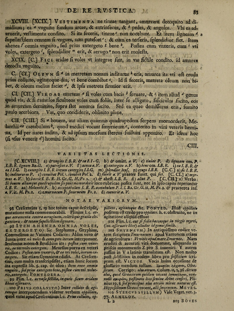 XCVIII. [XCIX.] Vestimenta ne tineae tangant, amurcam decoquito ad di¬ midium $ ea * vnguito fundum arcae, & extrinfecus, & b pedes, & angulos. Vbi ea ad¬ aruerit, veftimenta condito. Si ita feceris, tineaec non nocebunt. Et item ligneam d z fupelledilem omnem fi vngues, non putefcet ei&L cum ea terferis, fplgndidior fiet. Item ahenea f omnia vnguito, fed prius extergeto s bene h. Pofiea cum vnxeris, cum ' vti voles, extergeto 7, fplendidior m erit, <3c aerugo n non erit molefia, i X ' f ' 4 . i | - ( j . v • f 4 y * ' XCIX. [C.] Fici aridae fi voles vt integrae fint, in vas fidile condito, id amurca decocfla vnguito* C. [CI.] Olevm fi * in metretam nouam inditurus h eris, amurca ita vti efl cruda prius colluito, agitatoque diu, vt bene combibat c. Id fi feceris, metreta oleum non bi¬ bet, & oleum melius faciet d, & ipfa metreta firmior erit. CI. [CII.] Virgas murteas a fi voles cum bacis b feruare, & c item aliud d genus quod vis, & fi ramulos ficulneos voles cum foliis, inter fe alligato, fafciculos facito, eos in amurcam demittito, fupra flet amurca facito. Sed ea quae deiniflurus eris, fumito paulo acerbiora. Vas, quo condideris, oblinito plane. CII. [CIII.] Si * bouem, aut aliam quamuis quadrupedem ferpens momorderit, Me¬ lanthii** caetabulum^, quod medici vocant fmyrneum^, conterito in vini veteris hemi¬ na. Id per nares indito, & ad ipfum morfum fiercus fuillum apponito. Et idem hoc (fi vfus venerit d) homini facito. ni abnbQ .offe nurtii CIII. VARIETAS LECTIONIS. [C. XCVIII.] a) favngito I. B.R. <&ea I. I- G. b) <&• omitt. a.V. c) tiniae P. d) ligneam om. P. /. B. R. lignum Ba-G. e) putrefcet a.V. f) aenea a. V. g) extergito a. V. h) bene om. I.B. R. i) ea 1. B. R. & eall-G. I) extergito 1. B.R. iterum extergito I.l-G. m) fplendior Ienf. n) erugo l.B.R. [C. C.] a) Jic I. B. R« b) inditur urus P. c) cojiuibat Pol. j. conubatPol. 2. A) fuerit a. V. praeter Iiintt. qui Jiet. [C. CI.] a )myr- teas a. V. b) baccisI. B. R. H. Gr. G. M.Po.z. c) fi^ abeft I. B. R. d) aliut P. £C, CII.] a) Verba : Si bouem aliam que quadrupedem ferpens momorderit loco rubricae polita funt, nec in ipfo capite repetuntur /. B. R. aa) Melanthi P. b) acceptabulum 1. B. R. acetabulum P. I.1. Ba, Gr. G, it. M. Po. 2. & praeterea inf, s. V. it. M* Po. 2. c) zmurnaeum P. fmurneum Po. 2. d) euenerit a. V. NOTAE V 98 Crefcentius 19 hoc totum caput defcripfit, mutatione nulla commemorabili. Plinius 1. c. at¬ que aeramenta contra aeruginem, colorisque gratia ele- gantioris: & totam fupelleflilem ligneam. 98 Item ahenea omnia voles, EXTERGETO) Sic Stephanus, Gryphius, Commelinus ac Vaticani Codices: Aldus vero <&* Iunta inter to voles & extergeto iterum interponunt. Icnfonius autem & Brufchius ita: pofiea cum vnxe¬ ris y ea vti voles extergeto. Meurfius porro ex veteri Codice : Pofiea cum vnxeris, & ea vti voles, iterum ex¬ tergeto. Sic etiam Gymnicus edidit. At Crefcen¬ tius, cum multa tranfcriplifiet, etiam hunc locum ita expreflit lib. 5. cap. de oleo: Item enea omnia vnguito, fed prius extergeto bene, pofiea cum vti volue¬ ris,extergete. PoNTEDERA. 99 Plin. l.c. ac vafaffli/ia, in queis faum aridam libeat ajjeruare. 100 Privs COLLVITO) Inter colluito & agi¬ tatoque interponendum videtur verbum oppillato, quod extat apud Crefcentium l.c. Prius colluito^ op- A R I O R V M. * , ,4 pillato, agitatoque &c. P ONTED. 111 lid oppillato politum eft credo pro oppilato, h. e. obftruito, ne in agitatione aliquid effluat 101 Plin.l.c. Ji folia baccasque in virgis myrti, (int. ajjeruare libet) aliudue id genusfmile. 102 Smyrnrvm) In antiquiffimo codice ve- tere feriptura Zmurttaeum: apud Varronem etiam de agricultura: Vt vites apud mare Zmurnae. Nam eruditi <& accurati viri docuerunt, aliquando in prifeis monumentis Z pro S inueniri. Y autem paflim in V a latinis translatum eft. Non multo poft foliflitium in eodem libro pro foljlitium feri- ptum eft. Victor. Vocis huius occalione de gloflario mendum tollam. Zpvevhv Aa%avov, Olea- Jlrum. Corrigo: olus atrum. Colum.11,3,36 Atrum olus, quod Graecorum quidam vocant i7rxo<re*.tvov, non¬ nulli 0n'jg)iiovf pajlinato loco femine debet conferi, Pli¬ nius 19, 8 fed praecipue olus atrum mirae naturae efl. Hippo felinum Graeci vocant, aliifmyrneum. M E v R S. 102 Stercvs svillvm) Vide Veget, vet. 3. 77. Almelov. L z 103 BOVES
