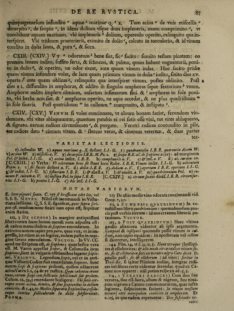quinquagenarium infundito r aquaes marinae q. * x. Tum acina N de Vuis mifcellis * decerpito ?9 de fcopio z, in idem dolium vfque dum impleueris, manu comprimito a9 vt combibant aquam marinam, vbi impleueris b dolium, operculo operito,relinquito quain- terfpiret. Vbi triduum praeterierit, eximito dc dolio cy calcato in torculario, & id vinum condito in dolia lauta, & pura d9 & ficca. CXIII. [CXIV.] V t a odoratumh bene fiet, ficc facito: fumito teflam picatam: eo prunam lenem indito, fuffito ferta, Sc fchoeno, Sc palma, quam habent vnguentarii, poni¬ to in dolio d9 Sc operito, ne odor exeat, ante quam vinum indas. Hoc facito pridie quam vinum infundere voles, de lacu quam primum vinum in dolia'’indito, finito dies xv. operta f ante quam oblinas s9 relinquito qua interfpiret vinum, poftea oblinito. Poft * dies x l. diffundito in amphoras. St addito in fingulas amphoras fapae fextarium h vnum. Amphoras nolito implere nimium, anfarum infimarum fini. St * amphoras in fole poni¬ to, vbi herba non fiet, dc 1 amphoras operito, ne aqua accedat, dc ne plus quadriduum m in fole fiueris. Poft quatriduum m in culleum n componito, dc inftipato CXIV. [CXV.] V i N v h fi voles concinnare, vt aluum bonam faciat, fecundum vin¬ demiam, vbi vites ablaqueantur, quantum putabis ei rei fatis effe vini, tot vites ablaqueato, dc fignato. earum radices circunfecato a9 St purgato. Veratri radices contundito in pila, $as radices dato h circum vitem, dc c ftercus vetus, dc cinerem veterem, St duas partes ■ ' . . * ter- VARIETAS LECTIONIS» r) infondito W. s) aquae marinae q. X. defunt 1.1 - G. t) quadrantalia I. B. R. quartana decem W. V) accina W. x) mifellis a. V. y) decarpito I.B.R, M. Po. 2. z)/capo B.R. ai. de fcopione a (ex): ad marginem Pol. & infer. I.1- G. a) acina infer. I.B.R. b) compleueris a, V. c) Id inf. a. V d) aL curata cx. [C. CXIII.] a) Verba: Vt odoratum bene Jit ftant loco Rubr. I.B.R. Vinum infer. 1,1 -G, b) adoratum Popm. 2. c)Jtc facito defunt a. V. d) dolia L B. R. e) dolium a. V. f) apertam I B. R. opertum 1.1- G. g) & infer. 1. I- G. h) feflarium I. B. R. i) & abeft a. V. I) <& onutt. a. V. m) quadriennium Pol. n) cu¬ neum P. culeum a. V. o) tnjlipa Pol. in fapa I. B. R. [C. CXIV.l a) circum fecato diuif. /. B. R, circum far- Vito /./- G. b) ponito I.I-G. c) bis inf. I.l-G. NOTAE VARIORVM. E. item pigneri funto. C. i$7 Ji brajftcam edet ita, vti S. S. E. M e v r s. Nihil eft incommodi in Vi£to- riana le&ione. S. S. E. fignificat, quae fupra /cri¬ pta ejl. modum nunc finiri non opus eft, fequitur enim ftatim. ii2, 3 De scopio) In margine antiquiffimi libri contra hunc locum mendi nota adpofita eft: Sc eadem manu ibidem de fcopione emendatum. In extremo autem capite propura^ quae vox, vt in im- preflis, ita etiam in eo legitur, eodem padlo in mar¬ gine Curata emendatum. Victor. In VV. CC. apud me feriptum eft, de fcopione; quae ledlio vera eft. M. Varro appella t fcopos% & Columella item fcopiones,licet in vulgatis editionibus legatur fcipio- nes. Vrsinvs, Legendum fcopk9 vel vt in anti¬ quo Vi&orii Codice fuitemendatumfcopione. Sunt autem fcopi & fcopiones pediculi, quibus adhaerent acina Varro 1.1,54 de re ruftica. Quae calcatae erunt vuae, earum fcopi cum folliculis fubiiciendi fub prelum. Colum. 12,39,3 emendante Scaligero: Vbi fatis cor¬ rupta erunt acina, demito, fine fcopionibus in dolium coniicito. c.43,10 Modicefeparatis fcopionibustrefolu- taque intrita folliculorum in dolio fubfternitur. Popm a. j J i 13 De aliis modis vina odorata concinnandi viet Geop. 7,2o> 11 j, 2 Et ne Ptvs qj/at ri d v v M) In ve- tuftiffimo libro quadriennium : quemadmodum pau¬ cis poft verbis iterum ; id nos erratum librarii pu- tauimusr Victor. 113,2 Post q.vatrii>vvm) Haec vltima paullo alieniora videntur ab ipfo argumento. Componi Sc inflipari quomodo poffit vinum in cd- leum9 non capio equidem: in apothecam vel cellam fi diceretur, intelligerem. 144 Plin. 14,16 f. 19. n. 5» Fiunt vtraque (hyffopi- tes & elloborites) & alio modo circa radices vitium fa¬ to. fic & elleboriten Jieri ex veratro nigro Cato docet, it* paullo poft: fic S1 elleborum (ad vites) feritur in TbafoScc. fi igitur Plinium audias, integrae radi¬ ces vel fibrae certe videntur ferendae, quod ex Ca¬ tone non apparet: iii.fi potius relpexit ad 1^,2. i’4, 1 Veratri radices) Cum duo fnt veratra, ftue ellebora, album & nigrum, hoc nimi¬ rum nigrum a Catone commemoratum, quae infra legimus, fufpicionem faciunt: In vinum muflum veratri atri manipulum coniicito in amphoram. Et c. 115, in quo eadem repetuntur: Tres/afeiculos ve¬ ratri