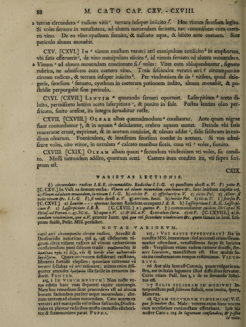 % terrae circundato d radices vitise, terram infuper iniicito f. Hoc vinum feorfum legito. Si voles feruare in vetufiatem, ad aluum mouendam feruato, nec commifceas cum caete- ro vino. De eo vino cyathum fumito, & mifceto aqua, & bibito ante coenam. Sine periculo aluum mouebit. CXV. [CXVI.] I n a vinum mullum veratri atri manipulum coniicito h in amphoram, vbi fatis efferuerit e9 de vino manipulum eiicito dy id vinum feruato ad aluum mouendam. % Vinum * ad aluum mouendam concinnare fi f voles: Vites cum ablaqueabuntur, fignato rubrica, ne admifceas cum caetero vino. Treis fafciculos veratri atri £ circumponito circum radices, & terram infuper iniicito h. Per vindemiam de iis * vitibus, quod dele¬ geris, feorfum 1 feruato, cyathum in caeteram potionem indito, aluum mouebit, & po- firidie perpurgabit fine periculo. CXVI. [CXVII.] Lentim a quomodo feruari oporteat. Laferpitium b aceto di- luito, permifceto lentim aceto laferpitiato & ponito in fole. Pofiea lentim oleo per¬ fricato, finito arefcat, ita integra (eruabitur rede. CXVn. [CXVIII.] Oleae albae quemadmodum * condiantur. Ante quam nigrae fiant contundantur f, & in aquam b deiiciantur, crebro aquam mutet. Deinde vbi fatis maceratae erunt, exprimat, & in acetum coniiciat, & oleum addat cy falis felibram in mo¬ dium olearum. Foeniculum, & lentifcum feorfum condat in acetum. Si vna admi- fcere voles, cito vtitor, in orculam d calcato manibus ficcis. cum vti * voles, fumito. CXVIII. [CXIX.] Oleam albam quam a fecundum vindemiam vti voles, fic condi¬ to. Mufii tantundem addito, quantum aceti. Caetera item condito ita, vti fupra fcri- ptum efi. CXIX. VARIET AS LECTIONIS. d) circumdato t radices I.B.R. circumaddito. Radicibus I.I-G. e) punrium abeft a.V. f) ycito P. [C. CXV.] In Vi&. ea demum verba : Vinum ad aluum mouendam concinnare &c. funt initium capitis 115. a) Vinum ad aluum mouendamt in vinum I. f-G. b) coi cito P. c) efferbuerit a. V. e) eicito Pol. e) Aliter.fi voles vinum <&c. /. /- G. f) fi voles deeft a, V. g) atri om. Iuntt. h) inicito Pol. i) bis a.V. J) feorftis P• [C. CXVI.] a) Lentim - - - oporteat locum Rubricae occupant I B. R. b) LaJJerpitium I. B. R. Lajjerpi- ciumP. c) LaJJerpiciato I.B.R. [C. CXVII. ] a ) quema P. ]■) commundantur quidam libri apud N. Heinf. ad Petren. c. 47. SCH. b) aqua a.V. c) <& inf. a. V. d) er culum Heru, e) vt P. [C. CXVIII.] ^fe¬ cundum vindemiam, qua a.V. praeter Iuntt. qui qua vti fecundum vindemiam &c, quam tamen in Ienf. feri- ptum fuifle. Polit. MSS. perhibet. NOTAE V ratri atri circumponito circum radices. Accedit & Diofcoridis autoritas, qui 4, 148 elleborum ni¬ grum circa vitium radices ad vinum cathartieum conficiendum poni folitum tradit: ffvptpvTsuSeie apireAoi; ir(>oz tjj T°v ocvrm oivov xotSxertKov feyd&Tou. Quare atri vocem defiderari exiftimo, librariis fortaffe elapfam; quoniam extremae r» veratri fyllabae rb atri refonant; minus enim dili¬ genter attendes ofxo^uvia illa facile in errorem in¬ ducit. PONTED. ii£, 1 In vinvmmvstvm) Non re6te ve¬ tus editio haec cum fequenti capite coniungit. Nam hoc remedium ficut praecedens eft ad aluum bonam faciendam pariter atque mouendam; alte¬ rum tantum ad aluum mouendam. Cato autem ex veratri atri manipulis vel tribus fafciculis,Diofco- rides ex plantae radicibus mufto immiftis ellebori- ten & fcammoniten parat. P o p m a. A R I O R V M. 115, i Vbi satis efferverit) Ita in cun&is MSS. inuenimus: fed accurati etiam Gram¬ matici oftendunt, vetuftiflimos faepe fic locuto» efle: Vergilium etiam eadem ratione dixilfe, Fer- uere Leucatem, manifeftum eft. Hoc multis lo¬ cis ita conformatum tempus reftituimus. Victo- R I V S. 116 Aut alia Iens eft Catonis, quam vulgaris no- ftra, aut in Italia legumen illud difficilius fervatur. Certe etiam Pali. Iun 3, 1 de ea feruanda folici- tus eft. x 17 Salis selibram in modivm) In- terpun£ium poft felibram fuftuli, non inuita, fpero, Minerua. »18 Qvam secvndvm vindemi am) V.C. qua fecundum &c. Male: veteres enim hanc vocem cum accufatiuo coniun&am efferebant. Ipfe hic nofter Cato c. 123 In lagoenam confundito, & pofiea id vtito.