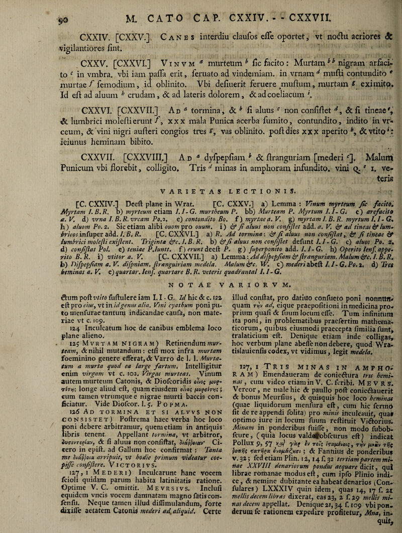 9Q M. CATO CAP. CXXIV.--CXXVII CXXIV. [CXXV.] Canes interdiu claufos efle oportet, vt nodu acriores & vigilantiores fint. CXXV. [CXXVL] V i n v m a murteum b fle facito : Murtam b h nigram arfaci- to c in vmbra. vbi iam palla erit, feruato ad vindemiam, in vrnam d mufti contundito c murtae / femodium, id oblinito. Vbi deliuerit feruere mullum, murtam 8 eximito, * * - • Id efl ad aluum h crudam, & ad lateris dolorem, & ad coeliacum \ CXXVI. [CXXVII.] Ad * tormina, <5tb fi aluus c non confiftet d, & fl tineae%' lumbrici moleflierunt f\ xxx mala Punica acerba fumito, contundito, indito in vr- ceum, Sc vini nigri aufleri congios tres vas oblinito, pojfldies xxx aperito b9 &vtito*: ieiunus heminam bibito. * CXXVII. [CXXVIII.] Ad 4 dyfpepfiam b & flranguriam [mederi *]. Malum Punicum vbi florebit, colligito, Tris d minas in amphoram infundito, vini (>. * i. ve¬ teris VARIETAS LECTIONIS. [C. CXXIV.] Deeft plane in Wrat. [C. CXXV.] a) Lemma : Vitium myrteum Jic facito. Myrtam I.B.R. b) myrteum etiam I.I-G. murtheum P. bb) Murteam P. Myrtum I.I-Gj c) arefacito a. V. d) vrna LB.R.vrcam P0.2. e) contendito Bo. f) myrtae a, V. g) myrtam 1. B. R. myrtum I.I-G* h) aluom P0.2. Sic etiam alibi ouom pro ouum. i) <& Jialuus non conjijlet add. a. V. aci tineas <&lum¬ bricos infuper add././?,/?. [C. CXXVI.] a) R. Ad tormina: <&* Ji aluus non conjijlat, <&* Ji tineae & lumbrici molejli exijlent. Triginta fac. 1. B. R. b) &fi aluus non conjijlet defunt 1.1 -G. c) aluos Po. 2, d) conjijlat Pol. e) tentae P.hmtt. f) erunt deeft P. g) fuperponito add. J.J-G. h) Operito lenf appe- vito B. R. i) vtitor a. V. [C. CXXVII.] a) Lemma: Addifpepjiam&jlranguriam. Malum&c. I.B.R. b) Difpepjiam a.V. difpniam. Jlranguiriam medela. Malum &c. XV. c} mederi abeft 1.1- G. Po. 2. d) Tres heminas a. V. e) quartar. Ienf. quartare B. R. veteris quadrantal I.I-G. NOTAE V <5Him poft vtito fuftulere iam 1.1 - G. Id hic & c. 121 eft pro eius, vt in id gentis alia. Vini cyathum poni pu¬ to nienfurae tantum indicandae caufa, non mate¬ riae vt c. 109. 124 Inculcatum hoc de canibus emblema loco plane alieno. 125 Mvrtam Nigram) Retinendum mur¬ team, & nihil mutandum: etfi mox infra murtam foeminino genere efferat, & Varro de 1. 1. Murta¬ tum a murta quod ea large fartum, Intelligitur enim virgam vt c. 102. Virgas murteas. Vinum autem murteum Catonis, & Diofcoridis olvo; ftvf- vhy; longe aliud eft, quam eiusdem c<Vs$ ; cum tamen vtrumquee nigrae murti baccis con¬ ficiatur. Vide Diofcor. 1.5. P o p m a. 126 Ad tormina et si alvvs non consistet) Poftrema haec verba hoc loco poni debere arbitramur, quem etiam in antiquis' libris tenent. Appellant tormina, vt arbitror, SusavTsftuv, & fi aluus non confiftat, $/dppoietv Ci¬ cero in epift. ad Gallum hoc confirmat ; Tanta me didppota arripuit, vt hodie primum videatur coe- conjiftere. V 1CTORIVS. 127, i Mederi) Inculcarunt hanc vocem fcioli quidam parum habita latinitatis ratione. Optime V. C. omittit. Mevrsivs. Inclufi equidem vncis vocem damnatam magno fatis con- fenfu. Neque tamen illud diffimulandum, forte dixiffe aetatem Catonis mederi aci aliquid. Certe A R I O R V M. illud confiat, pro datiuo confueto poni nonntffl- quam rjv ad, eique praepofitioni in medicina pro¬ prium quafi & fuum locum efTe. Tum infinitum ita poni, in problematibus praefertim mathema¬ ticorum, quibus eiusmodi praecepta fimiliafunt, tralaticium eft. Denique etiam inde colligas, hoc verbum plane abefie non debere, quod Wra- tislauienfis codex, vt vidimus, legit medela. 127, 1 Tris minas in ampho¬ ram) Emendaueram de conie&ura trts hemi¬ nas , eum video etiam in V. C. feribi. M E V R s. Vereor, ne male hic & pauIlo poft conieftauerit & bonus Meurfius, & quisquis hoc loco heminas (quae liquidorum menfura eft, cum hic fermo fit de re appendi folita) pro minis inculcauit, qua* optimo iure in locum fuum reftituit Vi&orius. Minam m ponderibus fuiffe, non modo fubob. feure, (quia locus valdafcobfctirus eft) indicat Pollux 9, 57 yjrf yd? ev roiz , tj[x,*£v t poitfc toiTijiix ovoiih&et; & Fannius de ponderibus v. 32; fed etiam Plin. 12,14 f. 32 tertiam partem mi¬ nae XXVIII denariorum pondus aequare dicit, qui librae romanae modus eft, cum ipfo Plinio indi¬ ce, & nemine dubitanteeahabeatdenarios (Con- fulares) LXXXIV quin idem, quas 14, 17 f. 21 mellis decem libras dixerat, eaS23, 2 f. 29 mellis mi¬ nas decem appellat. Denique 21,34 f. 109 vbi pon. derum fe rationem expedire profitetur, Mna, in- quit,