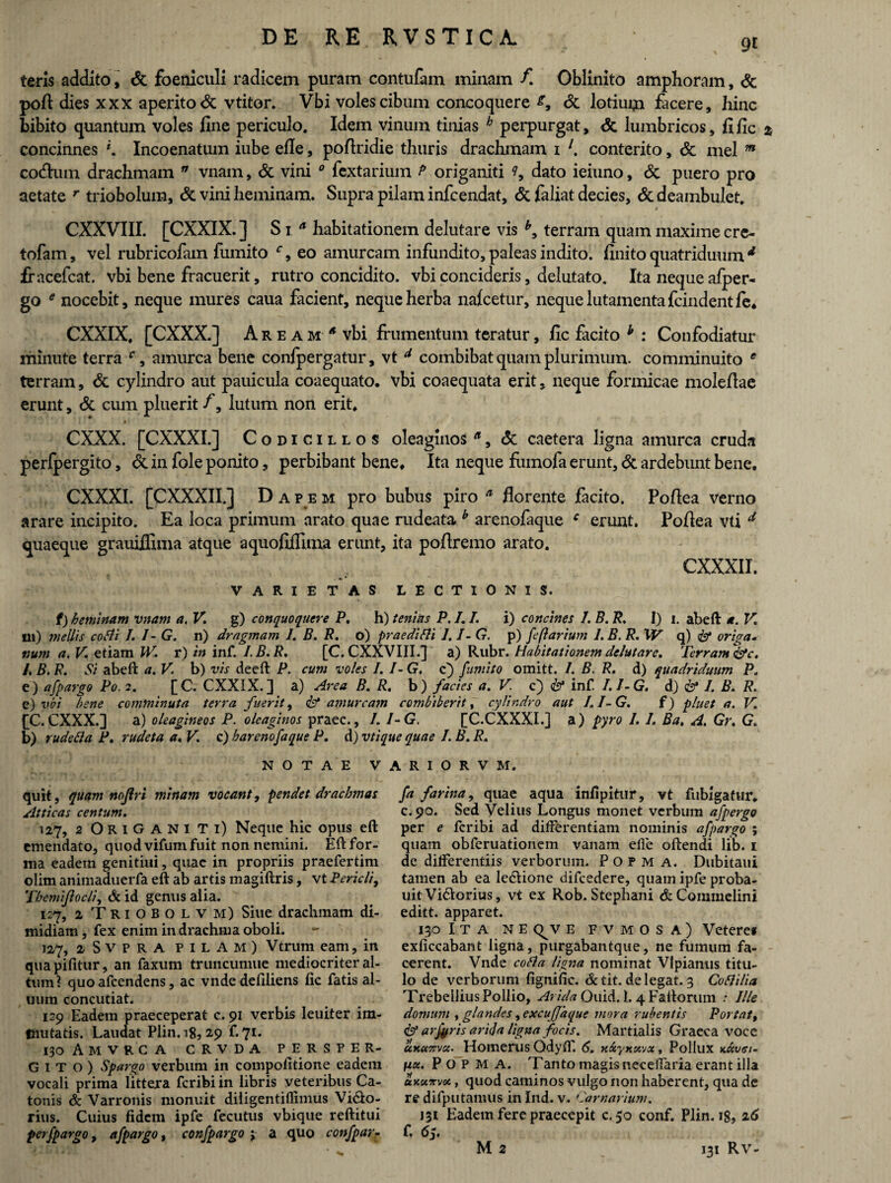 9t teris addito, & foeniculi radicem puram contufam minam /! Oblinito amphoram, & pofi dies xxx aperito & vtitor. Vbi voles cibum concoquere & lotium facere, hinc bibito quantum voles fine periculo. Idem vinum tinias b perpurgat, & lumbricos, fific * concinnes *. Incoenatum iube efie, pofiridie thuris drachmam i l. conterito, & mei m cotfium drachmam n vnam, & vini 0 fextarium P origaniti ?, dato ieiuno, <Sc puero pro aetate r triobolum, & vini heminam. Supra pilam infcendat, & feliat decies, & deambulet. CXXVIII. [CXXIX. ] S i a habitationem delutare vis terram quam maxime cre- tofam, vel rubricofam furnito c, eo amurcam infundito, paleas indito, finito quatriduum d fracefcat. vbi bene fracuerit, rutro concidito, vbi concideris, delutato. Ita neque afper- go * nocebit, neque mures caua facient, neque herba nafcetur, neque lutamenta fcindentle* CXXIX. [CXXX.] A r e a m * vbi frumentum teratur, fic facito h : Confodiatur minute terra c, amurca bene confpergatur, vt d combibat quam plurimum, comminuito e terram, & cylindro aut pauicula coaequato, vbi coaequata erit, neque formicae molefiae erunt, <$c cum pluerit /, lutum non erit. CXXX. [CXXXI.] Codicillos oleaginos n, & caetera ligna amurca cruda perfpergito, & in fole ponito, perbibant bene. Ita neque fumofe erunt, & ardebunt bene. CXXXI. [CXXXII.j Dapem pro bubus piro a florente facito. Pofiea verno arare incipito. Ea loca primum arato quae rudeata b arenofaque c erunt. Pofiea vti d quaeque grauiflima atque aquofiffima erunt, ita poftremo arato. CXXXII. VARIETAS LECTIONIS. f) heminam vnam a. V. g) conquoquere P. h) tenitis P. I. /. i) concines I. B. R. I) i. abeft a. V. m) mellis corti 1. I- G. n) dragmam I. B. R. o) praedirti 1.1- G. p) fe(larium 1. B. R. W q) & origa- num a. V. etiam IV. r) in inf. IB.R. [C. CXXVIII.] a) Rubr. Habitationem delutare. Terram &c. /. B. R. Si abeft a. V. b) vis deeft P. cum voles /. I- G. c) furnito omitt. 1. B. R. d) quadriduum P e) afpargo Po. 2. [C. CXXIX.] a) Area B. R. b) facies a. V c) & inf. I.I-G. d) & I. B. R. e) vbi bene comminuta terra fuerit, & amurcam combiberit, cylindro aut I.I-G. f) pluet a. V. fC.CXXX.] a) oleagineos P. oleaginos praec., I. I-G, [C.CXXXI.] a) pyro I. I. Ba. A. Gr. G. b) ruderta P. rudeta a.V. c) h arenofaque P. d) vtique quae I. B. R. NOTAE VARIORVM. quit, quam nojlri minam vocant, pendet drachmas Atticas centum. 127, 2 Origaniti) Neque hic opus eft emendato, quod vifum fuit non nemini. Eft for¬ ma eadem genitiui, quae in propriis praefertim olim animaduerfa eft ab artis magiftris, vt Pericli, Themiflocli, & id genus alia. 127, 2 Triobolvm) Siue drachmam di¬ midiam , fex enim in drachma oboli. 127, 2 S V p R A pilam) Vtrum eam, in quapifitur, an faxum truncumue mediocriter al¬ tum? quoafcendens, ac vnde defdiens fic fatis al- uum concutiat. 129 Eadem praeceperat c. 91 verbis Ieuiter im¬ mutatis. Laudat Plin. 18, 2,9 f* 71* 130 AmVRCA CRVDA PERSPER¬ GITO) Spargo verbum in compofttione eadem vocali prima littera fcribi in libris veteribus Ca¬ tonis & Varronis monuit diligentiflimus Vi&o- rius. Cuius fidem ipfe fecutus vbique reftitui perfpargo, afpargo, confpargo j a quo confpar- fa farina, quae aqua infipitur, vt fubigafur. c.90. Sed Velius Longus monet verbum afpergo per e fcribi ad differentiam nominis afpargo ; quam obferuationem vanam effe oftendi lib. 1 de differentiis verborum. Popm A. Dubitaui tamen ab ea Ie&ione difcedere, quam ipfe proba- uit Vi&orius, vt ex Rob. Stephani & Commelini editt. apparet. 130 I t A NE <^v E FVMOSA) Veteref exficcabant ligna, purgabantque, ne fumum fa¬ cerent. Vnde corta ligna nominat Vlpianus titu¬ lo de verborum figniiic. &tit. delegat. 3 Cortilia Trebellius Pollio, Arida Ouid. 1. 4 Faftorum .• Ille domum , glandes, excujjaque mora rubentis Portat, <& arfyris arida ligna focis. Martialis Graeca voce uKctTsvcit' Homerus Qdyff. 6. xxyxxvx, Pollux kkvgi- nu. P O P M A. Tanto magis necelfaria erant illa ukutvoc t quod caminos vulgo non haberent, qua de re difputamus in Ind. v. Carnarium. 131 Eadem fere praecepit c.50 conf. Plin. 18, 26 f. 6y.