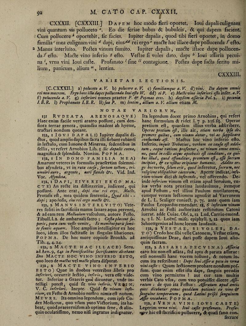 f ' CXXXII, [CXXXIII.] Dapem hoc modo fieri oportet. Ioui dapali culignam vini quantum vis polluceto a. Eo die feriae bubus & bubulcis, & qui dapem facient. Cum pollucere * oportebit, lic fiicies. Iupiter dapalis, quod tibi fieri oportet, in domo familiar mea culignam vini d dapi, eius^ rei ergo * macfiehac iliace dape pollucenda /efio, a Manus interluito. Pofiea vinum fumito. Iupiter dapalis, made ifiace dape pollucen¬ da /efio. Macie vino inferio £ efio. Vefiae fi voles dato, daps b Ioui afiaria pecui¬ na vrna vini Ioui cafie. Profanato 1 fine 11 contagione. Pofiea dape fida ferito mi¬ lium , panicum, alium m, lentim. CXXXIII. VARIETAS LECTIONIS. [C. CXXXII.] a) poluceto a. V. b) polucere a. V. c) familiamque a. V. d} vini. Da dapem omnis rei nonmacrem. Ergo haec illa dapes pollucenda Ioui efio IV. dd) ei P. e) Mafie vino inferiori efio infer, a. V. f) polucenda a. V. g) inferiori omnes praeter P. & Popmae tres, h) dapfiom ajjaria Pol. 2. i) pecunia I. B. R. I) Prophanato L B. R. 11) fua P. m) lentim, allium a. V allium etiam M, NOTAE V 131 Rvdeata ARENOSA OJV E ) Haec enim facile verti aratro pofliint, cum den- fiora terrae genera, quamdiu madent ab hyeme, traftari nondum queant. 132, ilovi DAPALI) Iupiter dapalis di¬ ctus , quod amplis dapibus facra illi fiebant cubanti in le&ulo, cum Iunone & Minerua, fedentibus in Cellis, vt refert Arnobius Lib. 5 Sic dapalis coena, magnifica & fplendida. Nonius. P O P M A. 132, 1 In domo familia mea) Amarunt veteres in formulis praefertim folemni- bus afyndeta, vt in ruta caefa, fartum teflum, tri- umuiri auro, argento, aeri flando &c. Vid. Ind. Voc. Afyndeta. 132, i Dapi, eivsret ergo ma¬ cte) An re£Ve ita diftinxerim, iudicent, qui poliunt. Ante erat, dapi eius rei ergo. Macie. Protafis eft, mea quidem fententia, Quod tibi - - dapi; apodofis, eius rei ergo mafie <pfc. 132, 2 M A n v s i n^t e r l v i t o) Vete¬ res foliti in facrificiis manus lauareaqua perenni, dc ad eam rem Malluuiumvafculum, autore Fefto. Tibuli. 1.2. de ambaruali facro ; Cajla placent fu- peris, pura cum ve fle venite, Et manibus puris fumi- te fontis aquam. Hoc amplius intelligitur ex hoc loco, idem illos fa&itaffe in fingulas libationes. P o p M a. De hoc more copiofe Broukh. ad Tib.4, 4,24. 132, 2MACTE HAC ILLACE) Seru. ad Aen,9, 641 in Pontificalibus facrificantes dicebant Deo Macte hoc vino inferio esto, quo loco de maflus vel mafie plura difputat. 132, 2 Macte vino inferio esto) Quae in duobus veteribus libris pro inferiori, occurrit Ie61io , inferio, vera elfe vide¬ tur. Inferiae a Graecis %ou\ dicuntur, vnde in- telligi poteft, quid fit vino inferio, VR&IN. V. C. inferiori. Inepte. Quid fit vinum infe- rium, ex Fefto & Arnobio noftro nimis eft notum. M E v R s. Ita omnino legendum, cum ipfe Co¬ dex Mediceus, quo vfum puto Vi&orium, ita ha¬ beat, quod praeteruifum ab optimo fene, &aiio- quin oculatillimo, nemo nifi ingratus indignatur. A R 1 o R v M, Ita legendum docet primo Arnobius, qui refert hanc formulam & ridet I. 7 p. 236 fq. Operae pretium eft, quaedam illius verba adferibere. Operae pretium efl, ille ait, etiam verba ipfa de- promere quibus, cum vinum datur, vti ac fupplicare confuetudo .efl. Ma&us hoc vino inferio efto. Inferio, inquit Trebatius, verbum ea caufa efl addi- tum y eaque ratione profertur, ne vinum omne omni- no, quod in cellis atque apothecis efl conditum, ex qui- bus illud, quod effunditur, promtum efl, ejje facrum incipiat, & ex vfibus eripiatur humanis. Addito er¬ go hoc verbo, fotum erit, quod inferetur, facrum, nec religione obligabitur caeterum. Aperte indicat, infe¬ rium vinum dici ab inferendo, vel offerendo. De¬ inde inferium vinum eft etiam apud Seruium, cu¬ ius verba nota proxima laudauimus, itemque apud Feftum , vel illius Paulum mutilatorem, eamque veram le&ionem agnofeit ad Varronem de L. L. Scaliger conie6h p. 75. ante quem iam Paulus Leopardus emendatt. 18, 6 inferium vinum Arnobii ac Fefti au&oritate reftitutum Catoni iuerat. adde Cuiac. Obf. 2,12 Lud. Carrio emend. 2, 3 1. N. Loenf. mife. epiphyll. 3,12 quos iam Schoettgenius ad hunc locum laudauit. 132, 2 Vestae, si voles, da. T O) Credo hoc fibi velle Catonem, Veftae etiam, antiquiffiinae Deae, dari polfe dapem Ioui alio- quin facram. 132, 1 Assaria pecvina) Afiaria caro hic non eft allata, fed apta & parata affurae: etfi nonnulli hanc vocem tollunt, & totum lo¬ cum ita referibunt : Daps IouiAffira pecu in vrna vini cafie : Quam le&ionem probare nondum pof- fum. quae enim efietifta daps, fanguis pecudis cum vino permixtus ? aut cur tam multis verbis Cato vfus, cum vno potuiffet dicere Affi- ratum ; de quo ita Feftus : Affiratum apud anti¬ quos dicebatur genus quoddam potionis ex vino 1 f 'anguine temperatum , quod Latini prifei fanguinem Affir vocabant. P O P M A. 132, 2 V R N A VINI IOVI CASTE) Legerim vrna vini. Ioui cafie profanato. Profa¬ nare hic eft facrificio pollucere^ & quafi fano con- fecrare