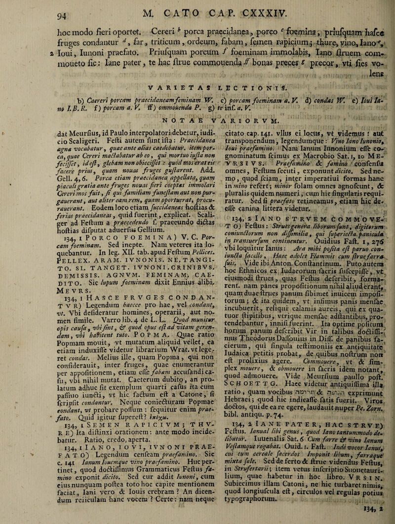 hoc modo fieri oportet. Cereri h porca praecidanea, porco f foemina, prlufquam hafce fruges condantur d9 far, triticum, ordeum, fabam, femen rapicium3 thure,vino,lano % loui, Iunoni praefato. Priufquam porcum f foeminam immolabis, lano firuem com- moueto fic: lane pater, te hac firue commolienda ff bonas preces e precor, yti fies vo¬ lens VARIETAS LECTIONIS. b) Caereri porcam praecidaneam feminam W. c) porcam foeminam a. V. d) condas W. c) loui Ia- no J.B. R. i) porcam a. V, fF) ommouenda P. g) te inf. a. V. NOTAE V A R I O R V M. dat Meurfius, id Paulo interpolatori debetur, iudi- eio Scaligeri. Fefti autem funt ifta: Praecidanea agna vocabatur, quae ante alias caedebatur, item por¬ ca, quae Cereri ma flabatur ab eo, qui mortuo iufia non fecijfet, idefi, glebam non obiecifet : quod mos erat eis facere prius, quam nouas fruges gujlarent. Add. Geli. 4,6. Porca etiam praecidanea appellata, quam piaculi gratia ante fruges nouas feri coeptas immolari Cereri mos fuit, fi qui familiam fune fiam aut non pur- gauerant, aut aliter eam rem, quam oportuerat, procu- rauerant. Eodem loco etiam fuccidaneas hoftias & ferias praecidaneas, quid fuerint, explicat. Scali- ger .ad Feftum a praecedendo f. praeeundo di£fca$ hoftias difputat aduerfus Gellium. 134, 1 PORCO FOEMINA) V. C. Por¬ cam foeminam. Sed inepte. Nam veteres ita lo¬ quebantur. In leg. XII. tab. apud Feftum Pellices. Pellex, aram, ivnonis. ne,tangi¬ to. SI. TANGET. I VNONI . CRINIBVS. DEMISSIS. AGNVM. FEMINAM, CAE¬ DITO. Sic lupum foeminam dixit Ennius alibi. Me v R s. 134, 1 Hasce frvges condan- T v r) Legendum baecce pro hae, vel condant, vt. Vbi delideratur homines, operarii, aut no¬ men fimile. Varro Jib. 4 de L. L. Quod munitur opis caufa , vbifint, <pf quod opus eft ad vitam geren¬ dam , vbi habitent tuto. P O P M A. Quae ratio Popmam mouit, vt mutatum aliquid vellet, ea etiam induxifle videtur librarium Wrat.vtlege, ret condas. Melius ille, quam Popma , qui non confiderauit, inter fruges, quae enumerantur per appolitionem, etiam eflefabam accufandica- fu, vbi nihil mutat. Caeterum dubito, an pro¬ latum adhuc fit exemplum quarti cafus ita cum pafliuo iun&i, vt hic fadhim eft a Catone, fi fcripfit condantur. Neque' coniedhiram Popmae condant, vt probare polium : (equitur enim prae¬ fato, Qmd igitur fupereft? hte%u. 134, iSemen rapicivm; t h v- r e) Ita diftinxi orationem: ante modo incide¬ batur. Ratio, credo, aperta. 134, I I A N O , I O V I , ivnoni prae¬ fato) Legendum cenfeam praefamino. Sic c. 141 Janum louemque vino praefamino. Huc per¬ tinet , quod do&iilimus Grammaticus Feftus fa¬ mi no exponit dicito. Sed cur addit Iunoni, cum cius nunquam poftea toto hoc capite mentionem faciat, Iani vero & Iouis crebram ? A11 dicen¬ dum reiiculara hanc vocem ? Certe: nam neque citato cap. 141. vllus ei locus, vt videmus i aui transponendum, legendumque: Vino lano Iunonio, loui praefamino. Nam Ianum limonium efle co¬ gnominatum fcimus ex Macrobio Sat.i, 10 Me- VRSIVS. Praefamino &. f amitto confenftf omnes, Feftum fecuti, exponunt dicito. Sed ne¬ mo , quod fciam 9 inter imperatiui formas hanc in mino refert? minor folam omnes agnofeunt, <fc pluralis quidem numeri, cum hic lingularis requi¬ ratur. Sed fi praefato retineamus, etiam hic de- efle canina littera videtur, 134, llANO STRVEM COMMO VE- T O) Feftus: Strues genera liborum funt, digitorum coniunflorum non dijfimilia, qui fuperiefla panicula in transuerfurn continentur. Ouidius Faft. i, 276 vbi loquitur laniis: Ara mihi pofita efi paruo con- iunfla facdlo, Haec adolet Flammis cum firue f arra fuis. Vide ibi Anton. Conftantinum. Puto autem hoc Ethnicos ex Iudaeorum facris fufeepifle, vt eiusmodi ftrues, quas Feftus deferibit, forma¬ rent. nam panes propofitionumnihilaliiiderantj quam duae ftrues panum fibimet inuicem impoli¬ torum ; & ita quidem, vt infimus panis menfae incubuerit, reliqui calamis aureis, qui ex qua- tuor ftipitibus, vtrique menfae adftantibus, pro¬ tendebantur , innili fuerint. Ita optime politum horum panum deferibit Vir in talibus dodifli.; mus Theodorus Daflbuius in Dilf. de panibus fa-^ cierum, qui fingula teftimoniis ex antiquitate Iudaica petitis probat, de quibus noftrum non eft prolixius agere. Commonere, vt & fim- plex mouere, & obmouere in facris idem notant, quod admonere. Vide Meurfium paullo poft. Schoettg. Hacc videtur antiquiflima illa ratio, quam vocibus n»r?n;A exprimunt Hebraei; quod hic indieafle fatis fuerit. Viros, do&os, qui de ea re egere, laudauit nuper Pe, Zorn. bibi, antiqu. p. 74. 134, a Ia ne pater, hac strve) Feftus. Ianual libi genus, quod lano tantummodo de¬ libatur. luuenalis Sat. 6 Cum far re & vim Ianum Vefiamque rogabat. Ouid. I. Faft. Inde vocor lanus, cui cum cereale facerdos Imponit libum, f arraque mixta /ale. Sed de ferto & ftrue videndus Feftus in Strufertarii; item vetus inferiptio Suouetauri- lium, quae habetur in hoc libro. V r s I n. Subiecimus illam Catoni, ne hic turbaret nimis] quod longiufcula eft, circulos vel regulas potius typographorum. H4, z