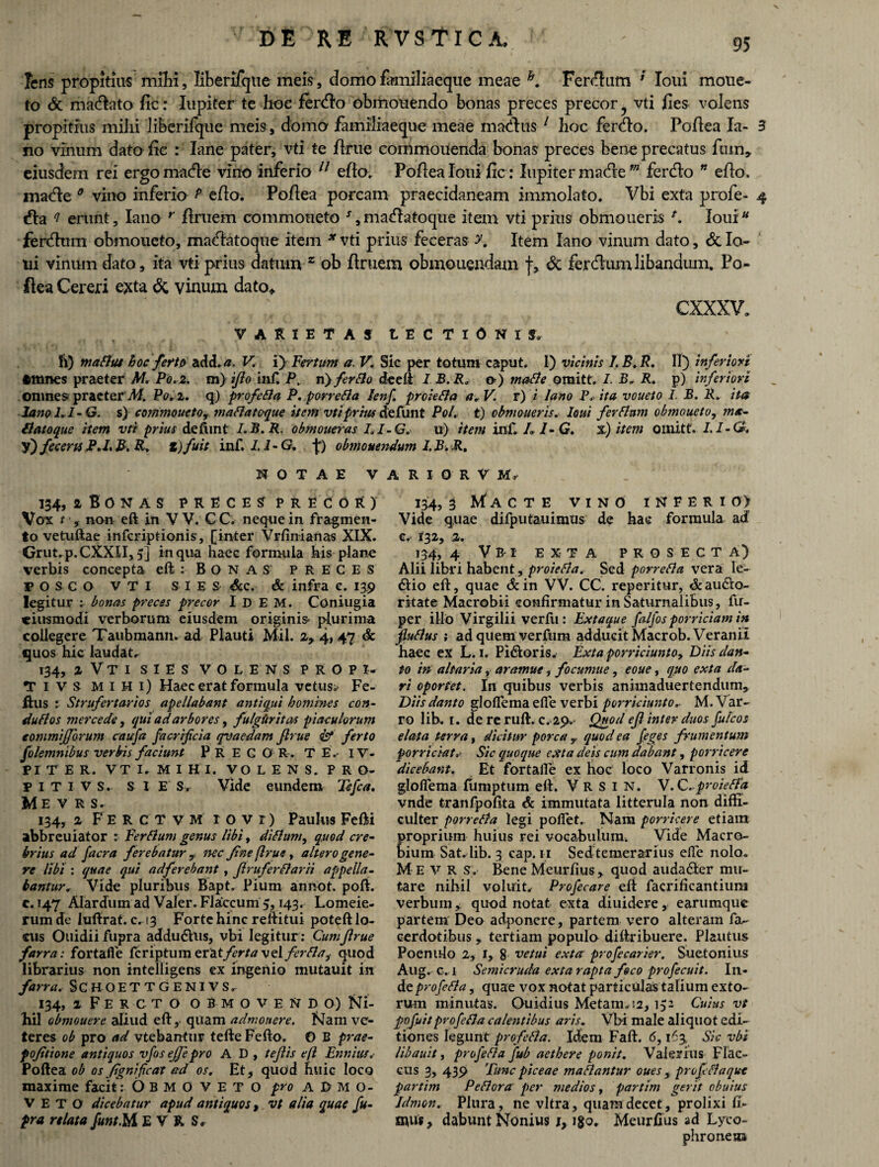 Iens propitius milii, liberifque meis, domofamiliaeque meae h. Ferrum ’ lolii mone¬ to & maciato fic: Iupiter te hoc ferdlo obmouendo bonas preces precor vti fies volens propitius mihi liberifque meis, domo familiaeque meae modus 1 3ioc fer do. Poftea Ia- 3 no vinum dato fic : lane pater, vti te ftrue commolienda bonas preces bene precatus ftun,. eiusdem rei ergo made vino inferio 11 efto. Poftea Ioni fic : Iupiter made m ferdo * efto, made 0 vino inferio P efto. Poftea porcam praecidaneam immolato. Vbi exta profe- 4 da ? erunt, Iano r ftruem commoneto J,madatoque item vti prius obmoueris *. loui ferdum obmoueto, madatoque item * vti prius feceras y. Item Iano vinum dato, & lo¬ tii vinum dato, ita vti prius datum 2 ob ftruem obmoliendam f, & ferdum libandum, Po¬ ftea Cereri exta <$t vinum dato* cxxxv. VARIETAS t E C T I 0 N I S, Ii) maflut hoc fert & add. a. V. i} Tertum a. V. Sic per totum caput. 1) vicinis I.B.R. II) inferiori Gltines praeter M. Po. 2. m) ijlo inf. P. n} fer flo deeft I B. R* o) mafle omitt. I. R. p) inferiori Omnes praeter'M, Po, 2. q) profefla P. porre fla lenf. prole fla a.V. r) i Iano P. ita voueto I. B. R, ita Iano 1,1-G. s) commoueto, maflatoque item vti prius defunt Pol. t) obmoueris, loui ferflum obmoueto, ma- flatoque item vti prius defimt I.B.R. obmoueras 1.1- G. u) item inf. L 1- G. %) item omitt. I.I-G, y) fecem P.L B. R, t)fuit inf. 11-G. p) obmovendum I.B.R. NOTAE V A R I O R V M, 134, aBONAS PRECE? PRECOR) Vox t , non eft in V V. C C. neque in fragmen¬ to vetuftae infcriptionis , [inter Vrfinianas XIX. Grut. p.CXXII, 5] in qua haec formula his plane verbis concepta eft: Bonas preces POSCO vti S i E s Scc. & infra e. 139 legitur ; bonas preces precor Id EM. Coniugia ciusmodi verborum eiusdem originis plurima collegere Taubmann. ad Plauti Mil. 2,. 4, 47 & quos hic laudat. 134, z Vti sies volens propi- T i VS mihi) Haec erat formula vetus;- Fe- fhis : Strufertarios apellabant antiqui homines con- duflos mere e de, qui ad arbores, fulguritas piaculorum eommifforum caufa faerrfeia qvaedam flrue & ferto folemnibus verbis faciunt P R E G O R . T E .- IV- PI T E R. VTI.MIHI. VOLENS. PRO- PITIVS. SI E S. Vide eundem Tefca. Me v r s. 134, 2 F E R C T v M 1 o V r) Paulus Fefti abbreuiator r Ferflum genus libi, diflum, quod cre¬ brius ad facra ferebatur , nec fine flrue, altero gene¬ re libi : quae qui adferebant , jlruferflarii appella¬ bantur.r Vide pluribus Bapt. Pium annot. poft. c. 147 Alardum ad Valer. Flaccum 5,143. Lomeie- rum de iuftrat. 0.13 Forte hinc reftitui poteft lo¬ cus Ouidii fupra addu6tlis, vbi legitur: Cum flrue farra: fortafle feriptum ztdXferta vel fer fla, quod librarius non intelligens ex ingenio mutauit in farra, SC HOETTGENIVS. 134, JFERCTO OBMOVENDO) Ni¬ hil obmouere aliud eft,- quam admonere. Nam ve¬ teres ob pro ad vtebantur tefte Fefto. O B prae- fofitione antiquos vfosejfepro A D , teflis efl Ennius,- Poftea ob os fignifeat ad os. Et, quod huic loco maxime facitObmoveto pro admo¬ veto dicebatur apud antiquos , vt alia quae fu¬ pra relata funtM EVR S» 134,3 Macte vino inferio) Vide quae difputauimus de has formula ad e. 132, 2. 134, 4 Vb-i exta prosecta) Alii libri habent, proiefla, Sed porre fla vera le- 6tio eft, quae &in VV. CC. reperitur, ^aucto¬ ritate Macrobii confirmatur in Saturnalibus, fu- per illo Virgilii verfu: Extaque falfos porriciam in fiuflus ; ad quem verfum adducit Macrob. Veranii haec ex L. 1. Pidoris. Exta porriciunto9 Diis dan¬ to in altaria, aramue, focumue, eoue, quo exta da¬ ri oportet. In quibus verbis aniinaduertendum* Diis danto gloflema e 11 e verbi porriciunto, M. Var¬ ro lib. 1. de re ruft. c. 29. Optod efi inter duos fu/cos elata terra, dicitur porca y quod ea feges frumentum porriciatSic quoque exta deis cum dabant, porricere dicebant. Et fortafle ex hoc loco Varronis id gloflema fumptum eft. Vrsin. V.C,proiefla vnde tranfpofita & immutata litterula non diffi¬ culter porrefla legi poflet. Nam porricere etiam Erium huius rei vocabulum. Vide Macro- 1 Sat. lib. 3 cap. 11 Sedtemerarius efle nolo. M e V R s. Bene Meurffus, quod auda&er mu¬ tare nihil voluit. Profecare eft facrificantiuni verbum, quod notat exta diuidere, earumque partem Deo adponere, partem vero alteram fa- cerdotibus , tertiam populo diftribuere. Plautus Poenulo 2, 1, 8 vetui exta profecarier. Suetonius Aug^c. 1 Semicruda exta rapta foco profecuit. In¬ de profe fla, quae vox notat particulas talium exto¬ rum minutas. Ouidius Metam» !2, 152 Cuius vt pofuit profe fla calentibus aris. Vbi male aliquot edi¬ tiones legunt profefla. Idem Faft. 6,163. Sic vbi libauit, profefla fub aethere ponit. Valerius Flac¬ cus 3, 439 Tunc piceae ma flantur oues , profefla que partim Pe flor a per medios, partim gerit obuius Idmon. Plura, ne vitra, quam decet, prolixi fi- suus, dabunt Nonius j, igo. Meurff us ad Lyco¬ phronem
