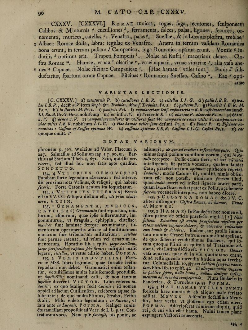 CXXXV. [CXXXVI.] Romae tunicas, togas, faga, centones, fculponean Calibus & Minturnis a cuculliones*, ferramenta, falces, palas, ligones, fecures, or¬ namenta, murices, catellas Venafro, palasd. SuelTae, & in Lucanis ploftra, treblae' a Albae: Romae dolia, labra: tegulae ex Venafro. Aratra in terram validam Romanica bona erunt, in terram pullam / Campanica, iuga Romanica optima erunt* Vomis s in¬ dutilis b optimus erit. Trapeti Pompeiis1. Nolae ad Rufri 1 maceriam claues. Clo- flra Romae in, Hamae, vrnae ” oleariae 9 ,/vrcei aquarii, vrnae vinariae alia vafa ahe- 3 nea * Capuae. Nolae fifcinae Campanicae r. [Hae hamae s vtiles funt.] Funis JT fub- dudarius, /partum omne Capuae. Fifcinasf Romanicas Sueflae, Cafino u% Eae * opti¬ mae VARIETAS LECTIONIS. [C. CXXXV.] a) mentum is P. b) cuculionesI. B. R. c) clitellas I.I-G. d ) palla I. B. R. e) tra. bes I. B. R., deeft a. V. item Steph. <&c. Trobulae, Meurf. Trebulae, Po. 2. f )pulleam P. g) Vomeris I. B. R. M. Po. 2. h ) in Rutulis M. Po. 2. i) potnpeis Pol. I) rufmaceriam lenf. rufimateriam B. R. rufrimaeeriam iundh /./. Ba.A. Gr.G. Heru, nobifcum m )acinf.a.V n)VrinaeB.R. o) oliariae P. olear eae Po. 2. p) isf inf. a. V. q) aenea a. V. r) campanicae meliores <& vtiliores funt W. campanicae came vtiles P. campanicae ca¬ nine vtiles I. B R. nobifcum I.I-G. s) Hae hamae vtiles funt defunt Po. 2. fi') Funes P. t) Fifcinae ro- manicae : CaJJino & Suejjae optimae W. u) cajjinae optimae I.B.R. Caffino I.I-G. Cajtni Po. 2. x) eae quoque omitt. P NOTAE VARIORVM. phronem p. 307. weizius ad Valer. Flaccum p. 2,27. Salmafius ad Solinum cap. 5 p. 90,91. Bar- thius ad Statium Theb. 5, 671. Scio, quid fit por- ricere, fed illud huc non fatis apte quadrat. SCHOETTG. 134, 4VTI PRIVS OBMOVERIS) Putabam forte legendum obmoueras : fed interce¬ dit proxima nota Vrfinus, <3r reliqui, qui habent feceris. Forte Catonis aeuum ita loquebatur. 134,4 VTI PRIVS FECERAS) Feceris eft in V V. CC. & fupra di&um eft, vti prius obmo- aeris. V R S I N. 135, » Ornamenta, mvrices, C ATELLAS) Ornamenta funt equorum, mu¬ lorum, afinorum, quae ipfis infternuntur, im- ponunturue, vt ftragula, ephippia, clitellae; murices funt laminae ferreae acuminatae, iu- mentorum operimentis affixae ad fimilitudinem muricum fiue tribulorum militarium ; catellae funt paruae catenae, ad vfum vel ornatum iu- mentorum. Horatius lib. 1 epift. faepe catellam, faepe perifcelidem raptam Jibi flentis; nifi quis malit legere, clitellas, vt vetus editio habet. POPMA. 13;, 2 Vomis INDVTILIS) Vome¬ ris in MSS. libris legimus, quae fortafie le&io repudiari non debet. Grammatici enim teftan- tur, vetuftilfimos multa huiufcemodi protulifie. vt fupelleflilis nominandi cafu, & non tantum fupellex dicerent. ViCTOR. Libri veteres in¬ dutilis ; ex quo Scaliger fecit Cutiliis ; id nomen oppidi ad lacum Cutilienfem, celebrem aquae fa- lubritate ; de quo multa Plinius, Strabo, Feftus & alii. Mihi videtur legendum : in Rutulis, vt iam ante in Lucanis. POPMA. Scaliger conie- ^uram illam propofiiit ad Varr. de L.L p.33. Con- ieSurara voco. Nam ipfe fortajfe, bis ponit, ac adiungit, de quo ad eruditos referendum puto. Quo minus fequi pofllim confilium eorum, <\\\i'tn Ru¬ tulis recepere. Poflit etiam fieri, vt uro t« uotvi intelligenda fit patria vomeris, qualem laudat Cato, praefertimcum optimum epitheton repetat. Indutilis, modo Catonis fit, quid fit, nimis obfcu- rum efie non poteft, nimirum ferrum illud, quod indui poteft vel inferi ligneae aratri parti, quam savuu Graecis dici patet ex Poll.i, 252 benene furcam vocauerit interpres, non habeo dicere. 135, 2 Clostra romae &c.) V. C. aliter diftinguit: Clojlra Romae, ac hamae. Vrnae ol. M E V R S. 135,2 Hamae) In Pande<5Vis hoc nomen eft, libro primo de officio praefe&i vigil. 1. [ 3 ] Nam faltem. Sciendum efl autem praefeflum vigilum per totam no flem vigilare debere, <&* co errare %alciatum cum hamis & dolabris. Eodem, aut paullo immu¬ tato nomine Graeci inftrumentum aliud apellant, de quo difieruit eruditiflimus Budaeus, qui lo¬ cum quoque Plinii in epiftola ad Traianum ad¬ ducit, vbi Latina di&io eft. Victor. Hamae vafa aquaria, quae & in vfu quotidiano erant, <5: ad reftinguenda incendia' hisdem aqua fereba¬ tur. Columella lib. 10,387 aut habilem lymphis hamu¬ lam. Plin. lib. 10 epift. 42 Et alioquin nullus vsquam in publico fipho, nulla hama , nullum denique inflru- mentum ad incendia cempcfcenda. Plura Budaeus in Pande&as, & Turnebus 19,33. Popma. *35» 3 Hae hamae vtiles svnt) Reicula haec omnia & ab aliquo male feriato adfuta. M e v r s. Adfenfus do&iflimo Meur- fio, haec verba vt gloflema ego etiam eieci. Popma. Adfcripferat nimirum aliquis, quid rei, & cui vfui efiet hama. Nolui tamen plane expungere V i&orii reuercntia. l35t 4