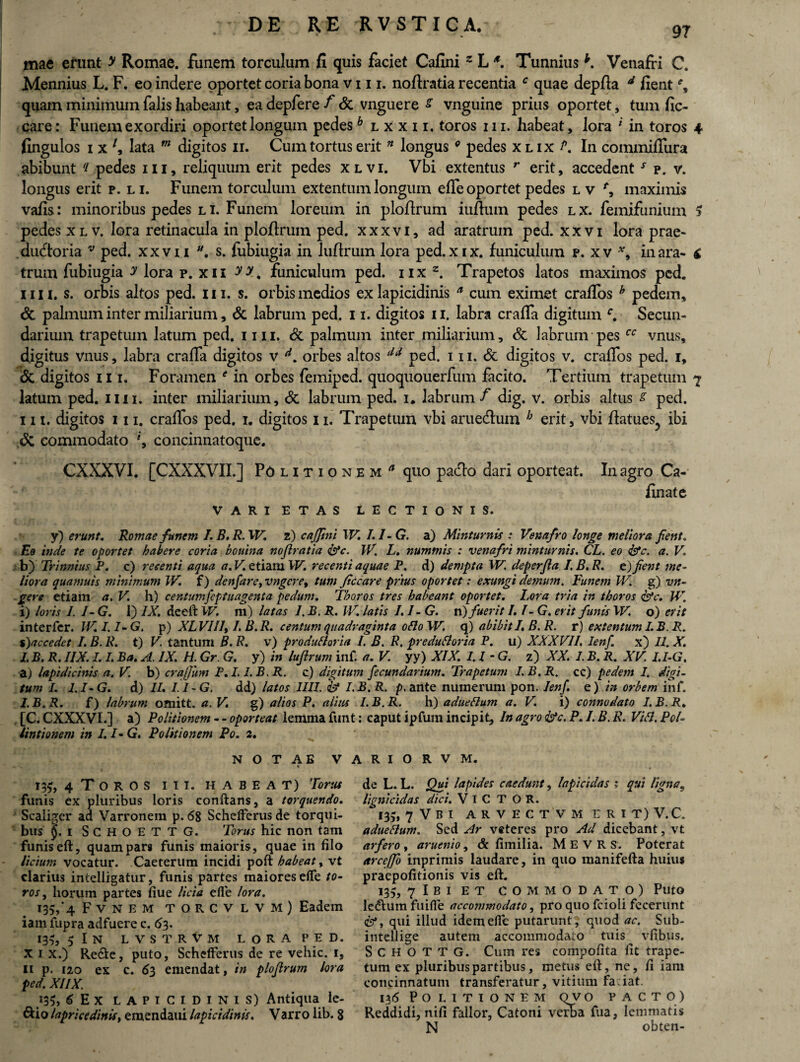 97 mae erunt > Romae, funem torculum fi quis faciet Cafini z L *. Tunnius h. Venafri C. Mennius L. F. eo indere oportet coria bona vin. noftratia recentia c quae depfia d fient % quam minimum falis habeant, ea depfere f <5c vnguere s vnguine prius oportet, tum fic- care: Funem exordiri oportet longum pedesh lxxii, toros m. habeat, lora 'l in toros 4 fingulos i x lata m digitos 11. Cum tortus erit * longus0 pedes x l ix p. In commiflura abibunt '/ pedes 111, reliquum erit pedes xlvi. Vbi extentus r erit, accedenty p. v. longus erit p. li. Funem torculum extentum longum elfe oportet pedes Lvf, maximis vafis: minoribus pedes li. Funem loreum in ploftrum iufium pedes lx. femifunium 5 pedes xlv. lora retinacula in plofirum ped. xxxvi, ad aratrum ped. xxvi lora prae¬ ductoria v ped. xxvii u. s. fubiugia in luftrum lora ped.xix. funiculum p. xv *9 inara- i trum fubiugia y lora p. xii yy. funiculum ped. nx z. Trapetos latos maximos ped. m 1. s. orbis altos ped. m. s. orbis medios ex lapicidinis a cum eximet cralfos h pedem, & palmum inter miliarium, & labrum ped. 11. digitos 11. labra cralfa digitum r. Secun¬ darium trapetum latum ped. mi, & palmum inter miliarium, & labrum pes cc vnus, digitus vnus, labra cralfa digitos v A. orbes altos dA ped. 111. & digitos v. cralfos ped. 1, & digitos m. Foramen f in orbes femiped. quoquouerfum facito. Tertium trapetum 7 latum ped. mi. inter miliarium, & labrum ped. 1* labrum f dig. v. orbis altus s ped. 111. digitos 111. cralfos ped. 1. digitos 11. Trapetum vbi arue&um h erit, vbi lktues5 ibi commodato % concinnatoque. CXXXVI. [CXXXVII.] Politionem a quo paClo dari oporteat. VARIETAS LECTIONIS. In agro Ca- finate / y) erunt. Romae funem I.B.R.W’. 2) c affini W. I.I-G. a) Minturnis : Venafro longe meliora fient* Eo inde te oportet habere coria bouina nojlratia <&c. IV’ L. nummis : venafri minturnis. CL. eo <&c. a. V. b) Trimius; P. c) recenti aqua a. V» etiam W. recenti aquae P. d) dempta W. deperjla I. B. R. e) fient me¬ liora quamuis minimum W. f) denfare,vngeret tum Jiccare prius oportet: exungi demum. Funem W. g) vn- gere etiam a. V. h) centumfeptuagenta pedum. Thoros tres habeant oportet. Lora tria in thoros fifc. W. i) loris 1. I- G. 1) IX. deeft W. m) latas 1, B. R. IV. latis L /- G. vi) fuerit I.I-G. erit funis W. o) erit interfer. JV. I.I-G. p) XLVIII, /. B.R. centum quadraginta 0 flo W. q) abibit I. B. R. r) extentum I.B. R. %)accedet I.B.R. t) V tantum B.R. v) produfloria L B. R. predufloria P. u) XXXVII. Ienf. x) II. X. L B. R. IIX. I. L Ba. A. IX. H. Gr G. y) in lufirum inf. a. V. yy) XIX. I.I-G. z) XX. I. B. R. XV I.I-G. a) lapidicinis a. V. b) craffiim P.I. I.B.R. c) digitum fecundarium. Trapetum I.B.R. cc) pedem I. digi¬ tum I. I.I-G. d) II. I.I-G. dd) latos IIII. & I.B.R. p, ante numerum pon. Ienf. e) in orbem inf. I.B.R. f) labrum omitt. a. V. g) alios P. alius I.B.R. h) adueflum a. V. i) connodato I.B.R♦ , [C. CXXXVI.] a) Politionem - - oporteat lemma funt: caput ipfum incipit. In agro &c. P. /. B. RVifl. Pol- lintionem in I.I-G. Politionem Po. 2. NOTAE VARIORVM. 13$, 4 Toros ii i. habeat) Torus funis ex pluribus loris conflans, a torquendo. Scaliger ad Varronem p. <58 SchefFerusde torqui¬ bus §. 1 SCHOETTG. Torus hic non tam funis eft, quam pars funis maioris, quae in filo licium vocatur. Caeterum incidi poft habeat, vt clarius intelligatur, funis partes maiores efle to¬ ros, horum partes fiue licia efle lora. 135/4 Fvnem TORCVLVM) Eadem iam fupra adfuere c. 63. *355 ? In lvstrvm lora ped. X 1 x.) Re£fe, puto, SchefFerus de re vehic. 1, n p. 120 ex c. 63 emendat, in ploflrum lora ped. XIIX. &io lapricedinis> emendaui lapicidinis. Varro lib. 8 de L. L. Qui lapides caedunt, lapicidas ; qui ligna9 lignicidas dici. VlCTOR. *35» 7 v B I A R V E C T V M E R I T) V. C. adueflum. Sed Ar veteres pro Ad dicebant, vt arfero , aruenio, & fimilia. M E V R S. Poterat arceffb inprimis laudare, in quo roanifefta huius praepofitionis vis eft. 135? 7 Ibi ET commodato) Puto ledlum fuiffe accommodato, pro quo fcioli fecerunt <&*, qui illud idem efle putarunt , quod ac. Sub- intellige autem accommodato tviis vfibus. S C H O T T G. Cum res compofita fit trape¬ tum ex pluribus partibus, metus eft, ne, fi iam concinnatum transferatur, vitium fa iat. Reddidi, nifi fallor, Catoni verBa fua, lemmatis N obten- \