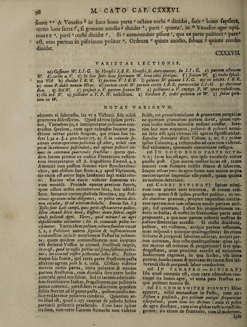 finate a a & Venafro 1 in loco bono parte c o&aua corbi d diuidat, fatise bono feptimij, tertio loco fexta/, fi granum modiot diuidet h9 partii quinta7, in w Venafro ager opti¬ mus ix «. parti 0corbi diuidat P. Si ? communiter pifunt’, qua exparte politoriJ pars* eft, eam partem in piftrinum politor Ordeum * quinta modio, fabam * quinta modio diuidat. - .. CXXXVIt VARIETAS LECTIONIS. aa) Cajfimte W. 1.1- G. b) Venafri i. B. R. Venafri fic dare oportet. In /. 1 - G. c) partem o blattam TV. d) corbis a. V. e) In loco fatis bono feptimam W. bona editi plerique. f) fex tam W. g) medio fphal- ma Viti, h) diuidat I. B. R. i) partem V. L B. R. I) quintae W. quanta I. I- G. m) in omitt. I B. R. ji) nona P. dabit nonam Wrat. o) partem corbi W. partem corbis J.B.R. parte corbis J.I-G. p) dividant Bon. q) Sed IV. r) pinfunt a. V. partem fextamW. s) pollintori a. V. except. P. W. quae nobifcum. t) illa inf. W. u) pollintor a, V, P. W, nobifcum. x) hordeum P. ordei quintam ex W. y) fabae quin« tam ex W. NOTAE V obtentu ei fubtra&a, ita vt a Vidtorii fide nihil praeterea difcelferim. Quod ad rem ipfam perti¬ net, Turnebus3o, 6 interpretatur politionem con- tra&us fpeciem, cum ager colendus locatur pa¬ ctione certae partis frugum, qui etiam huc re¬ fert I.52 x. $.2 profocio(£7, 2) Si in coeunda fo¬ det ate artem operamuepollicitus ejl alter, veluti cum pecus in commune pafccndum, aut agrum politori da¬ mus in commune quaerendis frublibus : quem qui¬ dem locum primus ex codice Florentino reftitu- tum interpretatus eft A. Auguftinus Emend. 4,9 Alfcntiri non polium fummo viro Bynckershoe- ckio, qui obferu.Iur. Rom. 2,9 apud Vlpiaiium, (is enim eft autor legis laudatae) legi malit olito¬ ri. Rarior vfus vocis videtur fummum vi¬ rum mouide. Proinde operae pretium fuerit, quae adhuc nobis occurrerunt loca, huc adfcri- bere. Seruauit eorum plufcula Nonius 1, 339 Poli¬ tiones agrorum cultus diligentes, vt polita omnia dici- vitu exculta , & ad nitorem deducia. Ennius Sat. /. 3 'Jeflesfunt Lati campi, quos gerit Africa terra politos. Idem Annali libro nono, Raflros dente fabros capfit daufa poliendi Agri, Varro, quid mirum? ex agri depolitionibus eliciuntur ; hic in coenaculo polito re¬ cipiuntur. Varro idem politum culturafundum vocat 3, 2, 5 Politionis autem fegeium & veflimentorum coniun&im iniicit mentionem Feftus in polimen¬ ta ; quam quidem coniunctionem non ineptam efie declarat Voflius in etymol. Similitudo inquit, in eo ejl, quod vt veflis pecline vel fpina fullonia polire¬ tur ; ita occa vel raflro pelleretur tellus &c. Politor itaque hic fuerit, qui certa parte frinftuum paCta alterius agrum polit h. e. colit. Obftare videtur merces nimis parua, intra quintam & nonam partem fruCtuum, cum dimidia fere parte hodie contrahi apud nos foleat. Sed vt taceam admirabi¬ lem fertilitatem Italiae, frugalitatemque politoris pauco contenti; poteft fieri vtadiicitum quaedam folita fuerint ad id genus pa<5la, quibus paullo me¬ lior redderetur politoris conditio. Quantum ve¬ ro illud eft, quod c. 137 cauetur de pabulo bobus partiarii politoris praebendo. Cum haec igitur ita funfc, tum certe Catonis ftomachi non videtur A R I O R V M. fuifle, vti pro trituratione & granorum purgatio* ne quintam granorum partem daret, quam ope¬ ram hodie multo minoris redimi conflat. Inte-> * rim hGC non negamus, politoris & poliendi nomi¬ na fatis efie apta vltimae illi operae fignificandae. Expolita frumenta dixit Colum. 2, 21, 6 ; jwlitor ipfius Catonis 5,4 referendus ad eam rem videtur. Sed videamus, quomodo conueniant reliqua. 136 I N LOCO BONO PARTE OCTA¬ VA) Locus hic efl ager, quo ipfo vocabulo vtitur paullo pofl. Quo autem melior locus eft, tanto maiori cum foenore reddit femen & laborem. Itaque ottauapars in agro bono non minus aequa merces operae impenfae elle poteft, quam quinta in multum deteriore. 136 Corbi dividat) Spicas nimi¬ rum cum granis ante trituram, & curam reli¬ quam : quam fi & ipfam pracftet politor, vt mo¬ dio diuidatur granum, propter impenfam enixio¬ rem operam non iam ocftauam modo partem acci¬ pit, fed quintam, Lubet hic proportionem ve¬ teris in Italia, &noftriin Germaniae parte aeui proponere, a qua non parum roboris noftrae de politore fententiae accedit. Si corbi diuidunt* politor, vti vidimus, accipit partem o&auam, quae refpondct quinque quadragefimis; fin etiam triturae & purgandi laborem adiiciat, accipit par¬ tem quintam, fiue ofloquadragefimas: quae igi¬ tur merces eft triturae 6c purgationis l tres qua- dragefimae, quae proxime accedit ad rationem hodiernam regionis, in qua feribo, vbi intra partem duodecimam & quintam decimam fere tri¬ turandi ille & purgandi labor conducitur. 136 In VENAFRO — DIVIDAT) Ifta quafl exceptio eft, cum raro admodum con¬ tingat ita bonus ager, vt nona pars frudtus ae¬ qua politori merces fit. 136$I COMMVNITER PISVNT)Hinc apparet, nihil mutandum in Fefto, cum ait: Piftujn a pinfendo, pro politum antiqui frequentius vfurpabant, quam nunc nos dicimus : nam vt polire de agro dicebant, cum eius glebas raftro confrin¬ gerent; ita etiam de frumento, cum id molerent» Ipfe