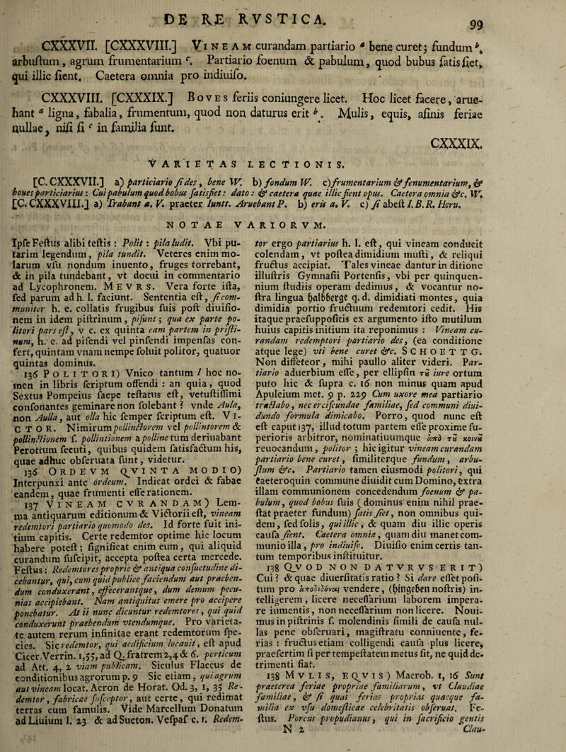 99 CXXXVII. [CXXXVIII.] Vineam curandam partiario 4 bene curet; fundumb% arbuftum, agrum frumentarium c. Partiario foenum & pabulum, quod bubus fatis fiet, qui illic fient. Caetera omnia pro indiuifo. CXXXVIII. [CXXXIX.] Boves feriis coniungere licet. Hoc licet facere, arue- hant a ligna, fabalia, frumentum, quod non daturus erit h. Mulis, equis, afinis feriae nullae, nifi fi f in familia funt. CXXXIX Varietas lectionis. [C. CXXXVII.] a) particiario fl des, bene W. b) fondum IV c) frumentarium id fenumentarium, & boues particiartus \ Cui pabulum quod bobus fatisfiet: dato: id caetera quae i llic jient opus. Caetera omnia idc. W, [C. CXXXVIII.] a) Trahant a. V praeter luntt. AruebantP. b) eris a, V. c) fi abeft /. B. R. Heru. NOTAE V IpfeFeftus alibi teftis: Polit: pila ludit. Vbi pu¬ tarim legendum, pila tundit. Veteres enim mo¬ larum vfu nondum inuento, fruges torrebant, & in pila tundebant, vt docui in commentario ad Lycophronem. M E V R s. Vera forte ifta, fed parum ad h. 1. faciunt. Sententia eft, fi com¬ muniter h. e. collatis frugibus fuis poft diuifio- nem in idem piftrinum, pifunt; qua ex parte po¬ litori pars eft, v c. ex quinta eam partem in prijii- num, h/ e. ad pifendi vel pinfendi impenfas con¬ fert, quintam vnam nempe foluit politor, quatuor quintas dominus. 136 Politori) Vnico tantum / hoc no¬ men in libris feriptum offendi : an quia, quod Sextus Pompeius faepe teftatus eft, vetuftiffimi confonantes geminare non folebant ? vnde Aula, non Aulla, aut olla hic femper feriptum eft. V 1- C T O R. Nimirumpollinflorem vel paWntorem & pollinfiionem f. pollintionem polline tum deriuabant Perottum fecuti, quibus quidem fatisfa&um his, quae adhuc ob fer nata funt, videtur. 136 O R D E V M (^V I N T A MODIO) Interpunxi ante ordeurn. Indicat ordei & fabae eandem, quae frumenti efferationem. 137 Vineam cvrandam) Lem¬ ma antiquarum editionum & Visorii eft, vineam re dem tori partiario quomodo des. Id forte fuit ini¬ tium capitis. Certe redemtor optime hic locum hab ere poteft; fignificat enim eum, qui aliquid curandum fufeipit, accepta poftea certa mercede. Feftus: Redemtoresproprie id antiqua consuetudine di¬ cebantur , qui, cum quid publice faciendum aut praeben¬ dum conduxerant, effecerantque, dum demum pecu¬ nias accipiebant. Nam antiquitus emere pro accipere ponebatur. At ii nunc dicuntur redemtor ei, qui quid conduxerunt praebendum vtendumque. Pro varieta¬ te autem rerum infinitae erant redemtorum fpe- cies. Sic redemtor, qui aedificium locauit, eft apud Cicer.Verrin. ad CLfratrem 2,4 & 6. porticum ad Att. 4, 2 viam publicam. Siculus Flaccus de conditionibus agrorum p. 9 Sic etiam, qui agrum aut vineam locat. Acron de Horat. Od. 3, 1, 35Re¬ demtor , fabricae fufeeptor, aut certe, qui redimat terras cum famulis. Vide Marcellum Donatum ad Liuium 1. 23 & adSueton. Vcfpaf c. 1. Redern- A R I O R V M. tor ergo partiarius h. I. eft, qui vineam conducit colendam, vt poftea dimidium mufti, & reliqui fru&us accipiat. Tales vineae dantur in ditione illuftris Gymnafii Portenfis, vbi per quinquen¬ nium ftudiis operam dedimus, & vocantur no- ftra lingua (jalbberge q. d. dimidiati montes, quia dimidia portio fru6hium redemtori cedit. His itaque praefuppofitis ex argumento ifto mutilum huius capitis initium ita reponimus : Vineam cu¬ randam redemptori partiario des, (ea conditione atque lege) vti bene curet ddc. SCHOETTG. Non diffeteor, mihi paullo aliter videri. Par¬ tiario aduerbium effe, per ellipfin ra 'ture ortum puto hic & fupra c. 16 non minus quam apud Apuleium met. 9 p. 229 Cum uxore mea partiario trallabo, nec ereifeundae familiae, fed communi diui- dundo formula dimicabo. Porro, quod nunc eft eft caput 137, illud totum partem elfe proxime fu- perioris arbitror, nominatiuumque an d tS xoivS reuocandum, politor ; hic igitur vineatn curandam partiario bene curet, fimiliterque fundum , arbu- Jlum ddc. Partiario tamen eiusraodi politori, qui taeteroquin commune diuidit cum Domino, extra illam communionem concedendum foenum dd pa¬ bulum , qued bobus fuis ( dominus enim nihil prae- ftat praeter fundum) fatis flet, non omnibus qui¬ dem, fedfolis, qui illic, Sc quam diu illic operis caufa flent. Caetera omnia, quam diu manet com¬ munio illa, pro indiuifo. Diuiflo enim certis tan¬ tum temporibus inftituitur. 138 Q_V OD NON DATVRVS ERIT) Cui? &quae diuerfitatisratio ? Si dare eiletpofi- tum pro a.7ioh^dvon vendere, (fyingeben noftris) in- telligerem, licere neceflarium laborem impera¬ re iumentis, non neceflarium non licere. Noui- mus in piftrinis f. molendinis fimili de caufa nul¬ las pene obferuari, magiftratu conniuente, fe¬ rias s fru&us etiam colligendi caufa plus licere, praefertim fi per tempeftatem metus fit, ne quid de¬ trimenti fiat. 138 M V L I S, E Q^V 1 S ) Macrob. 1, 16 Sun: praeterea feriae propriae familiarum, vt Claudiae familiae, od fi quas ferias proprias quaeque fa¬ milia ex vfu domeflicae celebritatis obferuat. Fe- io gentis ftlis. Porcus prepudianus, qui in facri