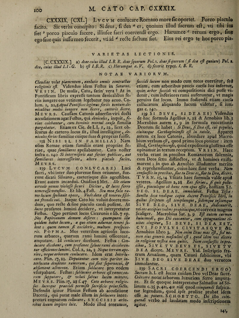 CXXXIX. [CXL.] Lvcvm conlucare Romano more fic oportet. JPorco piaculo facito. Sic verba concipito: Sidens, fi dea * es, quoium ilJud Aerum efi, vti tibi ius fiet b porco piaculo facere, illiufee facri coercendi ergo. Harumce f rerum ergo, fiue ego fiue quis iufiu meo fecerit, vti id d rede fadum fiet. Eius rei ergo te hoc porco pia- VARIETAS LECTIONIS. [C. CXXXIX.] a) deae cuius illud /. B. R. deae J dea, cuius illud /./-(?. b) efi I. B. R. c) Harum que -NOTAE V Claudiae velut piamentum , exolutio omnis contraflae religionis ejl. Videndus idem Feftus in Saturno. V R s i N. De mulis, Cato, fatin’ vera ? At in Pontificum libris exprefle tantum denicalibus fe¬ riis iungere eos vetitum legebatur tuo aeuo. Co¬ lum. 2, 22,$ Apud Pontifices legimus feriis tantum de¬ nicalibus mulos iungere non licere, caeteris licere. M E v R s. Cauffam Catonis aduerfus viri do&i accufationemagatFeftus, qui denicales, inquit,.fe¬ riae colebantur, cum hominis mortui caufa familia purgabatur. Etiam ex Cic. de L L 2, 22, licet ob- fcurus de caetero locus fit, illudintelligitur, de¬ nicales ferias familiae cuique fuas & proprias fuifle. 138 Nisi sl in familia) Nam ©lim Romae etiam familiis erant propriae fe¬ riae, quae familiares apellabantur. Cato nofter infra c. 140 Si intermiferis aut feriae publicae, aut familiares intercejferint, altero piaculo facito♦ M E V R S. 139 Lvcvm conlvcare) Luci facri, vbi inter duo pluresue fines oriuntur, fue¬ runt dicati Siluano, caeterisque diis agreftibus. Erant autem incaedui. Ouidius 8 Met. Ille etiam cereale nemus violqjje fecuri Dicitur, & lucos ferro teme?AajjevetuJlos. Et lib. 4 Faft. Seu mea falx ra¬ mo lucum fpoliauit opaco, Vnde data efl tenerae fifci- na frondis oui. Itaque Cato hic voluit docere mo¬ dum , quo re&e & fine piaculo caedi poflent. At lucos profanos lumini decidere, vt interpretatur Feftus. Quo pertinet locus Ciceronis e lib. 7 ep. Nec Papirianam domum deferes : quamquam illa quidem habet lucum, a quo etiam aduenae teneri fi¬ lent ; quem tamen fi excideris, multum profpexe¬ ris. Popma. Mos veteribus agricolis luco¬ rum arbores, quarum rami lumini officerent, amputare. Id conlucare dicebant. Feftus : Con¬ lucare dicebant, cum profanae fyluae rami decideren¬ tur officientes lumini. Coi. 2, 22, 3 Neque terram ape¬ rire , neque arborem conlucare. Idem erat Interlu¬ care. Plin. 17, 23. Deputantur cum vite pariter in¬ terlucata denfitate ramorum, qui fint fuperuacui, <&* ab fumant alimenta. Etiam fublucare pro eodem vfurpabant. Feftus: fublucare arbores ejl ramos ea¬ rum fupputare, & veluti fubtus lucem mittere. M E V R S. Plin. 17? 28 f.47 Cato arbores religio- fas lucosque praecidi permifit facrijicio priusfaflo. Defendit igitur Plinius Feftum ab accufatione Dacerii, qui putat male illum in fublucare inter¬ pretari cognatum collucare, SVCCISIS arbo¬ ribus locum implere luce. Modo illud teneamus. morum Pol. 1. deae fi quorum (fi dea efi quoium) Pol. t. a. V. d) fecerit repet. /. B. R. A R I O R V M. fuccidi lucum non modo cum totus eucrtitur, fed etiam, cum arboribus paucis caelis lux infertur, quin arbor fuccidi vi compofitionis dici polle vi¬ detur, cum inferiores rami auferuntur, vt magis peruius fiat locus. Immo fodiendi etiam caufa collucatum aliquando lucum videtur, fi iun- gas c. 140. 139 Si Devs, SiDEAES) Videndus de hac formula Agellius 2, 28 & Arnobius lib. 3 Macrobius autem 1,9 in formula euocationis Deorum fic habet : Si Deus, fi Dea efl, cui populus, ciuitasque Carthaginicnfis ejl in tutela. Apparet autem ex loco Catonis, abundare apud Macro¬ bium verbum efi, quod primo loco ponitur : item illud, Cartbaginienfis, quod expolitoris gloffema effe opinamur in textum receptum. V R s 1 N. Haec verba erant in precibus Romanorum folennia, cum Deos fexu diftin&os, vt & homines exifti- marent ; in quo ab Arnobio illuduntur merito & reprehenduntur, cuius haec funt verba: Nam confuefiis in precibus, fiue tu Deus es, fiue tu Dea, dicere. T v R N. 15,14 Vfitata haec formula valde apud veteres. Agellius 2,28 Eas ferias , fi quis pollu- ifjet, piaculoque ob hanc rem opus ejjet, hoftiam S I. DEO. SI. DEAE, immolabat. Feftus Tefca: Sanfla loca vndique capta docent Pontificis libri, in quibus fcriptum efi templum que, fedem que tefcumque Sive DEO, SIVE deae, dedicauerit, vti eos accipias volens propitiusque,\t correxit magnus Scaliger. Macrobius Sat. 3, 9 Efi autem carmen huius modi, quo Dii euocantur, cum oppugnatione ci- uitas cingitur, Si DEVS, SI DEA EST, C V I P O P V L V S C I V ITAS E &C. Arnobius libro 3. Non enim Deus mas efi, fed no¬ men eius generis mafculini efi ; quod idem vos dicere in religione vefira non quitis. Nam confuefiis in pre¬ cibus , SlVE TV DEVS ES SIVE TV DEA dicere. Mevrs. Vid/lnfcriptio fra¬ trum Arualium, quam Catoni fubiicimus, vbi Sive deo sive deae duo verueces immolantur. 139 Sacri coercendi ergo) Sacrum h. 1. eft lucus cuidam Deo vel Deae facer. Coercere notat arborum luxuriem ferro amputa¬ re. Et fic quoque interpretatur Salmalius adSo- linum c.35 p. 411, 412 nili quod coinquendi fufpica- tur legendum, quod ipfe prolixe probat idem efle ac putare. SCHOETTG. De illo coin¬ quendi verbo ad laudatam modo infcriptionem agitur. 141,