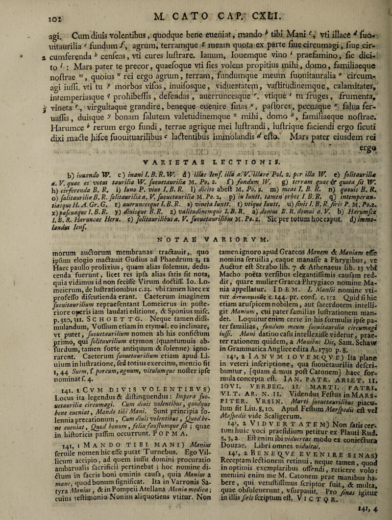 agi. Cum diuis volentibus, quodque bene eueniat, mando h tibi Mani vti iliace d fuo- uitaurilia e fundum/, agrum, terramques meam quote ex parte fiue circumagi, fiue cir¬ cumferenda h cenfeas, vti cures luftrare. Ianum, Iouemque vino ' praefamino, fic dici^ to 1 : Mars pater te precor, quaefoque vti fies volens propitius mihi» domo, familiaeque nofirae m, quoius ” rei ergo agrum, terram, fundumque meum fuouita.uralia 0 circum¬ agi iuili. vti tu t> morbos vifos, inuifosque, viduertatem, vafiitudinemque, calamitates, intemperiasque ? prohibefiis, defendas, auerruncesque r. vtique J tu fruges, frumenta, vineta virgultaque grandire, beneque euenire finas pafiores, pecuaque * falua fer~ uaflis, duisque y bonam falutem valetudinemque z mihi, domo a, familiaeque nofirae. Harumce y rerum ergo fundi, terrae agrique mei lufirandi, lufirique faciendi ergo ficuti dixi made Jufce fuouituarilibusc ladentibus immolandis d efto. Mars pater eiusdem rei erg* VARIETAS LECTIONIS. b) iuuando W. c) inani I. B.R.W. d) illae Ienf. illa a. V. illare Pol. 2. per illa IV. e) folitaurili* a. V. quae es votus taurilia W. fuouetaurilia M. Po. 2. f) fondum IV. g) terram quae & quota Jit \V„ h) cirferenda B. R. i) luno P. viuo I. B, R. I) dicito abeft M. Po. 2. m) meae I. B. R. n) quouis B. R. o) falitaurilia B. R. folitaurilia a. V. fuouetaurilia M .Po. 2, p) in luntt. tamen orbos 1. B. R. q) intemperan¬ tias que H. A. Gr. G. r) aueruncesque I. B. R. s) vineta luntt. t) vtique luntt. u) finis 1. B. R.firis P. m. Po.z. x)pafcuaque I. B. R. y) diuisque B.R. z) valitudinemque I.B. R. a) domus B. R. domui a. V. b) Harumfcc 1. B. R. Haruncae Heru, c) folitaurilibus a. V\ fuouetaurilibus M. Po. 2. Sic per totum hoc caput, d) immo¬ landus Ienf. NOTAE V A R I 0 R V M. morum au&orum membranas tra&auit,. quo ipfum elogio ma&auit Gudius ad Phaedrum 3, iz Haec paullo prolixius, quam alias folemus, dedu¬ cenda fuerunt, licet res ipfa alias fatis fit nota, quia vidimus id non fecifie Virum do&ifT. Io. Lo- meierum, de luftrationibus c.23. vbi tamen haec ex profeffo difcutienda erant. Caeterum imaginem fuouitaurilium repraefentant Lomeierus in pofte- riore operis iam laudati editione, & Sponius mifc. p. 310,311. SCHOETTG. Neque tamen diffi- mulandum, Vofiium etiam in etymel. eo inclinare, vt putet, fuouetaurilium nomen ab his confi&um primo, qui folitaurilium etymon (quantumuis ab- furdum, tamen forte antiquum & foienne) igno¬ rarent. Caeterum fuouetaurilium etiam apud Li- uium in luftratione, fed totius exercitus, mentio fit 1,44 Suem, i. porcum, agnum, vitulumque nofteripfe nominat f. 4. 141. iCVM DIVIS VOLENTIBVS) Locus ita legendus & diftinguendus: Impera fuo¬ uetaurilia circumagi. Cum diuis volentibus, quodque bene eueniat, Mando tibi Mani. Sunt principia fo- lennia precationum, Cum diuis volentibus , Quod be¬ ne eueniat, Quod bonum, felix fauftumque Jit ; quae in hiftoricis paflim occurrunt. P 0 r M A. 141, iMANDO TIBI MANI) Manius feruile nomen hic e.Te putat Turnebus. Ego Vil¬ licum accipio, ad quem iuflu domini procuratio ambarualis facrificii pertinebat ; hoc nomine di- 6Ium in facris boni ominis caufa, quia Manius a mane, quod bonum fignificat. Ita in Varronis Sa¬ tyra Manius, & in Pompeii Atellana Mania medica; cuius teftimonio Nonius aliquotiens vtitur. Non tamen ignoro apud Graecos Manem & Maniam effe nominaferuilia, eaque manafie a Phrygibus, vfc Au&or eft Strabo lib. 7 & Athenaeus Iib. 13 vbi Macho poeta verfibus elegantiflimis caufam red¬ dit , quare mulier Graeca Phrygiaco nomine Ma¬ nia appellatur. IDEM. L Manlii nomine vti¬ tur uvTmvixmu; c. 144. pr. conf. c. i>2 Quid fi hic etiamarufpicemnobilem, aut facerdotem intelli- git Manium, cui pater familias luftrationem man¬ det. Loquitur enim certe in his formulis ipfe pa¬ ter familias, fundum meum fuouitaunlia circumagi iuffi. Matii datiuo cafu intellexifie videtur, prae¬ ter rationem quidem, a Manibus Dis, Sam. SchaW in Grammatica Anglice edita A. 1730 p. g. 14T, iIanvm IOVEM E) Ita plane in veteri infcriptione, qua fuouetaurilia defcrl- buntur, [quam damus poft Catonem] haec for¬ mula concepta eft. Ian. patr. ariet. ii. IOVI. VERBEC. II. MARTI. PATRI. v l T. ar. n. 11. Videndus Feftus in Mars¬ piter. VRSIN. Marti fuouetaurilibus piacu¬ lum fit Liu. 8,10. Apud Feftum Marfpedis eft vel Mafpedis vide Scaligerum. 14', 2 Vidvertatem) Non fatis cer- tum huic voci praefidium petitur ex Plauti Rud. 3,3,1. Eft enim ibi viduertas modo ex coniedhira Douzae. Libri omnes viduitas. 141, 2 B E N E (^V £ EVENIRE SINAS) Receptam le&ionem retinui, neque tamen, quod in optimis exemplaribus offendi, reticere volo * memini enim me M. Catonem prae manibus ha¬ bere, qui vetuftiflimus fcriptor fuit, & multa, quae obfoleuerimt, vfurpauit. Pro finas igitur imius/mfcriptumeft. V 1 C T Q r. 141, 4