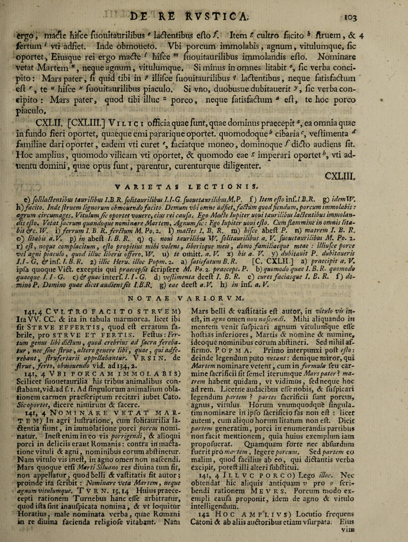 'ergo, macie hifce fuouitatirilibuse latentibus edo /. Item s cultro facito h firuem, & 4 fertum ' vti adfiet. Inde obmoneto. Vbi porcum immolabis, agnum, vitulumque, fic oportet, Eiusque rei ergo mate 1 hifce m fuouitaurilibus immolandis eflo. Nominare vetat Martem *, neque agnum, vitulumque. Si minus in omnes litabit % fic verba conci¬ pito: Mars pater, fi quid tibi iri P illifce fuouitaurilibus ? latentibus, neque fatisfatum efl r, te  hifce * fuouitaurilibus piaculo. Si vno, duobusue dubitauerit y, fic verba con¬ cipito : Mars pater, quod tibi illuc z porco, neque fatisfatum a efl, te hoc porco 4 CXLII. [CXLIII.] V i l i c x officia quae funt, quae dominus praecepit a9 ea omnia quae infundo fieri oportet, quaeque emipararique oportet, quomodoque* cibariaveflimenta * familiae dari oportet, eadem vti curet faciatque moneo-, dominoque/ dito audiens fit. Hoc amplius, quomodo vilicam vti oportet, & quomodo eae & imperari oportet h3 vti ad- tientu domini, quae opus funt, parentur, curenturque diligenter. CXLIII, VARIETAS LECTIOttlS. e) folila fi entibus taurilibus I.B.R.folitaurilibus I.l-G. fuouetaurilibusM.P. f) Item e Jio inf./ B.R. g) idemW. h) facito. Inde flruetn lignorum obmouendofacito. Demum vbi omne adfetyfafhim quodfiendum> porcum irmnolabis e agrum circumages. Vitulum fic oportet vouere, cius rei caufa. Ego Mafle Iupiter uoui taurilibus laflentibus immolan¬ dis eflo♦ Vetat facrum quandoque nominare Martem, Agnum fic: Ego Iupiter uoui eflo. Cum flammine in omnis lita¬ bit &c. W. 'i) ferrum I, B R. ferflum M. P0.2. 1) malles I. B. R. m) hifce abeft P. n) matrem I. B. R. 0} litabis a.V. p) in abeft I.B. R. q) q. noui taurilibtu W. folitaurilibus a. V. fuouetaurilibus M. Po. 2» r) eft% neque complacitum, eflo propitius mihi volens, liberisque meis, domo familiaeque meae : illiufce porce vel agni piaculo, quod illuc liberis offero. W. u) te omitt. a. V. x) his a. V. y) dubitauit P. dubitaueris J.I-G, <& inf. /. B. R. z) illic Heru. illoe Popm.2. a) fatisfatum B. R. [C. CXLII .] a) praecipit a. V. ipfa quoque Vi6L exceptis qui praecep/it fcripfere M. Pe. 2. praeceps. P. b) quomodo quae I. B. R. quomod& quaeque 1.1 • G. c) & quae interf. /. /- G. d) veflimenta deeft I. B. R. e) cures facias que /. B. R. f) do- mino P. Domino quae dicet audiens Jis I.B.R, g) eae deeft a.V. h) in inf. a. V* NOTAE VARI0RVM. 141,4 CVLTRO FACITO STRVEM) ItaVV. CC. & ita in tabula marmorea, licet ibi fit St R V E effertis, quod eft erratum fa¬ brile, pro ST R VE ET FERTIS. Feftus : Fer¬ tum genus libi diflum, quod crebrius ad facra fereba- tur, nec fine Jlrue, altero genere libi, quae, qui adfe- rebant, Jlrufertarii appellabantur. V R S I N. de firue, ferto, obmouendo vid. ad 134, 2* 141, 4 VBI PORCAM IMMOLABIS) Scilicet fuouetairrilia his tribus animalibus con- flabant,vid.ad f. 1. Ad fingulortim animalium obla¬ tionem carmen praeferiptum recitari iubet Cato. Sic oportet, dicere nimirum & facere. 141, 4 Nominare vetat Mar¬ tem) In agri luftratione, cum folitaur ilia la¬ tentia fiunt, in immolatione porci porcus nomi¬ natur. Ineftenimineo vis porrigendi, & alioqui porci in deliciis erant Romanis: contra irt ma£ta- tione vituli & agni, nominibus eorum abftinetur. Nam vitulo vis inefi, in agno omen'non nafcendi. Mars quoque etfi Marti Siluano res diuina tum fit, non appellatur, quod belli dvaftitatis fit autor; proinde ita feribit : Nominare Veta Martem, neque agnum vitulum que. TVRN. r,, 14 Huius praece- cepti rationem Turnebus hanc efle arbitratur, quod ifta ftnt inaufpicata nomina, & vt loquitur Horatius, male nominata verba, quae Romani in re diuina facienda religiofe vitabant. Natu Mars belli & vaftitatis eft autof, 111 vitulo vis m- eft, in agno omen non nafcendi. Mihi aliquando irt mentem venit fufpicari agnum vitulumque efte hoftias inferiores, Martis Sc nomine & numine, i deoque nominibus edrum abftineri. Sed nihil af¬ firmo. P o p m A. Primo interpunxi poft eflo: deinde legendum puto vetant r denique miror, qui Martem nominare veteftt, cum in formula feu car¬ mine facrificii fit femel iterumque Mars pater ? ma¬ trem habent quidam, vt vidimus, fedneque hoc ad rem, Licetne audacibus efle nobis, & fufpicari legendum partem ? partes facrificii funt porcUs, agnus, vitulus. Horum vnumquodque fingula. tini nominare inipfo facrificio fas non eft : licet autenl , cum aliquo horum litatum non eft. Dicit partem generatim, porci in enumerandis partibus non facit mentionem, quia huius exemplum iam propofuerat. Quamquam forte nec abfurdum fuerit prC mc-tem , legere porcum. Sed partem to malim, quod facilius ab eo, qui di&antis verba excipit, poteft illi alteri fubftitui. 141, 4 I L L V c PORCO) Lego illoe. Nec obtendat hic aliquis antiquam v pro 0 feri- bendi rationem M E V R S. Porcum modo ex¬ empli caufa proponit, idem de agno & vitulo intelligenduln. 142 Hoc A M P*L I V S ) Locutio frequens Catoni & ab aliis auctoribus etiam vfurpata: Eius viu»
