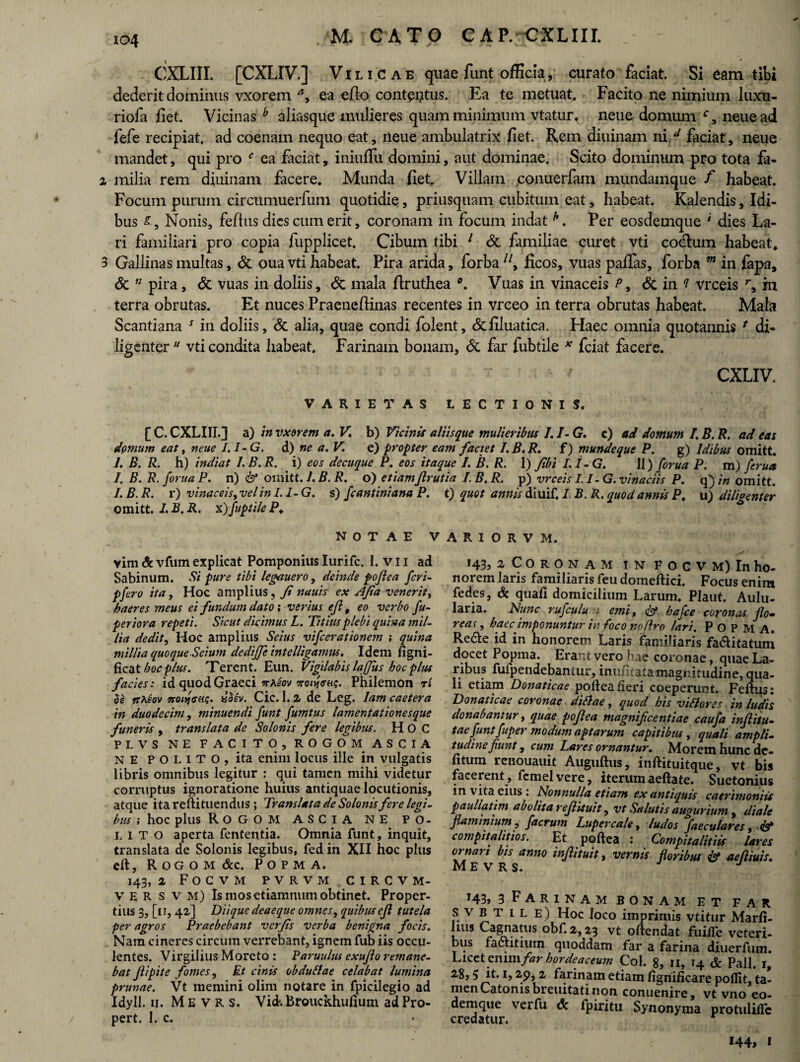io4 CXLIIL [CXLIV.] Vili cae quae funt officia, curato faciat. Si eam tibi dederit dominus vxorem a9 ea efio contutus. Ea te metuat. Facito ne nimium luxu- riofa fiet. Vicinas b aIiasque mulieres quam minimum vtatur. neue domum c, neuead fefe recipiat, ad coenam nequo eat, neue ambulatrix fiet. Rem diuinam ni/ faciat, neue mandet, qui pro e ea faciat, iniuflu domini, aut dominae. Scito dominum pro tota fa- 2 milia rem diuinam facere. Munda fiet. Villam conuerfam mundamque f habeat. Focum purum circumuerfum quotidie, priusquam cubitum eat, habeat. Kalendis, Idi¬ bus £, Nonis, feftus dies cum erit, coronam in focum indath. Per eosdemque ‘ dies La¬ ri familiari pro copia fupplicet. Cibum tibi 1 & familiae curet vti co&um habeat. 3 Gallinas multas, & ouavti habeat. Pira arida, forba7/, ficos, vuas paflas, forba m in fapa, & u pira, & vuas in doliis, & mala firuthea Vuas in vinaceis P 9 & in ? vrceis r, in terra obrutas. Et nuces Praeneflinas recentes in vrceo in terra obrutas habeat. Mala Scantiana 5 in doliis, & alia, quae condi folent, &filuatica. Haec omnia quotannis * di¬ ligenter vti condita habeat. Farinam bonam, & far fubtile * fciat facere. T ‘ ' CXLIV. VARIETAS LECTIONIS. [ C. CXLIII.] a) in vxorem a. V. b) Vicinis aliisque mulieribus I.1- G. c) ad domum I. B. R. adeas domum eat, neue I.I-G. d) ne a. V. e) propter eam factet I.B.R. f) mundeque P. g) Idibus omitt. 1. B. R. h) indi at I.B.R. i) eos decuque P. eos itaque I. B. R. 1) Jibi I.I-G. 11) forua P. m) ferua I. B. R. forua P. n) & oinitt. I. B. R. o) etiamJlrutia I. B. R. p) vrceis I.I-G. vinaciis P. q) in omitt. I.B.R. r) vinaceis, vel in I.I-G. s) Jeant ini ana P. t) quot annis diuif. I, B. R. quod annis P. u) diliaenter omitt. 1. B. R. x) fuptile P. NOTAE VARIORVM. vim Sc vfum explicat Pomponius Iurifc. I. v 11 ad Sabinum. Si pure tibi legauero, deinde poftea feri- pfero ita, Hoc amplius, Ji nauis ex AJia venerit, haeres meus ei fundum dato; verius eft t eo verbo fu- periora repeti. Sicut dicimus L. Titius plebi quina mil¬ lia dedit, Hoc amplius Seius vifcerationem ; quina millia quoque Scium dediffeintelligamus. Idem figni- ficat hoc plus. Terent. Eun. Vigilabis lafflus hoc plus facies: id quod Graeci Trotfatu;. Philemon rl $e rtMiov noiqcru;. is$iv. Cic. 1. 2 de Leg. lam caetera in duodecim, minuendi funt fumtus lamentationesque funeris , translata de Solonis fere legibus. H O C PLVS NE FACITO, ROGOM ASCIA NE P O L i T O , ita enim locus ille in vulgatis libris omnibus legitur : qui tamen mihi videtur corruptus ignoratione huius antiquae locutionis, atque ita reftituendus ; Translata de Solonis fere legi¬ bus ; hoc plus ROGOM ASCIA NE PO¬ LITO aperta fententia. Omnia funt, inquit, translata de Solonis legibus, fed in XII hoc plus eft, ROGOM &c. P O P M A. 143, 2 Focvm pvrvmcircvm- v E R s v m) Is mosetiamnum obtinet. Proper¬ tius 3, [11, 42] Diique deaeque omnes, quibus eft tutela per agros Praebebant verfis verba benigna focis. Nam cineres circum verrebant, ignem fub iis occu¬ lentes. Virgilius Moreto : Paruulus exujlo remane¬ bat Jlipite fomes, Et cinis obduitae celabat lumina primae. Vt memini olim notare in fpicilegio ad Idyll. 11. M E v R s. Vid-.Brouckhufium adPro- pert. I. c. 143, 2 Coronam IN focvm) In ho¬ norem laris familiaris feu domeftici. Focus enira fedes, & quafi domicilium Larum. Plaut. Aulu¬ laria. Nunc rufculu emi, & hafce coronas flo¬ reas , haec imponuntur in foco no (Iro lari. P O P M A. Redte id in honorem Laris familiaris fa&itatum docet Popma. Erant vero hae coronae, quae La¬ ribus fufpendebantur, inniitatamagnitudine, qua¬ li etiam Donaticae poftea fieri coeperunt. Feftus: Donaticae coronae d illae, quod his viliores in ludis donabantur, quae poftea magnificentiae caufa inflitu- tae funt fuper modum aptarum capitibus, quali ampli, tudine fiunt, eunt Lares ornantur. Morem hunc de- fitum renouauit Auguftus, inftituitque, vt bis facerent , fcmelvere, iterum aeftate. Suetonius in vita eius: Nonnulla etiam ex antiquis caerimoniis pauliatim abolita reflituit, vt Salutis augurium , diale flaminium ? facrum Lupercale, ludos faeculares, & compitalitios. Et poftea : Gompitalitiis lares ornari bis anno infiituit, vernis floribus & aeftiuis. Mevrs. j T43» 3 Farinam bonam et far S v b t i l e) Hoc loco imprimis vtitur Marfi- lius Cagnatus obf. 2,23 vt oftendat fuifle veteri¬ bus factitium quoddam far a farina diuerfum. Licet enim/»? hordeaceum Coi. n, 14 Pali, 1, 28,5 it. 1,29,2 farinam etiam fignificare poflit, ta¬ men Catonis bieuitati non conuenire, vt vno eo- demque verfu & fpiritu Synonyma protuliflc credatur. 144, 1