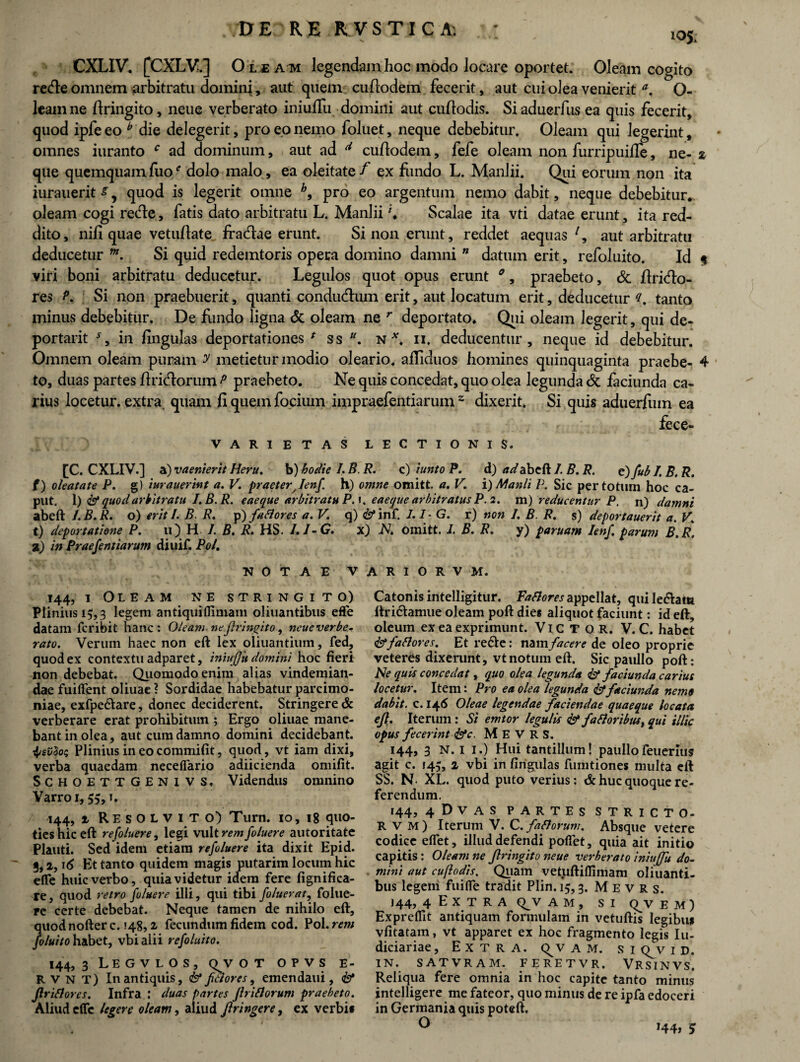 105 CXLIV. [CXLV.] Oleaivi legendam hoc modo Jocare oportet. Oleam cogito re&e omnem arbitratu dominj, aut quem cufiodem fecerit, aut cui olea venierit O- leamne ftringito, neue verberato iniuflu domini aut cuftodis. Siaduerfus ea quis fecerit, quod ipfe eo b die delegerit, pro eo nemo foluet, neque debebitur. Oleam qui legerint, omnes iuranto c ad dominum, aut ad d cufiodem, fefe oleam non furripuiffe, ne- 2 que quemquamfuo* dolo malo, ea oleitate/ ex fundo L. Manlii. Qui eorum non ita iurauerit^, quod is legerit omne b9 pro eo argentum nemo dabit, neque debebitur* oleam cogi re<fie, fatis dato arbitratu L. Manlii \ Scalae ita vti datae erunt, ita red¬ dito, nifi quae vetufiate fraciae erunt. Si non erunt, reddet aequas l9 aut arbitratu deducetur m. Si quid redemtoris opera domino damni ” datum erit, refoluito. Id $ viri boni arbitratu deducetur. Legulos quot opus erunt 0, praebeto, & firitfio- res P. Si non praebuerit, quanti condudlum erit, aut locatum erit, deducetur (i. tanto minus debebitur. De fundo ligna & oleam ne r deportato* Qui oleam legerit, qui de- portarit in lingulas deportationes f ss u. n *. ii. deducentur, neque id debebitur. Omnem oleam puram y metietur modio oleario, alliduos homines quinquaginta praebe- 4 to, duas partes firicfiorum p praebeto. Ne quis concedat, quo olea legunda & faciunda ca¬ rius locetur, extra, quam fi quem focium impraefentiarum z dixerit. Si quis aduerfiiin ea fece- VAR1ETAS LECTIONIS. [C. CXLIV.] a) vaenierit Heru. b) hodie I. B. R. c) iunto P. d) adabeft I. B. R. e) fub /. B. R. {) oleatate P. g) iurauerint a. V. praeter^Ienf h) omne omitt. a. V. i) Manli P. Sic per totum hoc ca¬ put. 1 )<& quod arbitratu I.B.R. eaeque arbitratu P.K eaeque arbitratus P. 2. m) reducentur P. n) damni abeft I. B. R. o) erit /. B. R. p) fartores a. V. q) & inf. I.I-G. r) non I. B. R. s) deportauerit a. V. t) deportatione P. u) H /. B. R. HS. I.I-G. x) N. omitt. I. B. R. y) paruam lenf, parum B.R. a) in Praefentiarum diuif. Pol. NOTAE V 144, 1 Oleam ne stringito) Plinius 15,3 legem antiqui (limam oliuantibus efle datam fcribit hanc: Oleam neflringito, neue verbe¬ rato. Verum haec non eft lex oliuantium, fed, quod ex contextu adparet, iniufju domini hoc fieri non debebat. Quomodo enim alias vindemian¬ dae fuiflent oliuae ? Sordidae habebatur parcimo¬ niae, exfpe&are, donec deciderent. Stringere & verberare erat prohibitum ; Ergo oliuae mane¬ bant in olea, aut cum damno domini decidebant, tjPlinius in eo commifit, quod, vt iam dixi, verba quaedam neceflario adiicienda omifit. SCHOETTGENivs, Videndus omnino Varro 1, SS,T* 144, 2 Resolvito) Turn. 10, 18 quo¬ ties hic eft refo/uere, legi vult rem foluere autoritate Plauti. Sed idem etiam refo/uere ita dixit Epid. 5,2,16 Et tanto quidem magis putarim locum hic efle huic verbo, quia videtur idem fere fignifica- re, quod retro foluere illi, qui tibi foluerat, folue¬ re certe debebat. Neque tamen de nihilo eft, quod nofter c. »48,2 fecundum fidem cod. Pol. rem foluito habet, vbi alii refoluito. 144,3 Legvlos, q^vot opvs e- R V n T) In antiquis, & frtores, emendam, & Jirirtores. Infra : duas partes Jh illorum praebeto. Aliud efle legere oleam, aliud Jiringere, ex verbi* A R I O R V M. Catonis intelligitur. Fartores appellat, qui Ie«ftam ftridlamue oleam poft dies aliquot faciunt: id eft, oleum ex ea exprimunt. Victor. V. C. habet & fartores. Et re&e: nam facere de oleo proprie veteres dixerunt, vt notum eft. Sic paullo poft: Ne quis concedat 9 quo olea legunda & faciunda carius locetur. Item: Pro ea olea legunda & faciunda nemo dabit, c. 146 Oleae legendae faciendae quaeque locata eft. Iterum: Si emtor legulis fartoribus> qui illic opus fecerint fac. M E V R S. 144, 3 N. i 1.) Hui tantillum! paullofeuerhis agit c. 143, 2 vbi in lingulas fumtiones multa eft SS. N- XL. quod puto verius: & huc quoque re¬ ferendum. 144, 4 D V A S PARTES STRICTO- R v M ) Iterum V. C. fartorum. Absque vetere codice efiet, illud defendi pollet, quia ait initio capitis : Oleam ne flringito neue verberato iniujfu do¬ mini aut cu(Iodis. Quam vetuftiflimam oliuanti¬ bus legem fui fle tradit Plin. 15,3. M e v r s. 144, 4 E X T R A Q^V A M , SI Q^V EM) Exprefllt antiquam formulam in vetuftis Iegibu* vfitatam, vt apparet ex hoc fragmento legis Iu- diciariae, Extra. <^v a m. si o v i d. IN. SATVRAM. FERETVR. VRSINVS. Reliqua fere omnia in hoc capite tanto minus intelligere me fateor, quo minus de re ipfa edoceri in Germania quis poteft. r J44> S