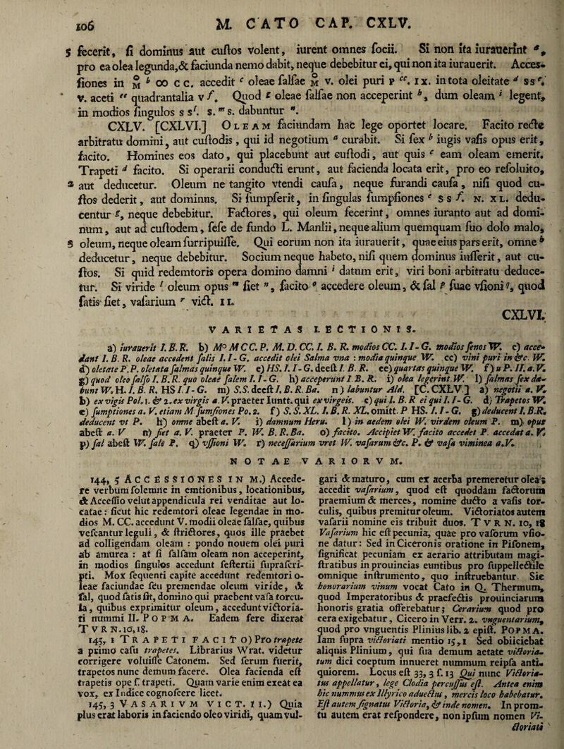 $ fecerit, fi dominus aut cuftos volent, iurent omnes focii. Si non ita iurauerint pro ea olea Iegunda,& faciunda nemo dabit, neque debebitur ei, qui non ita iurauerit. Acces- fiones in £ * 00 c c. accedit f oleae falfae m v. olei puri p rf. ix. in tota oleitate ' ss v. aceti “ quadrantalia v f. Quod * oleae falfae non acceperint h, dum oleam i legent, in modios fingulos s sf. s.m s. dabuntur *. CXLV. [CXLVI.] Oleam faciundatn hac lege oportet locare. Facito refte arbitratu domini, aut cufiodis, qui id negotium a curabit. Si fex h iugis vafis opus erit, facito. Homines eos dato, qui placebunt aut euftodi, aut quis c eam oleam emerit. Trapeti A facito. Si operarii conduci erunt, aut facienda locata erit, pro eo refoluito, a aut deducetur. Oleum ne tangito vtendi caufa, neque furandi caufa, nifi quod cu¬ ftos dederit, aut dominus. Sifumpferit, in fingulas fumpfionese ssA n. xl. dedu¬ centur f, neque debebitur. Faftores, qui oleum fecerint, omnes iuranto aut ad domi¬ num , aut ad cuftcrdem, fefe de fundo L. Manlii, neque alium quemquam fuo dolo malo, S oleum, neque oleam furripuiffe. Qui eorum non ita iurauerit, quae eius pars erit, omne b deducetur, neque debebitur. Socium neque habeto, nifi quem dominus iuiferit, aut cu- ftos. Si quid redemtoris opera domino damni * datum erit, viri boni arbitratu deduce¬ tur. Si viride 1 oleum opus w fiet ”, facito 0 accedere oleum, &fal i fuae vfioni?, quod fatis fiet, vafarium r vid. 11. CXLVI, varietas lectionis. a) iurauerit 1. E. R. b) M° MCC.P. M. D. CC. I. B. R. modios CC.I.I-G. modios fenos XV. c) ac ce» dant 1. B. R. oleae accedent falis 1.1- G. accedit olei Salma vna : modia quinque XV. cc) vini puri inisfe. ]V. d) oletate P. P. o letata falmas quinque XV. e) HS. 1. 1- G. deeft I. B. R. ee) quartas quinque XV. f) » P. 11. a. V, g) quod oleo falfo I. B. R. quo oleae fatem 1.1-G. h) acceperunt 1. B. R. i) olea legerint. W. I) falmas fex da- bunt XV. H. I. B. R. HS /1- G. m) S.S. deeft I. B. R. Ba. n ) labuntur Aid. [C. CXLV } a) negotii a. IC b> ex vigis Pol. i. & i. ex virgis a. V praeter Iuntt. qui exvirgeis. c) quii. B. R ei quii. /- G. d) Trapetos W. c) fumptiones a. V. etiam M.fumjiones Po. 2. i) S. S. XL. I. B. R. XL. omltt. P HS. 1.1 -G, g) deducent 1. B.R• deducent vt P. h) omne abeft a. V. i) damnum Heru. 1) in aedem olei W. vir dem oleum P. m). opus abeft a. V R) fiet a. V. praeter F. W. B. R. Ba. o) facito. Accipiet XV. facito accedet P. accedat a. j>) fal abeft W. fale P. q) vjjtoni XV. r) neceffarium vret IV. vafarum &c. P. ist vafa viminea a.V. NOTAE VARIORVM. 144, 5 Accessiones in m.) Accede- fe verbum folemrie in emtionibus, locationibus, & Acceffio velut appendicula rei venditae aut lo¬ catae r ficut hic redemtori oleae legendae in mo¬ dios M. CC. accedunt V. modii oleae falfae, quibus vefcantur leguli, & ftri&ores, quos ille praebet ad colligendam oleam : pondo nouem olei puri ab amurea : at fi falfam oleam non acceperint, in modios fingulos accedunt feftertii fupraferi- pti. Mox fequenti capite accedunt redemtori o- leae faciundae feu premendae oleum viride, & fal, quod fatis fit, domino qui praebent vafa torcu¬ la, quibus exprimitur oleum , accedunt vi&oria- fi nummi IL P o P M A. Eadem fere dixerat TvR N. 10,18. 145, 1 TRAPETI faciTo) Pro trapete a primo cafu trapetes. Librarius Wrat. videtur corrigere voluifie Catonem. Sed ferum fuerit, trapetos nunc demum facere. Olea facienda eft trapetis ope f trapeti. Quam varie enim exeat ea vox, ex Indice cognofcere licet* 145, 3 V A S A R 1 v M ViCT. 11.) Quia plus erat laboris in faciendo oleo viridi, quam vul¬ gari Amaturo, cum ex acerba premeretur olea ; accedit vafarium, quod eft quoddam fa&orum praemium & merces, nomine du6to a vafis tor¬ culis, quibus premitur oleum. Vi6toriatos autem vafarii nomine eis tribuit duos. T V R N. 10, ig Vafarium hic eft pecunia, quae pro vafdrum vfio- ne datur: Sed in Ciceronis oratione in Pifonem, fignificat pecuniam er aerario attributam magi- ftratibus in prouincias euntibus pro fuppelle&ile omnique inftrumento, quo inftruebantur Sie honorarium vinum vocat Cato in Thermum» quod Imperatoribus & praeferiis prouinciarum honoris gratia offerebatur; Cerarium quod pro cera exigebatur, Cicero in Verr. 2. vnguentarium9 quod pro vnguentis Plinius lib. 2 epift. POPMA. Iam fupra viftoriati mentio 15,1 Sed obiiciebat aliquis Plinium, qui fua demum aetate vitloria- tum dici coeptum innueret nummum reipfa anti¬ quiorem. Locus eft 33, 3 f. 13 Qui nunc Vifloria- tus appellatur, lege * Clodia percujfus ejl. Antea enim hic nummus ex Illyrico adueflm, mercis loco habebatur. Eft autem fi gnatus Vitiaria y dd inde nomen• In protn- tu autem erat refpondere, nonipfum nomen Vi- Hortati