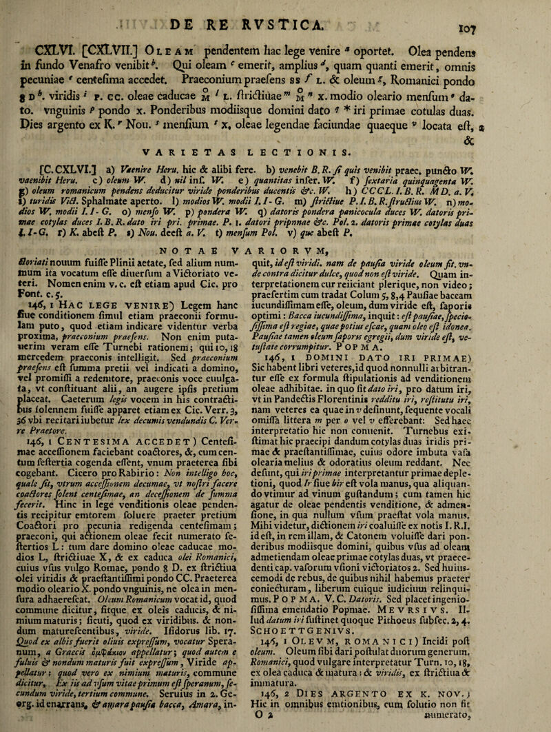 107 CXLVI. [CXLVII.] Oleam pendentem liac lege venire a oportet. Olea pendens in fundo Venafro venibit Qui oleam c emerit, amplius d, quam quanti emerit, omnis pecuniae € centefima accedet. Praeconium praefens ss f l. & oleum s, Romanici pondo 8 nh. viridis * r. cc. oleae caducae m 11- ftri&iuae m m * x. modio oleario menfum* da¬ to. vnguinis P pondo x. Ponderibus modiisque domini dato f * iri primae cotulas duas. Dies argento ex K.r Nou.s menidum ( x, oleae legendae faciundae quaeque v locata efl, |W ’ - <5c VARIETAS LECTIONIS. [C. CXLVI. J a) Vkenire Heru. hic & alibi fere, b) venebit B. R. fi quis venibit praec. pun&o XV. vaenibit Heru. c) oleum XV. d) nil inf. XV, e) quantitas infer. XV. f) fextaria quinquagenta XV, p) oleum romanicum pendens deducitur viride ponderibus ducentis &c. IV. h) CCCL.I. B. R. M D. a. V, 1) turidis ViSl. Sphahnate aperto. 1) modios XV. modii I.I-G. m) Jlrifliue P. I. B. R.Jlruflitis IV. n) mo¬ dios 'W, modii 1.1- G. o) tnenfo W. p) pondera XV. q) datoris pondera panicocula duces XV. datoris pri¬ mae cotylas duces I. B. R. dato iri pri. primae. P. j. datori pripnnae iste. Pol. 2. datoris primae cotylas duas 1,1-G. r) K. abeft P, s) Nou. deeft a. V. t) menfum Pol. v) que abeft P, NOTAE V Bonati nouum fuifle Plinii aetate, fed alium num¬ mum ita vocatum efie diuerfum a Vi&oriato ve¬ teri. Nomen enim v. c. eft etiam apud Cic. pro Font. c. 5. 146, 1 Hac lege venire) Legem hanc fiue conditionem fimul etiam praeconii formu¬ lam puto, quod etiam indicare videntur verba proxima, praeconium praefens. Non enim puta- lierim veram ede Turnebi rationem; quiio, 18 mercedem praeconis intelligit. Sed praeconium praefens eft fumma pretii vel indicati a domino, vel promifii a redemtore, praeconis voce euulga- <a, vt conftituant alii, an augere ipfis pretium laceat. Caeterum legis vocem in his contrari¬ us iolennem fuifle apparet etiam ex Cic.Verr.3, $6 vbi recitariiubetur lex decumis vendundis C. Ver¬ re Praetore. 146, 1 Centesima accedet) Centefi- mac acceflionem faciebant coa&ores, &, cum cen¬ tum feftertia cogenda effent, vnum praeterea fibi cogebant. Cicero pro Rabirio: Non intelligo hoc, quale fit, vtrum acceffjvnem decumae, vt noflri facere coablores folent centefimae, an decefftonem de fumma fecerit. Hinc in lege venditionis oleae penden¬ tis recipitur emtorem foluere praeter pretium Coa&ori pro pecunia redigenda centefimam; praeconi, qui a&ionem oleae fecit numerato fe- ftertios L: tum dare domino oleae caducae mo¬ dios L, ftri&iuae X,& ex caduca olei Romanici, cuius vfus vulgo Romae, pondo 8 D* ex ftri&iua olei viridis & praeftantiflimi pondo CC. Praeterea modio oleario X. pondo vnguinis, ne olea in men- fura adhaerefeat. Oleum Romanicum vocat id, quod commune dicitur, fitque ex oleis caducis, & ni¬ mium maturis; ficuti, quod ex viridibus. & non¬ dum maturefeentibus, viride. Ifidorus lib. 17. Quod ex albis fuerit oliuis expreffum, vocatur Sp era¬ num, a Graecis efitpzwj appellatur; quod autem e fuluis ist nondum maturis fuit expreffum, Viride ap¬ pellatur ; quod vero ex nimium maturis, commune dicitur, Ex iis ad vfum vitae primum efl fperanum, fe¬ cundum viridet tertium commune. Seruius in 2. Ge- erg. id enaxrans* & amarapaufia bacca, Amara, in- A R I O R V M, quit, id efl viridi, nam de paufia viride oleum fit.vn- de contra dicitur dulce, quod non efl viride. Quam in¬ terpretationem cur reiiciant plerique, non video; praefertim cum tradat Colum 5,8,4 Paufiae baceam iucundiflimam efie, oleum, dum viride eft, faporis optimi: Bacca iucundijfima, inquit: efl paufiae, fpecio- fijjima efl regiae, quae potius efcae, quam oleo efl idonea. Paufiae tamen oleum faports egregii, dum viride efl, ve- tufiatecorrumpitur. P OP M A. 146, I DOMINI DATO IRI PRIMAE) Sic habent libri veteres,id quod nonnulli arbitran¬ tur efie ex formula ftipulationis ad venditionem oleae adhibitae, in quo fit dato iri, pro datum iri, vt in Pande&is Florentinis redditu iri9 rejlitutu iri, nam veteres ea quae in v definunt, fequente vocali omifla littera m per 0 vel v efferebant: Sed haec interpretatio hic non conuenit. Turnebus exi- ftimat hic praecipi dandum cotylas duas iridis pri¬ mae <5c praeftantiflimae, cuius odore imbuta vafa olearia melius & odoratius oleum reddant. Nec defunt, qui iri primae interpretantur primae deple¬ tioni, quod /rfiue^/V eft vola manus, qua aliquan¬ do vtimur ad vinum guftandum; cum tamen hic agatur de oleae pendentis venditione, & admett- fione, in qua nullum vfum praeftat vola manus. Mihi videtur, di&ionein iri coaluifle ex notis I. R.I. id eft, in rem illam, & Catonem voluifle dari pon¬ deribus modiisque domini, quibus vfus ad oleam admetiendam oleae primae cotylas duas, vt praece¬ denti cap. vaforum vfioni vi&oriatos 2. Sed huius- cemodi de rebus, de quibus nihil habemus praeter coniechiram, liberum cuique iudicium relinqui¬ mus. P O P M A. V. C. Datoris. Sed placet ingenio- fiflima emendatio Popmae. Mevrsivs. II. lud datum hi fuftinet quoque Pithoeus fubfec.2,4. SCHOE TTGENIVS. 145, I Olevm, ROMANICI) Incidi poft oleum. Oleum fibi dari poftulat duorum generum, Romanici, quod vulgare interpretatur Turn. 10, 18, ex olea caduca & matura; & viridis, ex ftri&iua & immatura. 146, 2 Dies argento ex k. nov.) Hic in omnibus emtionibus, cum folutio non fit O % numerato.