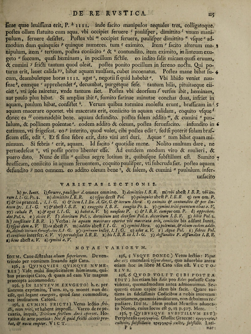 iicae quae leuiffima erit, P. h 1111* inde facito manipulos aequales tres, colligatoque. pollea ollam flatuito cum aqua, vbi occipiet feruere ' paulifper, dimittito 1 vnum mani¬ pulum , feruere defillet. Poflea vbi m occipiet feruere, paulifper dimittito n vfque0 ad¬ modum dum quinquies P quinque numeres, tum ? eximito. Item r facito alterum ma- $ nipulum, item J tertium, pollea coniicito f & v contundito, item eximito, ki linteum exu- geto * fuccum, quali heminam , in pocillum fiifiile. eo indito falis micam quali eruum, 6c cumini y fridli tantum quod oleat, pollea ponito pocillum in fereno notftu. Qui po¬ turus erit, lauet calida yy, bibat aquam mulfam, cubet incoenatus. Pollea mane bibat fu- 4 cum, deambuletque horas 1111. agatz, negotii fi quid habebita, Vbi libido veniet nau- feae *, eumque f apprehendet d, decumbat, purgetque fefe. tantum bilis, pituitaeque eii- ciet % vti ipfe miretur, vnde tantum fiet. Pollea vbi deorfum f verfus ibit, heminam, aut paulo plus bibat. Si amplius ibit £, fumito farinae minutae conchas duas, infriet in aquam, paulum bibat, conliflet h. Verum quibus tormina molefla erunt, brafficam in* £ aquam macerare oportet, vbi macerata erit, coniicito in aquam calidam, coquito vfque1 donec ea 11 commadebit bene, aquam defundito, pollea falem addito w, & cumini n pau¬ lulum, & pollinem polentae °. eodem addito & oleum, pollea feruefacito. infundito in f catinum, vti frigefcat. eo? interito, quod volet, cibi pollea edit'?, fed fi poterit folambraf- ficam effe, edit Et fi fine febre erit, dato vini atri duri. Aquae r tum bibat quam mi¬ nimum. Si febris * erit, aquam. Id facito * quotidie mane. Nolito multum dare, nc pertaedefcat v, vti polfit porro libenter effe. Ad eundem modum viro & mulieri, & puero dato. Nunc de illis * quibus aegre lotium it, quibufque fubffillum eft. Sumito 7 brafficam, coniicito in aquam feruentem, coquito paulifper, vti fubcruda fiet, pollea aquam defundito y non omnem, eo addito oleum bene % <Sc falem, & cumini a paululum, infer- uefacito VARIETAS LECTIONIS. h) pe. luntt. X) feruereypaulifper d. omnes omnino. 1) demittito /. B. R. m) vbi abeft I. B. R. vbi ite¬ rum I.1- G. Po. 2.. n) demittito I. B. R. o) vfque deeft Pol. p) quinquies abeft P. J. B. R. q) tum om. P. r) & ita praeced. , /. I * G. s) & item /. I. Ba. A. Gr. G. & iterum Heru, t) eximito & contundito & per Un- teum&c. l.l-G. v) Id abeft I. B. R. x) exuggito 1. B.R. exugitQ P0.2. y) cymini triti quantum oleat a. V, yy) caluda P. 2)& agat/. I-G. a) habet a. V. b) naujieae P. c) & 1. B. R. eumque om. P. d) apprehen¬ dat Pol. 2. e) eicietP. f) deoritum Pol. i. dormitum aut deorfum Pol. 2. decoritum I.B.R. g) bibit Pol. 2. h) conflituet I.B.R. i) Verba: in aquam macerare oportet vbi macerata erit, coniicito bis adfunt luntt. 1) vfque dum a. V. 11) ea abeft P. m) addito abeft I.I-G. n) cymini Heru, o) polentae, & oleum eodem addi- to, deinde iterumfervefacito /. /- G. p) cyminum infer. J. I - G. q) edat a. V. v) Aqua Pol. s) febres Pol. t) continuo interfer. a. V. v)pertedefeat I. B. R. x) bis I. B. R. iis I. /- Cr. y) defundito P. diffundito I\ B. R. i) bene abeft a. V a) cymini a. V. NOTAE VARIORVM. IDEM. Caue diftrahas aluum fuperiorem. De ven¬ triculo per vomitum leuando agit Cato. 156, 2 Qvinqvies qVINQVE NVME- RES) Vide mihi fimplicitatem hominum, qui¬ bus praecipit Cato, & quam ad eam Vir magnus praecepta accommodet. 156, 3 IN LIN TEVM EXVGETO) h. e. per linteum exprimito, Turn. 10,19 monet non de- dle, qui legant exurgeto, quod fane commodius, nec inufitatum Catoni. 156, 3 CVMINI FRICTI) Vetus le&io fri- fli, non triti, vt habent imprefll. Varro de re pe¬ cuaria, inquit. Triticum friflum dari oportet. Ho¬ ratius de arte poetica: Nec Ji quid frilli ciceris pro¬ bat, nucis emptor. VI C T. i$6, 5 VsQVE DONEC) Vetus Ie&io: Vsque doc ec\ emendaui vfque donec, quo aduerbio antea etiam hoc in libro M Cato vfus eft. Victo-- r i v s. 136, 6 Q_V O D VOLET CIBI POSTEA EDIT ) hic etiam bis Edit pro Edat pofuiffe Cato videtur, quemadmodum antea admonuimus. Se-< quenti etiam capite idem bis facit. Quare to¬ tiens in fideliffimis Codicibus a nobis inuentam locutionem,quamuisinufitatam, non debuimus re¬ pudiare. Idem. Idem probat Meurfius aduoca-- to Nonio, cuius locus eft 9,18 p.507. Mere. 156, 7 QyiiiysqvE svbstillvm est); Periphrafis ^ctyysqlui. Gloflae Graecae: ^xyyaqld, • culbitio, fubftillatio •sqxyyugiw culbo,- fubfiillo. Lati-