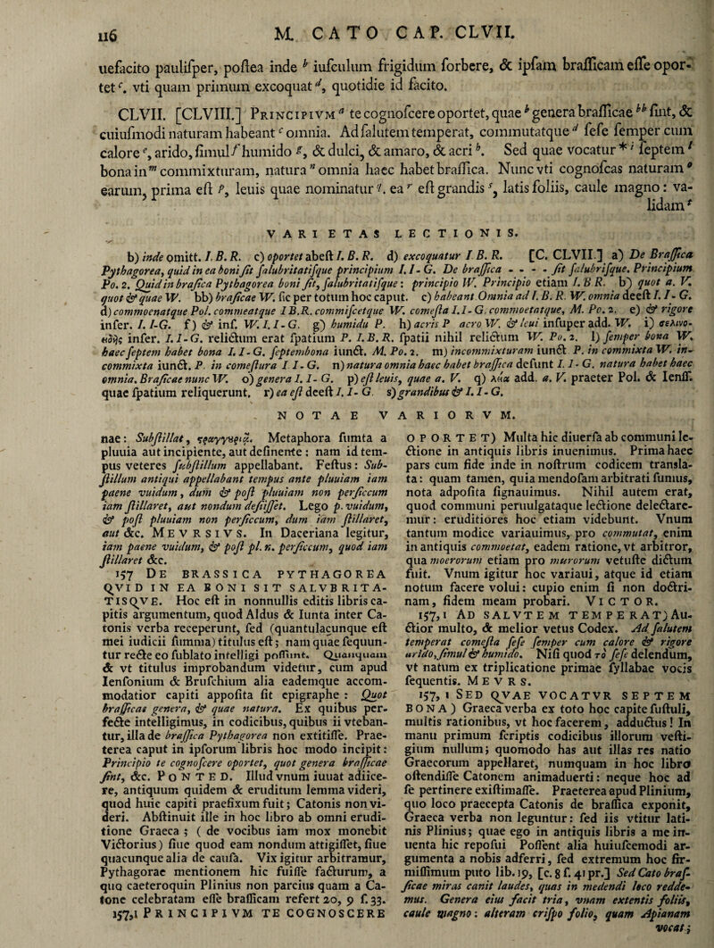 uefacito paulifper, poflea inde h iufculum frigidum forbere, <5c ipfam brafllcam effe opor¬ tet c. vti quam primum excoquatil, quotidie id facito. CLVII. [CLVIII.] Principivm* tecognofcereoportet,quaehgenerabrafficae ^ fmt, <5c cuiufmodi naturam habeantc omnia. Ad falutem temperat, commutatque d fefe femper cum calore % arido, fimul/humido & dulci, & amaro, & acrih. Sed quae vocatur *' feptem1 bona in'm commixturam, natura omnia haec habet braflica. Nunc vti cognofcas naturam® earum, prima eft: P, leuis quae nominatur L ea r efl grandis sy latis foliis, caule magno: va¬ lidam * VARIETAS LECTIONIS. b) inde omitt. I. B. R. c) oportet abeft /. B. R. d) excoquatur I B. R. [C. CLVII.] a) De Brajjica Pythagorea, quid in ea boni Jit falubritatifque principium I.I-G. De brajjica - - - - fit falubrifque. Principium P0.2. Quid in brajica Pythagorea boni Jit, falubritatifque: principio IV. Principio etiam 1.8 R. b} quot a. V, quot iy quae W. bb) brajicae W. fic per totum hoc caput, c) habeant Omnia ad I. B. R. W. omnia deeft I. I- G. d) commoenatque Pol. commeatque I B.R. commifc et que W. comejla I.I-G. commoetatque, M. P0.2. e) & rigore infer. I.I-G. f) inf. W. I.I-G. g) humidu P. h) acris P acroW. & Icui infuper add. W. i) eetovo- n$i)s infer. I.I-G. reli&um erat fpatium P. I.B.R. fpatii nihil reli&um W. P0.2. \) femper bona W. haec feptem habet bona I.I-G. feptembona iundh M. Po. 2. m) incommixturam iun&. P. in commixta W. in- commixta iun6h P in come (lura I.I-G. n) natura omnia haec habet brajjica defunt 1.1-G. natura habet haec omnia. Brajicae nunc W. o) genera 1.1- G. p) ejl leuis, quae a. V. q) Ahu add. a. V. praeter Pol. 6c IenlT. quae fpatium reliquerunt, r) ea ejl deeft 1.1- G s) grandibus & I.I-G. NOTAE V nae: Subjlillat, Metaphora fumta a pluuia aut incipiente, aut definerrte : nam id tem¬ pus veteres fubjlillum appellabant. Feftus: Sub- jlillum antiqui appellabant tempus ante pluuiam 'tam paene vuidum, dum & pojl pluuiam non perjiccum iam Jlillaret, aut nondum dejiijjet. Lego p. vuidum, & poft pluuiam non perjiccum, dum iam Jlillaret, aut &c, Mevrsivs. In Daceriana legitur, tam paene vuidum, & pojl pl. n. perjiccum, quod iam Jlillaret Scc. 1^7 DE BRASSICA PYTHAGOREA qv ID IN EA BONI SIT SALVBRITA- TISQVE. Hoc eft in nonnullis editis libris ca¬ pitis argumentum, quod Aldus & Iunta inter Ca¬ tonis verba receperunt, fed (quantulacunque eft mei iudicii fumma) titulus eft; nam quae fequun- tur re&e eo fublato intelligi poflimt. Quauquam & vt titulus improbandum videtur, cum apud Ienfonium dc Brufchiuin alia eademque accom¬ modatior capiti appofita fit epigraphe : Quot brafjicae genera, & quae natura. Ex quibus per¬ fere intelligimus, in codicibus, quibus ii vteban- tur, illa de brajjica Pythagorea non extitifle. Prae¬ terea caput in ipforum libris hoc modo incipit: Principio te cognofcere oportet, quot genera brafjicae Jint, &c. P 0 N T E D. Illud vnum iuuat adiice- re, antiquum quidem Sc eruditum lemma videri, quod huic capiti praefixum fuit; Catonis non vi¬ deri. Abftinuit ille in hoc libro ab omni erudi¬ tione Graeca ; ( de vocibus iam mox monebit Vi&orius) fiue quod eam nondum attigiffet, fiue quacunque alia de caufa. Vix igitur arbitramur, Pythagorae mentionem hic fuifle fa&urum, a quo caeteroquin Plinius non parcius quam a Ca¬ tone celebratam efie braflicam refert 20, 9 f. 33. 157,1 P R I N C I P I VM TE COGNOSCERE A R I O R V M. OPORTET) Multa hic diuerfa ab communi Ie- dtione in antiquis libris inuenimus. Prima haec pars cum fide inde in noftrum codicem transla¬ ta : quam tamen, quia mendofam arbitrati fumus, nota adpofita fignauimus. Nihil autem erat, quod communi peruulgataque le&ione dele&are- niur: eruditiores hoc etiam videbunt. Vnum tantum modice variauimus, pro commutat, enim in antiquis commoetat, eadem ratione, vt arbitror, qua moerorum etiam pro murorum vetufte di6hun fuit. Vnum igitur hoc variaui, atque id etiam notum facere volui: cupio enim fi non do&ri- nam, fidem meam probari. ViCTOR. 157,1 Ad salvtem tempe rat;Au- dtior multo, dc melior vetus Codex. Ad falutem temperat comejla fefe femper cum calore <&* rigore arido, Jimul& humtdo. Nifi quod ro fefe delendum, vt natum ex triplicatione primae fyllabae vocis fequentis. MEVRS. 157,1 Sed qvAE vocatvr septem BONA) Graeca verba ex toto hoc capite fuftuli, multis rationibus, vt hoc facerem, adduftus! In manu primum fcriptis codicibus illorum vefti- gium nullum; quomodo has aut illas res natio Graecorum appellaret, numquam in hoc libro oftendilfe Catonem animaduerti: neque hoc ad fe pertinere exiftimafTe. Praeterea apud Plinium, quo loco praecepta Catonis de bralfica exponit, Graeca verba non leguntur: fed iis vtitur lati» nis Plinius; quae ego in antiquis libris a meirr- uenta hic repofui Pollent alia huiufcemodi ar¬ gumenta a nobis adferri, fed extremum hoc fir- miflimum puto lib.19, [c.8f. 41 pr.] Sed Cato braf¬ jicae miras canit laudes, quas in medendi loco redde¬ mus. Genera eius facit tria, vnam extentis foliis, caule wagno: alteram crifpo folio, quam Apianam vocat}