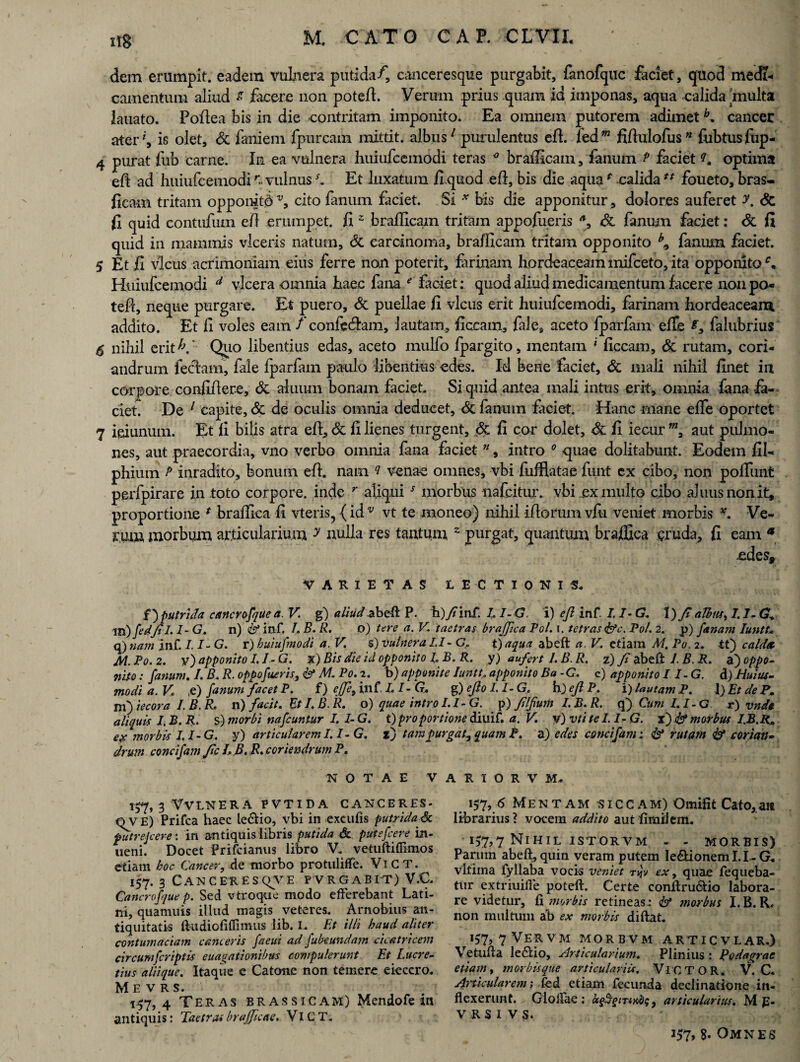 dem erumpit, eadem vulnera putida/, canceresque purgabit, fanofquc faciet, quod medi¬ camentum aliud s facere non potefi. Verum prius quam id imponas, aqua calida multa lanato. Pofiea bis in die contritam imponito. Ea omnem putorem adimetb. cancer ater*, is olet, dc faniein fpurcam mittit, albus7 purulentus efi. kdm fifiulofus” fubtusfiip- 4 purat fub carne. In ea vulnera huiufcemodi teras ° brafficam, fanum P faciet f optima efi ad huiufcemodi r- vulnus C Et luxatura fi quod efi, bis die aquar calidatf foueto, bras- fleam tritam oppomtd v, cito fanum faciet. Si * bis die apponitur, dolores auferet y. dc fi quid contufum efl erumpet, fiz brafficam tritam appofueris , dc fanum faciet: dc fi quid in mammis viceris natum, dc carcinoma, brafficam tritam opponito fanum faciet. 5 Et fi vicus acrimoniam eius ferre non poterit, farinam hordeaceam mifceto, ita opponito Huiufcemodi d vlcera omnia haec fana e' faciet: quod aliud medicamentum facere non po- tefl, neque purgare. Et puero, dc puellae fi vicus erit huiufcemodi, farinam hordeaceam addito. Et fi voles eam /confctjam, lautam, ficcam, fale, aceto fparfam efie falubrius $ nihil eri.tV Quo libentius edas, aceto mulfo fpargito, mentam * ficcam, dc rutam, cori¬ andrum feclam, fale fparfam paulo libentius edes. Id bene faciet, dc mali nihil finet in corpore confidere, dc aluiun bonam faciet. Si quid antea mali intus erit, omnia fana fa¬ ciet De 1 capite, dc de oculis omnia deducet, dc fanum faciet. Hanc mane effe oportet 7 ieiunum. Et fi bilis atra efi, dc fi lienes turgent, dc fi cor dolet, dc fi iecur aut pulmo¬ nes, aut praecordia, vno verbo omnia fana faciet n, intro 0 quae dolitabunt. Eodem fil- phium P inradito, bonum efi. nam ? venae omnes, vbi fufflatae funt ex cibo, non poliunt perfpirare in toto corpore, inde r aliqui5 morbus nafeitur. vbi ex multo cibo aluusnonit, proportione * braffica fi vteris, {idv vt te moneo) nihil ifiorum vfu veniet morbis v. Ve¬ rum morbum articularium y nulla res tantum 2 purgat, quantum braffica cruda, fi eam * VARIETAS LECTIONIS. f)putrida cancrofquea. V. g) aliud.abdi P. h)fiinf. LI-G. i) efl inf. I, I- G. 1) fi albus, 1.1- G* m) fedfil. I- G. n) & inf. I. B. R. o) tere a. V. taetras braffica Pol. i. tetras &c. Pol. 2. p) fanam Iuntt. q) nam inf. 1.1- G. r) huiufmodi a. V. s) vulnera IT- G> t)aqua abeft a. V. etiara M. Po. 2. it) calda. M. Po. 2. v) apponito 1.1- G. x) Bis die id opponito I B. R. y) aufert I. B. R. z) fi abeft 1. B. R. a) oppo¬ nito : fanum. I. B. R. oppofueris, M. Po. 2. b) apponite Iuntt. apponito Ba -C. c) apponito II-G. d) Huius- modia.V. .e) fanum fac et P. f) effe, inf Z. I-G* g )eJIo I.I-G. h)eflP. i) lautam P. 1 )EtdePm m) iecora I. B. R. 11) facit. Et I. B. R. o) quae introI.I-G. p) filfum I. B. R. q) Cum I.I-G r) vndt aliquis I.B.R. s) morbi mfcuntur I. I-G. t) pro portione diuif. a. V. v) vtitel.I- G. x) & morbus I.B.R0 e# morbis I.I-G. y) articularem 1.1-G. t) tam purgat, quam P. a) edes concifam; <& rutam 6* corian¬ drum concifam fic L B. R. coriendrum P. NOTAE V A R I O R V M. 157.3 VVLNERA PVTIDA CANCERES- mr E) Prifca haec le&io, vbi in excutis futridajk putrejeere: in antiquis libris putida & putefeere in- ueni. Docet prifeiamis libro V. vetuftilfimos etiam hoc Cancer, de morbo protuliffe. Vi C T. 157. 3 Canceresqve p vrgabit) V.C. Cancrofque p. Sed vtroque modo efferebant Lati¬ ni, quamnis illud magis veteres. Arnobius an¬ tiquitatis fttidiofiflimus lib. I. Et illi haud aliter contumaciam canteris faeui ad fubeundam cicatricem circumfcriptis euagationibus compulerunt Et Lucre¬ tius ali i que. Itaque e Catone non temere eieccro. M E v R s. 157.4 Teras brassicam) Mendofe in antiquis: Taetras brajjicae. VlCT. 157, 6 Mentam siccam) Omifit Cato,an librarius? vocem addito autfimiJem. P77N1HIL ISTORVM - - MORBIS) Parum abeft, quin veram putem le&ionem 1.1 - G. vltima fyllaba vocis veniet tjjv ex, quae fequeba- tur extriuifle poteft. Certe conftru&io labora¬ re videtur, fi morbis retineas: & morbus I.B.R. non multum ab ex morbis diftat, J57,7VEaVM MORBVM ARTICVLAR.) Vetufta le&io, Articularium. Plinius : Podagrae etiam, morbis que articulariis. VlCTOR. V.C. Articularem i fed etiam fecunda declinatione in¬ flexerunt. Glolfae : ugijgiTixdq, articularius. M p- V RS I VS.