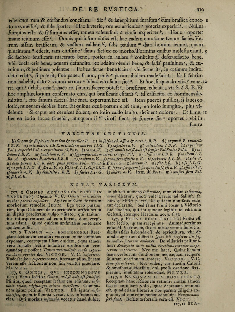 edes cum rata & coriandro concifam. Sic b Sc laferpitiam inrafum6 cum brafilca ex ace- g to oxymelli d, & fide fparfa. Hac jfi vteris, omnes articulos e poteris experiri A Nullus fumptus efi: Si fi fumptus efifet, tamen valetudinis s caufia experirerA Hanc i oportet mane ieiunum elFefi Omnis qui infommofus efi:, hac eadem curatione fanum facies. Ve¬ rum affam brafficam, Si vntfiam caldam11 y falis paulum m dato homini ieiuno. quam plurimum 71 ederit, tam citiffime0 fanus fiet ex eo morbo.Tormina quibus molefia erunt, $ fic facito: brafficam macerato bene,, pofiea in aulam P coniicito 2, deferuefacito bene* vbi coda erit bene, aquam defundito, eo addito oleum bene. Si falis' paululumr, Si cu¬ minum, & pollinem polentae. Pofiea ferues bene facito, vbi feruerit A in catinum indito, dato edat \ fi poterit, fine pane 5 fi non, panis * parum ibidem madefaciat. Et fi febrim non habebit, dato y vinum atrum z bibat, cito fanus fiet Et hoc, fi quando vfush vene-10 rit, qui c debilis erit A haec res fanum facere potefi A brafficam edit ita* vti S.. / S. E. Et hoc amplius, lotium conferuato eius, qui brafficam efitarit A id calfiicito. eo hominem de¬ mittito^, cito fanum faciet' hac cura, expertum hoc efi. Item pueros pufillos, fi laueseo . lotio, nunquam debiles fient. Et quibus oculi parum clari funt, eo lotio inungito , plus vi¬ debunt. Si caput aut ceruiees dolent, eo lotio caldo lauito, definent dolore1. Et fi mu-12 lier eo lotio locos fouebit * nunquam ii m virofi fient, et foucre fic ;/ oportetvbi in feutra VARIETAS t E C T I 0 N I ^ b) fic tam & JtrpTCtum in rafani & brajfica F. c) in fialfa ex braffica & aceto 7. B. R. d ) oxymeli F oximelle 1 B. R\ e) articularios IJ3 R. articulares morbos 1 I-G. f) expellere a. V. g ) valitudinis I B. R. h) experirm Pol 1 experiri Pol. 2. experiturus M.Fo 2. i) eam a. V,- 1) effis omnis velfi quis ejl fenifos Fol. Senios Fol 2. II) ca- fidam I.B.R. m) paululum a. V n) Quamplurimam omnes excepto Pol. 6) citijfimum 1. B R. p) aullam F Jta. A. q) coicito F. deiicito I B.R. r)paulum a. V. S) bent ferue facito a-. V tcferbuerit II - G. v}edit P. X) dato panem I.B.R, dato pane purum Pol. y) vt inC. LI- G. z) aerum F. a) fiet I. B. b) vfu LI-G. c )vtquisI. I-G. d) fiet a, V. e) Vbi inf. 1.1 ~G.fi'LI-G. f) fupra feriptum (feriptus lenfi) ejl a. V. g) cjfitarit F. efitauerit a. V* h) dimittito 7» B. R. i) facies L 7- G. I) doler e a. Vi item M, Po.2. m ) umferi Jient FoL b) fi 7. R.R* NOTAE V A R I O R V MA 157, 8 Omnes arttcvlos poteris EXPERIRE) Optime V. C. Omnes' articulares morbos poteris expellere. Agit enim Cato de eOrum morborum remedio. Isem. Ego vero putaue- rim, loqui Catonem de experimento articulorum in digitis praefertim vulgo vfitato, qui trahun- fur intorquenturue ad eum finem, dum crepi¬ tum edant. Quod quidem arthriticus netentare quidem aufit. 157, g Tamen' - - experirer) Rece¬ ptam leftionem retinui; veterem mnlc oirinibus exponam, corruptam illam quidem, equa tamen vera fortafle lectio induftria eruditorum erui quandoque pollet: Tamen valetudinis caufa experi- rus,hanc oportet &c. VlCTOR,- V. C. experirer. Vnde feribo : experirere vna littera amplius. Et eam veram elfe ieclionem non fim veritus praedare. Me v r s, 157,8 Omnis, qvi insomniosvs EST) Vetus Ieftio : Omnis, vel fi quis e fi feniofu. Plinius, quod receptam leftior.eni adiiniat, lnfo- mnia etiam, vigiliasque tollere decoflam. Commu¬ nem igitur retinui. Victor. Eft igitur info¬ mniofus, quem infomnia vexat, i. e. infomnesno- ftes. Qjii morbus infomnia vocatur haud dubie, 6z plurali numero infomnia e ^ mim etiam infomnia, urum dicatur, quod vult Carrio ad Salluft. fr. hift. 4. Mithr. p. 472, ille quidem non fatis vide¬ tur declaraffe. Sed fanet Plinii locus a Viftorio hic laudatus, qui ita quoque legitur in editione Gelenii, itemque Harduini 20,9. E 33- 157,9 Ferve eene f aci t o) Prifca eS haec I eft io, quam recepimus Animaduertimus enim M. Varronem, (fi optimis ac vetuititlimis Co¬ dicibus-fides habenda ed) de agricultura, vbi de modi3 agrorum dilierif : Quae fle perferue ita fit, vt radices fatorum comburat. De villaticis paftioni- bus : Sexaginta enim millia Firce Ili na excande me fe¬ cerunt cupiditate. Nec me latet, Quintilianum hanc verborum diuihonem nequaquam recipere folutam orationem tradere. Victor. V.C. bene feruefaeito. Nec video, cur tmefin Catoni & omnibus auftoribus, qui profa oratione feri- pferunt, inufitatam toleremus. M E V R S-. 157, H NVN^VAM II VIROSI FIENT.) Receptam hanc leftionem retinui: notam tamen facere antiquam volo , quae deprauata omnino eft, quod etiam librarius non parum diligens co- gnouit, ad eam enim notam adpofuit: Nunqucmum feri fient, Reftituta fortafle vera eft. Vi c rr. 127,12 Br a-