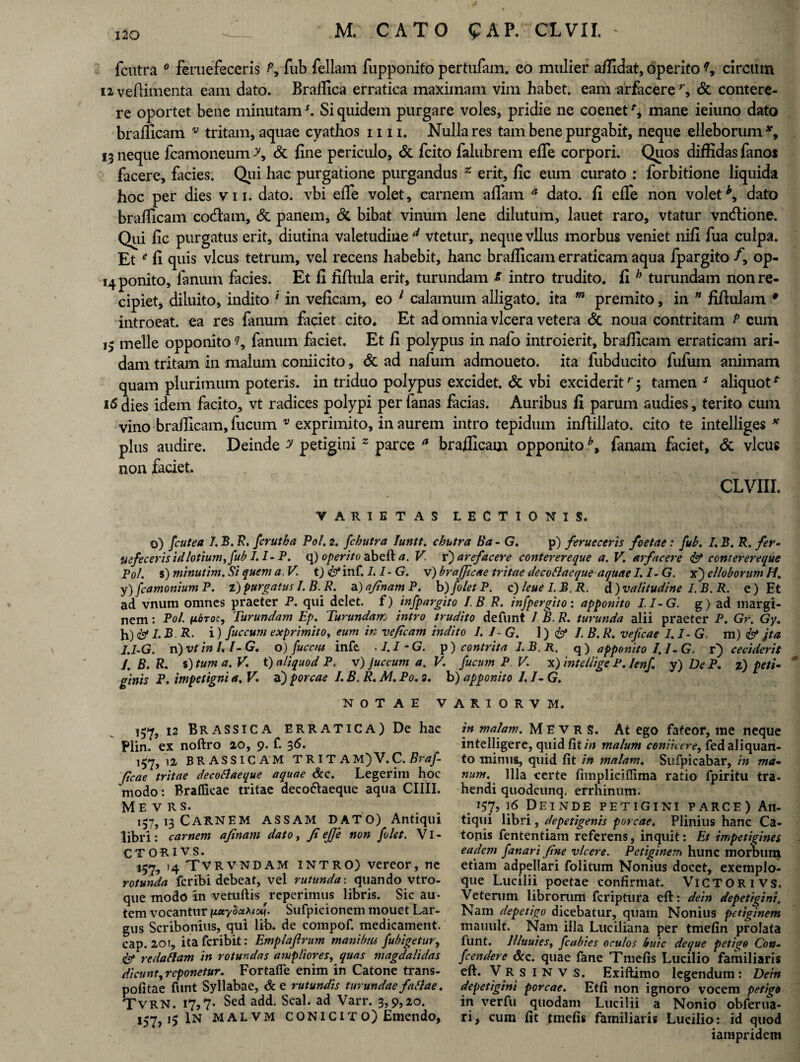 4 120 M. CATO ^AP. CL VII. fcutra 0 feruefeceris P, fub feliam fupponito pertufam. eo mulier allidat, operito ?, circum n vedimenta eam dato. Brallica erratica maximam vim habet, eam arfacere r, <5t contere¬ re oportet bene minutams. Si quidem purgare voles, pridie ne coenet % mane ieiuno dato brafficam. v tritam, aquae cyathos mi. Nulla res tam bene purgabit, neque elleborum 13 neque fcamoneum >, & line periculo, & fcito falubrem efTe corpori. Quos diffidas fanos facere, facies. Qui hac purgatione purgandus z erit, fic eum curato : forbitione liquida hoc per dies vn. dato, vbi efie volet, carnem affam a dato, fi efie non volet*, dato brafficam codam, & panem, & bibat vinum lene dilutum, lauet raro, vtatur vndione. Qui fic purgatus erit, diutina valetudine d vtetur, neque vllus morbus veniet nili fua culpa. Et f fi quis vicus tetrum, vel recens habebit, hanc brafficam erraticam aqua ipargito /, op- 14 ponito, fanum facies. Et fi fifiula erit, turundam s intro trudito, fi b turundam non re¬ cipiet, diluito, indito ' in veficam, eo 1 calamum alligato, ita m premito, in ” fifiulam * introeat, ea res fanum faciet cito. Et ad omnia vlcera vetera & noua contritam P cum meile opponito fanum faciet. Et fi polypus in nafo introierit, brafficam erraticam ari¬ dam tritam in malum coniicito, & ad nafum admoueto. ita fubducito fufum animam quam plurimum poteris, in triduo polypus excidet, & vbi excideritr $ tamen s aliquott 16 dies idem facito, vt radices polypi per fanas facias. Auribus fi parum audies, terito cum vino brafficam, fucum * exprimito, in aurem intro tepidum infiillato. cito te intelliges * plus audire. Deinde y petigini z parce a brafficam opponito b9 fanam faciet, & vicus non faciet. CLVIII. VARIETAS LECTIONIS. o) fcutea I.B.R, fcrutba Pol. 2. fcbutra Iuntt. chutra lia - G. p) ferueceris foetae: fub. I.B. R. fer¬ uefeceris id lotium, fub I.I-P. q) operito abeft a. V. v) arefacere conterereque a. V. arfacere & conterereque Pol. s) minutim. Si quem a, V. t) & inf. I.I-G. v) brajficae tritae decoblaeque aquae I. I- G. x) elloborum H. y) fcamonium P. z') purgatus I.B.R. a) afinam P. b )foletP. c) leue I.B. R. d)valitudine I.B.R. e) Et ad vnum omnes praeter P. qui delet, f) inspargito I.B R. infpergito: apponito I.I-G. g) ad margi¬ nem : Pol. nbroc. Turundam Ep. Turundam intro trudito defunt 1 B. R. turunda alii praeter P. Gr. Gy. h) <& L B R- i) Succum exprimito, eum in veficam indito 1. I G. 1) I B. R. veficae 1.1- G, m) & jta I.I-G. n) vt in I.l-G. o) fuccus infe . I.I-G. p) contrita I.B. R. q ) apponito 1. /- G. t) ceciderit I. B. R. s) tum a. V. t) aliquod P. v) Juccum a. V. fucum P V. x) intdiige P. lenf y) De P. z) peti¬ ginis P. impetigni a. V. a) porcae I. B. R. M. Po. 2. b) apponito /. I- G. NOTAE VARIORVM. 12 Brassica erratica) De hac Plin. ex noftro 20, 9. f. 36. 157, 12 BRASSICAM TRIT AM)V.C. Braf- ficae tritae decoSlaeque aquae &c. Legerim hoc ‘modo: Braflicae tritae deco&aeque aqua CHII. ME v R s. 157,13 Carnem assam dato) Antiqui libri: carnem afinam dato, fiejje non folet. VI¬ CTORI VS. 157, 14 TVRVNDAM INTRO) vereor, ne rotunda feribi debeat, vel rutunda: quando vtro- que modo an vetuftis reperimus libris. Sic au¬ tem vocantur \LxylxhioZ\. Sufpicionem mouct Lar¬ gus Scribonius, qui lib. de compof. medicament. cap. 20f, itaferibit: Emplajlrum manibus fubigetur, redaham in rotundas ampliores, quas magdalidas dicunt, reponetur. Fortafle enim in Catone trans- pofitae ftmt Syllabae, dee rutundis turundae f aliae, TvRN. 17,7« Sed add. Seal, ad Varr. 3,9,20. 157 15 IN MALVM C ONIC IT O) Emendo, in malam. M E v R S. At ego fateor, me neque intelligere, quid fit in malum conticere, fed aliquan¬ to minus, quid fit in malam. Sufpicabar, in ma¬ num. Illa certe fimpliciffima ratio fpiritu tra¬ hendi quodeunq, errhinum. 157, ]6 Deinde petigini parce) An¬ tiqui libri, depetigenis porcae. Plinius hanc Ca¬ tonis fententiam referens, inquit: Et impetigines eadem fanari fine vicere. Petiginem hunc morbum etiam adpellari folitum Nonius docet, exemplo¬ que Lucilii poetae confirmat. ViCTORivs. Veterum librorum feriptura eft: dein depetigini. Nam depetigo dicebatur, quam Nonius petiginem mauult. Nam illa Luciliana per tmefin prolata funt. llluuies, fcabies oculos huic deque petigo Con- fcendere &c. quae fane Tmefis Lucilio familiaris eft. V R s 1 N v s. Exiftimo legendum: Dein depetigini porcae. Etfi non ignoro vocem petigo in verfu quodam Lucilii a Nonio obferua- ri, cum fit tmefis familiaris Lucilio: id quod iampridem