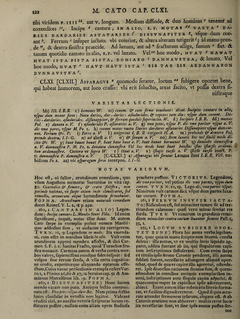 tibi viridem p. mihh. aut v. longam. Mediam diffinde, & duo homines e teneant ad coxendices Incipe 4 cantare, in alio. s. f. motas  vaeta ' da- RIES DARD ARIES ASTATARIES / DISSVNAPITER ^ vfqilC dum COe« ant b. Ferrum * infuper ia&ato. vbi coierint, & altera alteram tetigerit7; id manu pren¬ de w, & dextra finiftra praecide. Ad luxum, aut ad * fra&uram alliga, fanum 0 fiet. <5c tamen quotidie cantato in alio, s.f. vel luxato. Vel00 hoc modo, hv at p h a n a t HVAT ISTA PISTA SISTA, DOMIABO ^ DAMNAVSTRA, lllXatO. V el hoc modo, hvat r havt havt ista s sis tar sis ardannabon DVNNAVSTR*A L CLXI. [CLXII.] Asparagvs a quomodo feratur, locum aa fubigere oportet bene, qui habeat humorem, aut loco crafTo: vbi erit fubadus, areas facito, vt poffis dextra fi- nifiraque VARIETAS LECTIONIS. bb) III. I.B.R. c) homonesW. cc) coxem. & cum firme tenebunt: dicat, Incipito cantare in alie, vfque dum motae fiant: Nata daries, dar - daries: afiadarides. repetas tam diu : vfque dum coeant. Da- ries - dar daries. afiadarides. dijjunappiter, & ferrum quoduis fuperiacito. W. d ) Incipere I.B.R. dd ) moetas Pol. c) danat a a. V f ) afiadarides P. aftar aries a. V. g) vna petes, vfque P. dic vna pariter vfque a. V’. dic vna par es, vfque AI. Po. 2. h) coeant motas vaeta Daries dar dar es afiat aries Dijfunapiter vfque dumcoe- ant. Ferrum &c. P. i) Ferro a.V. 1) tetigerint /. B. R retigerit H. A. m) prehende & dextera Pol. prende dextra, 1.1-G. n) ad abeft a. V. o) & fanum a. V. oo) Item luxato hoc vel fimili modo di~ cito &c. W. p) huat hauat hauat P. haut haut haut a. V. huat hanat haruanat IV. q) damiabo damaufira a. V. dannauftra P. M. Po. 2. danauta danaufira Vel hoc modo haut huat hauftas iflas ifiarfis ardana- 2 bon ardanaufira. Caetera vt fupra W. r) Haut a.V. s) ifiagis turfis a. V ifiafis tarfis iunft. P. t) dannauflra P. damaujira a. V. [C. CLXI.] a) Afpuragus vbi feratur Lenuna funt I.B.R. Vibi, no- bifcum Po. 2. aa) vbi afparagum feras intcrpon. I.I-G. NOTAE VARIORVM. Hoc eft, ni fallor, arundinum remedium, quo vfum Auguftuin memorat Suetonius in vita cap. 8o. Coxendice & femore, <&* crure finifiro , non perinde valebat, vt faepe etiam inde claudicaret, fed remedio, arenarum atque harundinum firmabatur. P O P M A. Arundinum etiam naturale remedium docet Reinef. V. L. 2,18 p. 292. 160, 1 Cantare in alio) Legen¬ dum : Incipe cantare L. Manlio Sexti Filio. Id enim fignificant, inquit, notae illae duae. M. autem Cato faepe in exemplis pofuit nomen Manlii: quo addu6his fum , vt audacius ita corrigerem. Tvrn. 1 o, '9 Legendum in malo. Ita emenda- ui, cum eflet in omnibus libris in alio. Vult enim arundinem apponi membro affefto, & dici Car¬ men S. F. i. e. Sanitas Fradio, quod Turnebus fru- ftramutauit. Carmina autem & verba contra mor¬ bos valere, fapientifiimi cuiufque fides refpuit: fed vulgus fine rerum fenfu, & vlla certa cognitio¬ ne credit, experiturque aliquando optatum effe- dhim,Cuius vanae perfuafionis exempla refertVar- ro r, 2 Plinius 20,60 & 27,12 Seruius cap. 51 & Am¬ mianus Marcellinus lib. 29. Popm A. 160,1 DISSVNAPITER) Hunc locum mendo vacare non puto. Antiqua ledtio contami¬ nata eft: Vna petes vfque dum &c. Nam prima didlio huius claufulae in vetuftis non legitur. Videant eruditi viri, an auxilio veteris fcripturae locum re- ftituere poffint; nullam enim aliam opem ftudiofis praebere poffiim. VICTORI VS. Legendum, dic vna pariter, vel potius dic vna partes, vfque dum coeant. T V R N.io, 19. Vago dic, vna partes vfque. Nimirum vult carmen dici vfque dum partes luxa¬ tae coeant. P O P M A. 16!, iFerrvm insvper iacta- T o) Ridiculum eft, fed minaciter tamen fit ad ter¬ ritandum calamum: quafi vero minas fentiat res fur da. Tvrn. Vt nimirum in grandinis reme¬ dium minaciter contra caelum leuantur fecures Pali. 1, 35, i- 161,1 Locvm svbigere opor¬ tet bene) Plura hic antea verba legeban¬ tur, quae quia in manu fcriptis non inueni, cun&a deleni: illa autem, vt ex multis locis liquido ap¬ paret, addita fuerant ab iis, qui fingulorum capi¬ tum infcriptiones fuftulerant. Cum enim faepe ex titulis ipfisfermo Catonis penderet, illi autem fublati forent, necefiario adiungerc aliquid opor¬ tebat, quod de qua re capite illo ageretur, oftende- ret. Ipfe diuerfam rationem fecutus fum, & quem¬ admodum in omnibus antiquis exemplaribus in¬ ueni, infcriptiones ante lingula capita adpofui, & quaecunque nuper in capitibus ipfis adcreuerant, abieci. Erant autem illae rubricatis literis forma¬ tae, vt facilius dignofcerentur. Quod fi quis accu¬ rate attendat fermonem ipfaruin, elegans eft, & ab Catonis oratione non abhorret: multis certe locis ita necefiariae funt, vt fine ipfis omnis pofteafer- mo