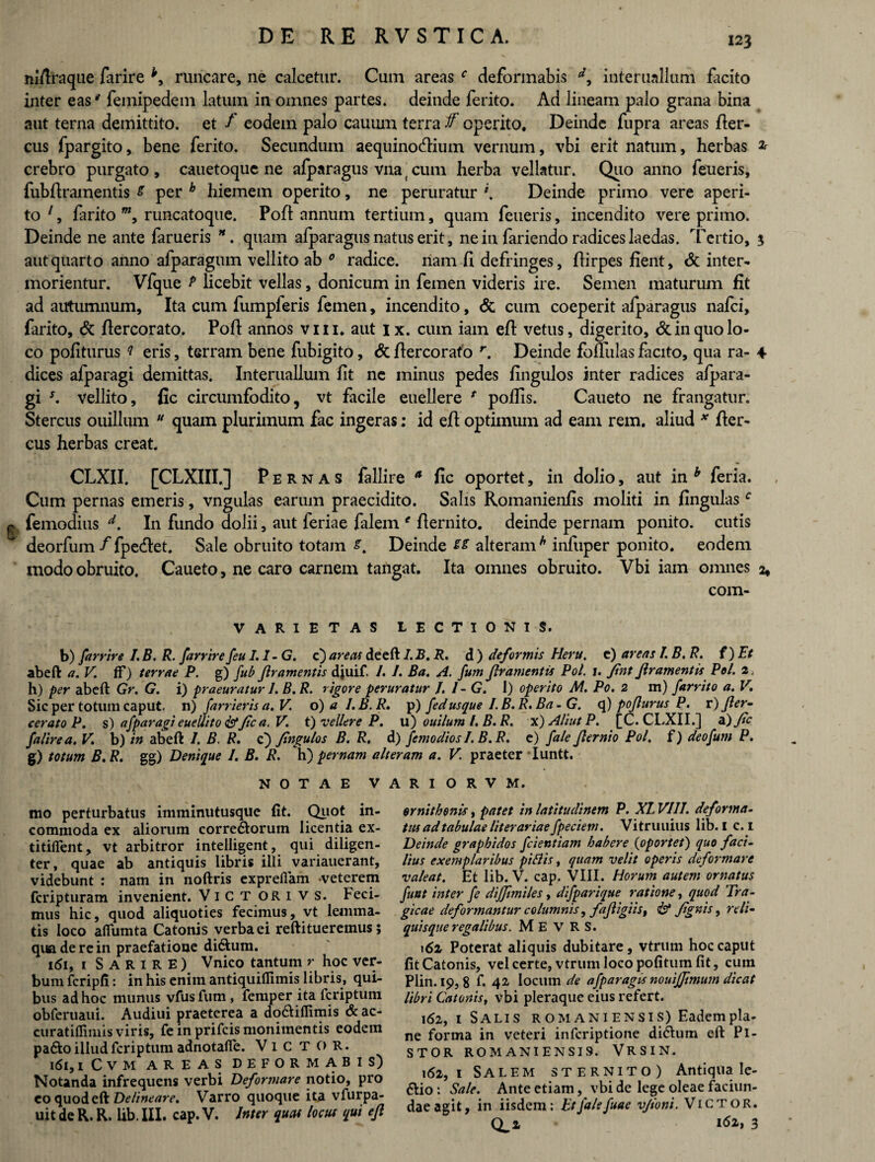 mfiraque farire *, runcare, ne calcetur. Cum areas f deformabis interuallum ficito inter eas' femipedem latum in omnes partes, deinde ferito. Ad lineam palo grana bina aut terna demittito, et f eodem palo cauum terra f operito. Deinde fupra areas fler- cus fpargito, bene ferito. Secundum aequinoctium vernum, vbi erit natum, herbas * crebro purgato, cauetoque ne afparagus vna cum herba vellatur. Quo anno feueris, fubfiramentis s per h hiemem operito, ne peruratur \ Deinde primo vere aperi¬ to 1, fiirito runcatoque. Pofi annum tertium, quam feueris, incendito vere primo. Deinde ne ante farueris *. quam alparagus natus erit, ne in fariendo radices laedas. Tertio, 3 aut quarto anno afparagum vellito ab 0 radice, nam 11 defringes, fli rpes fient, <5t inter¬ morientur. Vfque P licebit vellas, donicum in femen videris ire. Semen maturum fit ad autumnum. Ita cum fumpferis femen, incendito, <5c cum coeperit afparagus nafci, farito, & fiercorato. Poft annos vm. aut ix. cum iam efi vetus, digerito, 6c in quo lo¬ co politurus f eris, terram bene fubigito, & fiercorato r. Deinde fofltilas facito, qua ra- 4 dices afparagi demittas. Interuallum fit ne minus pedes fingulos inter radices alpara- gi s. vellito, fic circumfodito, vt facile euellere * poliis. Caueto ne frangatur. Stercus ouillum u quam plurimum fae ingeras: id efi optimum ad eam rem. aliud * fier- cus herbas creat. CLXII. [CLXIII.] Pernas fallire a fic oportet, in dolio, aut in b feria. Cum pernas emeris, vngulas earum praecidito. Salis Romanienfis moliti in lingulasc £ femodius d. In fundo dolii, aut feriae falem e fiernito. deinde pernam ponito, cutis deorfum / fpedet. Sale obruito totam Deinde ss alteram h infuper ponito, eodem modo obruito. Caueto, ne caro carnem tangat. Ita omnes obruito. Vbi iam omnes 2* com- VARIETAS LECTIONIS. b) farrire I. B. R. farrire feu I.l-G. c) areas deeft I.JB. R. d ) deformis Heru, e) areas I.B.R. f) Et abeft a. V. flf) terrae P. g) fub Jlramentis diuif. 1. I. Ba. A. fum Jlramentis Pol. 1. fint Jlramentis Pol. 2. h) per abeft Gr. G. i) praeuratur 1. B. R. rigore peruratur /. 1 - G. 1) operito M. Po. 2 m) farrito a. V. Sic per totum caput, n) farrierisa.V o) a I.B.R. p) fed usque I.B.R. Ba - G. q) po/lurus P. v) fler- ceratoP. s) afparagi euellito & fic a. V. t) vellere P. u) ouilum l. B. R. x) Aliut P. fC. CLXII.] <E) fa j'alirea. V. b) in abeft 1. B. R. c) fingulos B. R. d) fcmo dios I.B.R. e) fale Jlernio Pol. f) deofum P. g) totum B.R. gg) Denique 1. B. R. h) pernam alteram a. V. praeter Iuntt. NOTAE V mo perturbatus imminutusque fit. Quot in¬ commoda ex aliorum corre<5lorum licentia ex- titifient, vt arbitror intelligent, qui diligen¬ ter, quae ab antiquis libris ilii variauerant, videbunt : nam in noftris exprefiam -veterem fcripturam invenient. ViCT ORIVS. Feci¬ mus hic, quod aliquoties fecimus, vt lemma¬ tis loco affumta Catonis verba ei reftitueremus; qua de re in praefatione di&um. 161, 1 S A R 1 R E) Vnico tantum r hoc ver¬ bum fcripfi: in his enim antiquiflimis libris, qui¬ bus ad hoc munus vfusfum, femper ita fcriptum obferuaui. Audiui praeterea a do&iflimis 6c ac- curatiffimis viris, fe in prifcis monimentis eodem pa&o illud fcriptum adnotafie. VlCTOR. l6l, 1 C V M AREAS DEFORMABIS) Notanda infrequens verbi Deformare notio, pro eo quodeft Delineare. Varro quoque ita vfurpa- uit de R. R. lib. III. cap. V. Inter quas locus qui efi A R I O R V M. ornithonis, patet in latitudinem P. XL VIII. deforma- tus ad tabulae liter ariae fpeciem. Vitruuius lib. I c. 1 Deinde graphidos fcientiam habere (oportet) quo faci- lius exemplaribus piflis, quam velit operis deformare valeat. Et lib. V. cap. VIII. Horum autem ornatus fuat inter fe diffimiles, difparique ratione, quod Tra¬ gicae deformantur columnis, fajligiist & /ignis 9 reli¬ quisque regalibus. M E V R S. 162 Poterat aliquis dubitare, vtrum hoc caput fit Catonis, vel certe, vtrum loco pofitum fit, cum Plin.ip, 8 f. 42 locum de afparagts nouijftmum dicat libri Catonis, vbi pleraque eius refert. 162, 1 Salis Romaniensis) Eadem pla¬ ne forma in veteri inferiptione didhim eft Pl- STOR ROMANIENSIS. VRSIN. 162,1 Salem sternito) Antiqua Ie- &io: Sale. Ante etiam, vbi de lege oleae faciun- dae agit, in iisdem: EtJalefuae v/ioni. Victor. Q^2 162, 3