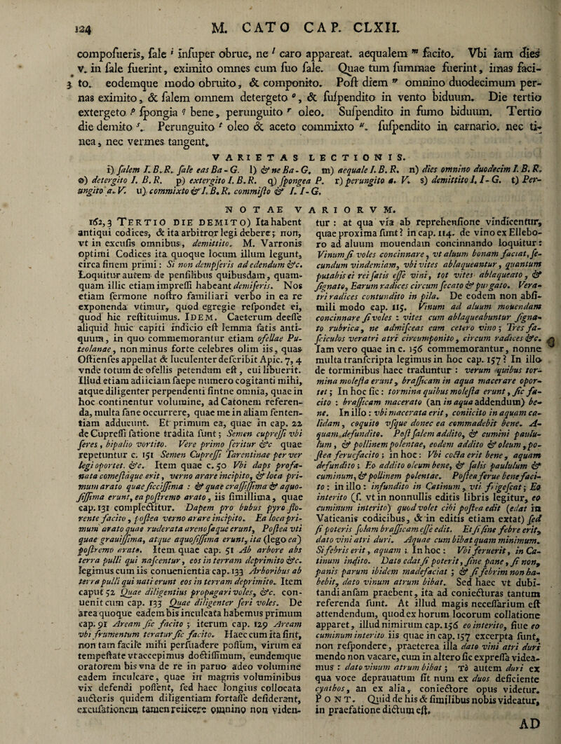 compofneris, fale * infuper obrue, ne 1 caro appareat, aequalem m fecito. Vbi iam dies? v. in fale fuerint, eximito omnes cum fuo fale. Quae tum fummae fuerint, imas feci- 3 to. eodemque modo obruito, & componito. Poft diem  omnino duodecimum per¬ nas eximito, & felem omnem detergeto *, & fufpendito in vento biduum. Die tertio extergeto.P ipongia ? bene, perunguito r oleo. Sufpendito in fumo biduum. Tertio die demito A Perunguito * oleo dc aceto commixto fufpendito in carnario, nec ti¬ nea, nec vermes tangent* VARIETAS LECTIONIS. i) falem 71 B.R. fale eas Ba - G. 1) & ne Ba- G. m) aequale 1. B. R, n) dies omnino duodecim I. B. R* ©) detergito 1. B. R. p) extergito I. B. R. q) fpongea P. r) perungito m. V* s) demittito 7.1- G. t) Per- ungito V u), commixto & J, B, R, commijlo & I. 7- G, N O T A E V 162,3 Tertio die demito) Itahabent antiqui codices, & ita arbitror legi debere; non, vt in excufis omnibus, demittito. M. Varronis optimi Codices ita quoque locum illum legunt, circa finem primi : Si nondempferis ad edendum &c. Loquitur autem de penfilibus quibusdam , quam¬ quam illic etiam imprefli habeant demiferis. Nos etiam fermone noftro familiari verbo in ea re exponenda vtimury quod egregie refpondet ei, quod hic reftituimus. Idem. Caeterum deefie aliquid huic capiti indicio eft lemma fatis anti¬ quum , in quo commemorantur etiam ofellae Pu¬ teolanae , non minus forte celebres olim iis, quas* Ofiienfes appellat & luculenter deferibit Apic. 7,4 vnde totum de ofellis petendum eft, cui libuerit. Illud etiam adiiciamfaepe numero cogitanti mihi, atque diligenter perpendenti fintne omnia, quae in hoc continentur volumine, ad Catonem referen¬ da, multa fane occurrere, quae me in aliam fenten- tiam adducunt. Et primum ea, quae in cap. 22 de Cuprefii fatione tradita funt; Semen cuprejji vbi feres , bipalio vortito. Vere primo feritur dfle quae repetuntur c. 151 Semen Cuprejf Tarentinae per ver legi oportet. <&'c. Item quae c. 50 Vbi daps profa¬ nata comeflaque erit, verno arare incipito, & lota pri¬ mum arato quaefccijfma : & quae crajfffma & aquo- Jijfma erunt, ea poflremo arato, iis fimillioia, quae cap. 131 compledlitur. Dapem pro bubus pyra flo¬ rente facito , poflea verno arare incipito. Ea loca pri¬ mum arato quae ruderata arenofaque erunt, Poflea vti quae grauiffima, atque aquofijfima erunt, ita (lega ea') poflremo arate. Item quae cap; 51 Ab arbore abs terra pulli qui nafcentur, eos in terram deprimito &c. legimus cum iis conuenientia cap. 133 Arboribus ab terra pulli qui nati erunt eos in terram deprimito. Item caput 52 Quae diligentius propagari voles, &c. con- ueniteum cap. 133 Quae diligenter feri voles. De area quoque eadembis inculcata habemus primum cap. 91 Aream fic facito ; iterum cap. 129 Aream vbi frumentum teratur fle facito. Haec cum ita fint, non tam facile mihi perfuadere polium, virum ea tempeftate vt accepimus do&iflimum, eundemque oratorem bis vna de re in paruo adeo volumine eadem inculcare, quae in magnis voluminibus vix defendi pollent, fed haec longius collocata audloris quidem diligentiam fortafle defiderant, excufalionem tamen reiicere omnino non viden- A R I O R V M. tur : at qua via ab reprehenfione vindicentur, qirae proxima funt ? in cap. 114. de vino ex Ellebo¬ ro ad aluum mouendain concinnando loquitur: Vinum fi voles concinnare, vt aluum bonam faciat fe¬ cundum vindemiam, vbi vites ablaqueantur, quantum putabis ei rei fatis ejje vini, tot vites ablaqueato, & fignato, Earum radices circum fecato &piogato. Vera- tri radices contundito in pila. De eodem non ab/i- mili modo cap. 115. Vinum ad aluum mauendam concinnare fi voles : vites cum ablaqueabuntur fi gna¬ to rubrica, ne admifeeas cum cetero vino; Tres fa- ficulos veratri atri circumponito, circum radices &c. Iam vero quae in c. 156 commemorantur, nonne multa tranferipta legimus in boc cap. 157 ? In illo de torminibus haec traduntur : verum quibus tor¬ mina molefla erunt, braffleam in aqua macerare opor¬ tet; In hoc fic: tormina quibus molefla erunt, fic fa¬ cito : br affleam macerato (an in aqua addendum) be¬ ne. In illo : vbi macerata erit, coniicito in aquam ca¬ lidam , coquito vfque donec ea commadebit bene. A- quam.defundito. Pofl filem addito, & cumini paulu¬ lum y & pollinem polentae, eodem addito & oleum , po¬ flea feruefacito ; inhoc: Vbi cotta erit bene, aquam defundito 1 Eo addito oleum bene, & falis paululum & cuminum pollinem polentae. Poflea ferue bene faci¬ to : in illo : infundito in Catinum , vti f igefcat j Eo interito (f. vt in nonnullis editis libris legitur, eo cuminum interito) quod volet cibi poflea edit (edat frt Vaticanis codicibus, drin editis etiam extat) fed fi poteris folam br affleam, effle edit. EtJifine febre erity dato vini atri duri. Aquae cum bibat quam minimum. Sifebris erit, aquam Inhoc : Vbi f eruerit, in Ca¬ tinum indito. Dato edat fi poterit, fine pane, fi non9 panis parum ibidem madefaciat ; & fi febrim non ha¬ bebit, dato vinum atrum bibat. Sed haec vt dubi¬ tandi anfam praebent, ita ad coniedhiras tantum referenda funt. At illud magis neceflarium e/l attendendum, quod ex horum locorum collatione apparet, illud nimirum cap. 156 eo interito, fine eo cuminum interito iis qtiae in cap. 157 excerpta /imt, non refpondere , praeterea illa dato vini atri duri mendo non vacare, cum in altero fic exprelfa videa¬ mus r dato vinum atrum bibat; To autem duri ex qua voce deprauatuni fit num ex duos deficiente cyathos, an ex alia, conie&ore opus videtur. Pont. Quid de his & /anilibus nobis videatur, in praefatione didhim eft. AD