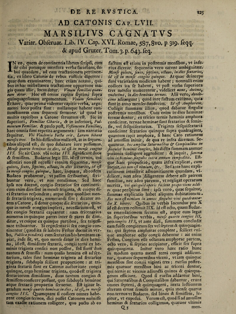 AD CATONIS Cap, LVII. MARSILIVS CAGNATVS ' Variar. Ol>leruat. Lib. IV. Cap. XVI. Romae, 5S7,8vo, p.319. leqq, & apud Gruter. Toni. 3. p. 643. feq. IN eo, quem de continentia librum fcripfi, eunt dc cibi potusque menfura verba faciebam, de¬ bui quaedam, ad cara tra&ationcm pertinen¬ tia, ex libro Catonis de rebus rafticis digerere s quae dura examinarem , haec etiatn notaui, qui¬ bus in hac mifcelianea tra&atione opportune ma¬ gis quam illic, locus datur. Vinum familiae quan¬ tum detur. Hoc eft totius capitis feptimi fupra quinquagefimura argumentum. Vinum familiae. Et haec, quae prima videntur capitis verba, argu¬ menti loco polita funt : nullamque habent con- iurc&ioraetn cum fequenti ferraone. id quod in inultis capitibus a Catone feruatiim eft. Sic in fuperiori, Familiae Cibaria, & in inferiori, Pul¬ mentum Familiae. & paulo poft, Veflimenta Familiae, haec omnia funt repetita argumenta: iam narratio fequitur. Vbi Vindemia Fafla erit, Loram bibant menfes tres. In his difficultas nulla eft, at in fequen- tibus aliquid eft, de quo dubitare i ure poffiimus, Menfe quarto heminas in dies, id ejl in menfe congios IIS. Sic ait Cato, vbi notae IIS. fignificaut duos & femiHem. Budaeus legit III. id eft ternos, cui aflentiri non eft necefier etenim fequentia, ?nenfe quinto, fexto, feptimo, oftauo, in dies fextarios, id ejl in menfe congios quinque, haec, inquam, ab eodem Budaeo probantur, vtpaffim feribuntur, feri- buntur vero, vt nos retulimus. Sed haec ipfa nos docent, congio fextarios fex contineri: cum enim dies fint in menfe triginta, & cuique di¬ ei fextarius refpondeat; atque ideo quolibet men¬ fe fextarii triginta, numerandi fint j dicatur au¬ tem a Catone, fi detur quoque die fextarius, quin¬ que in menfe congios impleri, necefiarium eft, vt fex congio Sextarii capiantut : nam tricenarius numerus in quinque partes inter fe pares fic diffi¬ dit ur, vt cuique ex quinque partibus, fex trigefi- mae tribuantur. Si ergo fextarii fex congio con¬ tinentur (quod ita fe habere Feftus docuit in ver¬ bo, Publica pondera) cum fextarius bis heminam ca¬ piat, inde fit, vt, quo menfe datur in dies hemi¬ na, id eft, dimidium fextarii, congii terni ex he¬ minis triginta confici non poffint, fed fiunt duo tantum dc femiffis: nam qualis hemina eft adlex- tarium, tales funt heminae triginta ad fextarios triginta, fubdupla fcilicet proportione : at tri¬ ginta fextarii funt ex Catonis aucioritate congii quinque, ergo heminae triginta* quodeft triginta fextariorum dimidium , duos tantum congios & femilfem conficere poliunt, quo fubdupla heminae atque fextarii proportio feruetur. Eft igitur le¬ gendum menfe quarto heminas in dies, id ejl, in menfe congios 11S. Quamquam fi codices omnes habe¬ rent congios ternos, dici pollet Catonem nohiilfe tam exa&e rationem colligere, quo pa&o ab eo fa£ium eft etiam in pofirCmis menfibus, vt infe¬ rius dicetur, fequentia vero carent ambiguitate» Menfe quinto, fexto, feptimo, oftauo, in dies fextarios, id ejl in menfe congios quinque. At quae deinceps funt varietatem modicam habent; nonnulli enim codices ita fe habent, vt poft verba fuperiora tres menfes riuiiiererttur, videlicet nono, decimo, 'Undecimo, in dies heminas ternas. Alii vero, duode¬ cimo adiungunt; quod inre fa&um exiftimo, quia funt in anno menfes duodecim. Id ejl Amphoram* Colligit fuinmam illius, quod dabatur lingulis poftrcmis menfibus. Cum enim in dies heminae ternae dentur, ex tricies ternis heminis amphora conficitur, ternae heminae funt fextarius & femis- fis, vel fefquifextarius. Triginta fefquifextarit conficiunt fextarios quinque fupra quadraginta, quantum capit amphora, fi hanc Cato rationem ad amuffim iniuit, de qua re infra dicemus. Se¬ quuntur, hoc amplius Saturnalibus & Compitalibus irt fin^uloS homines congios, his didlis fummam annuae potionis colligere aggreditur : & inquit, Jumm* vini in hominea Jingulos intra annum compeditis. Eft- que haec propolitio, quam infra explicat, cum inquit, eos non ejl nimium, <&Y. Sed ante hanc expli¬ cationem interierit admonitionem quandam, vi¬ delicet , noit adeo ^diligentem debere elle patrem familias, nec adeo parcum, vtnegligatoperarum merita, vti quicquid operis facient proportione addi* to quae perfpicua funt: ipfa vero, quae fequitur, fuinmae explicatio habet aliquam dubitationem» Eos non cfl nimiam in annos Jingulos vini quadranta¬ lia X. bibere. Quibus in verbis Iocundus pro X id eft decem reftituit IIX. rd eft o£to, quam Budae¬ us emendationem fecutus eft, atque eum legat in fiiperioribus verbis, menfe quarto congios III, pro congios IIS, vt ante dixi, fummam concludit eam fuilfe congiorum fex vel feptem & quinquagin¬ ta: qui feptem amphoras complent, fcilicet cui¬ que amphorae 06I0 congii debentur * ait enim Feftus-, Congium elle ociauam amphorae partem, o&o vero, fi fepties accipiatur, efficit fex fupra quinquaginta. luitur vero haec ratio hunc in modum quarto menli terni congii addicun¬ tur, quatuor fequentibus viceni , vt iam quinque menfibus fint condii viginti tres ; rurfus poftre- mis quatuor menfibus bini ac triceni dentur, qui ternis ac vicenis adiun&i quinos & quinqua¬ genos efficiunt. Quod IT rurfus addantur bini, qui Saturnalibus & Compitalibus dabantur, erunt omnes fepteni, & quinquageni, inxta le&ionem alteram erunt femilfe minus, quia menfe quarto non ternos vt Budaeus, fed binos & femilfeni, le- fitur, vt expofui. Verum eft, quod fi ad amuffim eminas & fextarios colligamus, quatuor vltimis Q 3 men-