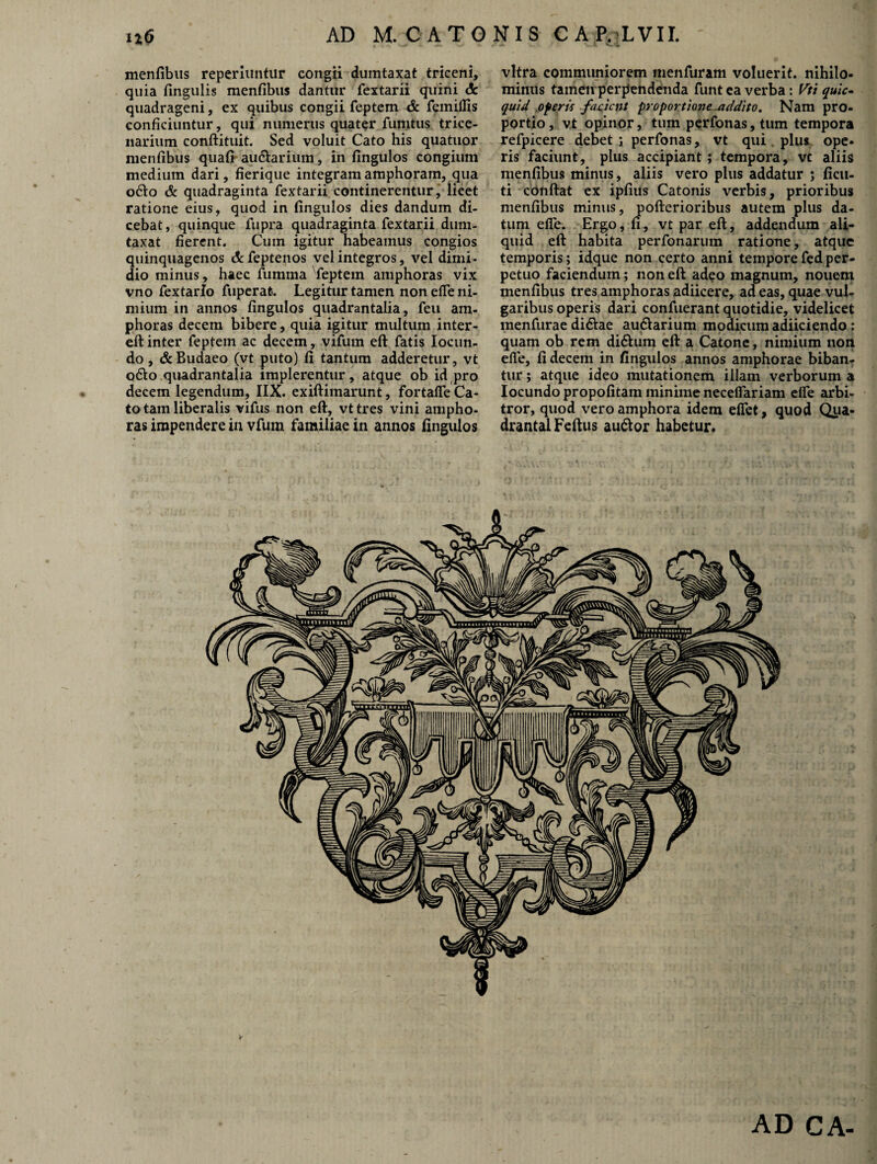 n6 AD M. CATONIS C A P.TVII. menfibus reperiuntur congii dumtaxat triceni, quia fingulis menfibus dantur fextarii quini dc quadrageni, ex quibus congii feptem & femilfis conficiuntur, qui numerus quater fumtus trice¬ narium conftituit. Sed voluit Cato his quatuor menfibus quafi aurarium, in fingulos congium medium dari, fierique integram amphoram, qua odio & quadraginta fextarii continerentur, licet ratione eius, quod in fingulos dies dandum di¬ cebat , quinque fupra quadraginta fextarii dum¬ taxat fierent. Cum igitur habeamus congios quinquagenos c&feptenos vel integros, vel dimi¬ dio minus, haec fumma feptem amphoras vix vno fextario fuperafc. Legitur tamen non elfe ni¬ mium in annos fingulos quadrantalia, feu am¬ phoras decem bibere, quia igitur multum inter- eft inter feptem ac decem, vifum eft fatis Iocun- do, &Budaeo (vt puto) fi tantum adderetur, vt odio quadrantalia implerentur, atque ob id pro decem legendum, IIX. exiftimarunt, fortalfe Ca¬ to tam liberalis vifus non eft, vt tres vini ampho¬ ras impendere in vfum familiae in annos fingulos vitra communiorem menfuram voluerit, nihilo¬ minus tamen perpendenda funt ea verba: Vti quic- quid .0feris facient proportione -addito. Nam pro¬ portio , vt opinor, tum perfonas,tum tempora refpicere debet ; perfonas, vt qui plus ope- ris faciunt, plus accipiant ; tempora, vt aliis menfibus minus, aliis vero plus addatur ; ficu- ti conftat ex ipfius Catonis verbis, prioribus menfibus minus, pofterioribus autem plus da¬ tum elfe. Ergo, fi, vt par eft, addendum ali¬ quid eft habita perfonarum ratione, atque temporis; idque non certo anni tempore fed per¬ petuo faciendum; non eft adeo magnum, nouem menfibus tres amphoras adiicere, ad eas, quae vul¬ garibus operis dari confuerant quotidie, videlicet menfurae didlae audlarium modicum adiiciendo: quam ob rem didlum eft a Catone, nimium non elle, fi decem in fingulos annos amphorae biban¬ tur ; atque ideo mutationem illam verborum a Iocundo propofitam minime neceflariam elfe arbi¬ tror, quod vero amphora idem eflet, quod Qua¬ drantal Feftus audior habetur. AD CA-