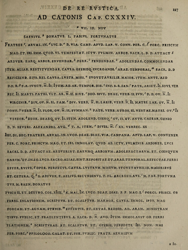 AD CATONIS Cap. CXXXIV. * VII. ID. NOV SAENIVS. * DONATVS. L. FABIVS. FORTVNATVS Fratres/, arval.in.^lvc.d.e d. via. camp. apvd. lap. v. conv. per. c./porc. priscvm MAG.ET.IBI.IMM. QVOD. VI. TEMrESTAT. ICTV. FVLMIN. ARBOR. SACR.L. D. D. ATTACT S ARDVER. EARC^ ARBOR. ERVENDAR. b FERR.1 PENDENDAR. ^ ADOLENDAR. COMMOLENDAR ITEM. ALIAR. RE ST IT VENDAR. CAVSA. OPERISQ^INCRO ANDI.1 ARAE. TEMPORAL.m S ACR. D. D REFICIEND, EIVS. REI. CAVSA. LVSTR. MISS.SVOVETAVRILIB, MAIOR. ITEM. ANTE. AED D.D. B. P F.A. IVNCT. N. Ii. ItEM. AD. AR. TEMPOR, DIS. ? INF. S. S. IAN/ P ATR. ARIET. Ii. IOVI. VER BEC.Il. MARTI. PATRI. VLT. AR. N.II. SIVE. s DEO. SIVE. DEAE. VERB. II, IVN. f D. D. OV. N. Ii VIRGINIB. u DIV. OV. N. II. FAM. * DIV. VERB. N. II* LARIB. VERB. N. Ii. MATRI. LAR. OV. N. Ii FONT. y VERB. N. II. FLOR. OV. N. II* S VMM AN. z PATR. VERB. ATROS. II. VESTAE.MATRI. OV/Il 4 f A * fy • . f. r VESEOR. h DEOR. DEARq. OV. Il.ITEM. ADOLEND. COlNq.fOV. II. ET. ANTE. CAESAR. GENIO D. N. SEVERI. ALEXANDRI. AVG. * T. A. ITEM. e DIVIS* N. / XX. VERBEC. XX IlII. DI. DEC. FRATRES. ARVAL. IN. LVCO. DEAE. DIAE. VIA. CAMPANA. APVD. LAP. V. CONVENER PER. C. PORC. PRISCVM. MAG. ET. IBI. IMMOLAV. qVOD- AB. ICTV. FVLMlNIS. ARBORES. LVCI SACRI* D. D. ATTACTAE. ARDVERINT. EARVMQ. ARBORVM . ADOLEF ACT A RVM. ET. COINQVEN D ARVM/ET.IN.E O.LVCO.S A CRO. ALI AE.SINT.REPOSITAE.ET.ARAE.TEMPORAL.REFECTAE.FERRI EFFER. RVIVS. * OPER. PERFECTI. CAVSA. LVSTRVM. MISSVM. S VOVET A VRILIB. MAIORIBVS ET. CETERA, q. h S. ADFVER, ?. AELIVS. SECVNDINVS. T. FL. ARCRESILAVS.1 M. FAB.FORTVNA TVS. M. SAEN. DONATVS FVSCOII. ET. DEXTRO. COS. xIlII.^K. MA1. IN. LVCO. DEAE. DIAE. P. F. MAG. 1.1 PORCI. PRISCI. OB FERRI. INLATIONEM. SCRIPTVR, ET. SCALPTVR. MARMOR. CAVSA. IMMOL. IPSO. MAG PORCAM.ET. AGNAM. STRVIB. m EFF*ERTIS. ET, EXT AS. REDDID. AD* ARAM. MINISTRAN TIBVS. PVBLIC. ET. PRAELENTIBVS. A. SACR. D. N. AVG. ITEM. IMMOLAVIT OB. FERRI FLATIONEM.v SCRIPTVRAE. ET. SCALPTVR. ET. OPERIS. PERFECTI. III. NON. M AI PER. PORC. 0 PP ILOLOGO. CALAT. ET. PER. PVBLIC. FRATR. ARVALIVM a In-