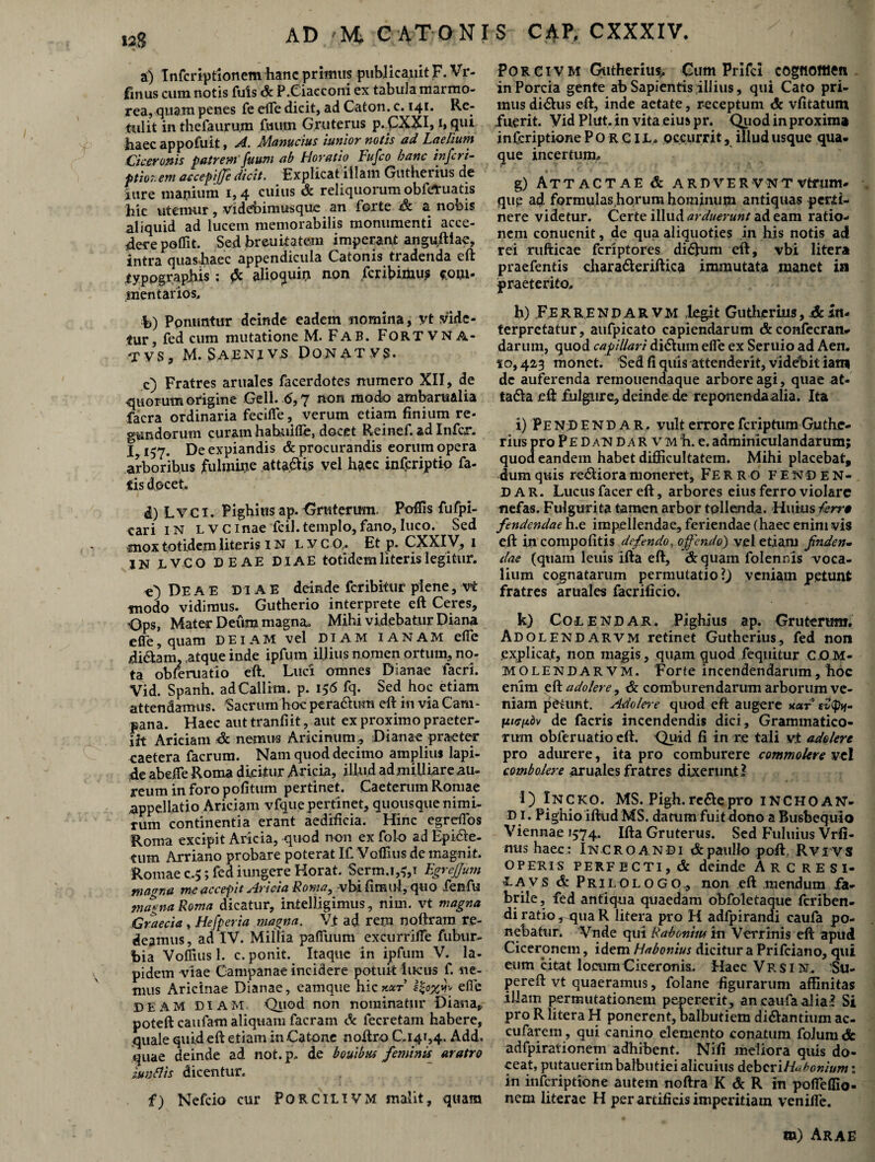AD -M. CATONIS CAP, CXXXIV. 12S % • a) Infcriptionem hanc primus publicaiiit F. Vr- fmus cum notis fuis St P.Ciae coni ex tabula marmo¬ rea, quam penes fe dTe dicit, ad Caton. c. 141. Re¬ tulit in thefaurum fmirn Gruterus p.CXXI, 1, qui haec appofuit, A. Alanucius 'utnior notis ad Laelium Ciceronis patrem' fuum ab Horatio Fufco hanc inferi- ptior. em accepifle dicit. Explicat illam Gutherius de fure manium 1,4 cuius St reliquorum obferuatis hic utemur, videbimusque an forte St a nobis aliquid ad lucem memorabilis monumenti acce¬ dere pofiit. Sed breuitatesm imperant anguftiae, intra quashaec appendicula Catonis tradenda eft typographis : & alioquin non feribimus *om- mentarios, b) Ponuntur deinde eadem nomina, yt vide¬ tur, fed cum mutatione M. Fab. FORTVNA* TVS, M. SAENJV5 DONATVS. c) Fratres aruales facerdotes numero XII, de quorum origine Geli. 6,7 non modo ambaru&lia facra ordinaria fecifle, verum etiam finium re¬ gendorum cur&m hahuide, docet R-einef. ad Infer. 1,157. De expiandis & procurandis eorum opera arboribus fulmine atta&is vel haec inferiptio fa¬ tis docet. d) L V C x. Pighius ap. Gruterum. Poffis fufpi- cari in LVCinae fcil.templo,fano,luco. Sed mox totidem literis IN LVCO, Et p. CXXIV, 1 IN LVCO DEAE DIAE totidem literis legitur. C) De a E DIAE deinde feribitur plene, vt modo vidimus. Gutherio interprete eft Ceres, Ops, Mater Deum magna. Mihi videbatur Diana efle, quam deiam vel diam ianam efle di&am2 atque inde ipfum illius nomen ortum, no¬ ta obleruatio eft. Luci omnes Dianae facri. Vid. Spanh. adCallim. p. 156 fq. Sed hoc etiam attendamus. Sacrum hoc pera&um eft in via Cam¬ pana. Haec aut tranfiit, aut ex proximo praeter¬ iit Ariciam & nemus Aricinum , Dianae praeter caetera facrum. Nam quod decimo amplius lapi¬ de abefie Roma dicitur Aricia, illud admilliare au¬ reum in foro pofitum pertinet. Caeterum Romae appellatio Ariciam vfque pertinet, quousque nimi¬ rum continentia erant aedificia. Hinc egreflbs Roma excipit Aricia, quod non ex fol-o ad Epidte- tum Arriano probare poterat If Voffius de magnit. Romae c-5; fed iungere Horat. Serm.1,5,1 Egrejfum manna me accepit Aricia Roma} -vbi fimul, quo ienfu ma*na Roma dicatur, intelligimus, nim. vt magna Graecia » Hefperia magna. Vt ad rem noftram re¬ deamus, ad IV. Millia paffiium excurrifle fubur- bia Voflius 1. c. ponit. Itaque in ipfum V. la¬ pidem viae Campanae incidere potuit lucus f. ne¬ mus Aricinae Dianae, eamque hickoct i$o%«fv efle DEAM DIAM Quod non nominatur Diana, potefteaufam aliquam facram St fecretam habere, quale quid eft etiam in Catone noftro C.141,4. Add. quae deinde ad not. p. de bouibus feminis aratro iuntlis dicentur. f) Nefcio cur Porcilivm malit, quam Porcivm Gutherius,. Cum Prifci cogfioitten in Porcia gente ab Sapientis illius, qui Cato pri¬ mus didlus eft, inde aetate, receptum St vfitatum fuerit. Vid Plut. in vita eius pr. Quod in proxima inferiptione PORCII, occurrit, illud usque qua¬ que incertum. * - I* | i-. • T «*» — •• g) Attactae & ardvervntvtram- qup ad formulas,horum hominum antiquas perti¬ nere videtur. Certe illud arduerunt ad eam ratio¬ nem conuenit, de qua aliquoties in his notis ad rei rufticae feriptores didhim eft, vbi litera praefentis chara&eriftiea immutata manet in praeterito. h) Fe R R E N D A R V M legit Gutherius, A In¬ terpretatur, aufpicato capiendarum &confecran- darum, quod capillari di&um efle ex Seruio ad Aen. 10,423 monet. Sed fi quis attenderit, videbit iatn dc auferenda rernouendaque arbore agi, quae at- ta<fta eft fulgure, deinde de reponendaalia. Ita i) PenDENDAR. vult errore feriptum Guthe¬ rius pro Pe D an da R v m h. e. adminiculandarum; quod eandem habet difficultatem. Mihi placebat, dum quis redliora moneret, Fe r r o f E n D e N- D a r. Lucus facer eft, arbores eius ferro violare nefas. Fulgurita tamen arbor tollenda. Huius terra fendendae h.e impellendae, feriendae (haec enim vis eft in compofitis defendo, offendo) vel etiam finden¬ dae (quam leuis ifta eft, &quam foiennis voca¬ lium cognatarum permutatio veniam petunt fratres aruales facrificio. k) Colendar. Pighius ap. Gruterum. Adolendarvm retinet Gutherius, fed non explicat, non magis, quam quod fequitur C.O M- MOlendarvm. Forte incendendarum, hoc enim eft adolere, & comburendarum arborum ve¬ niam petunt. Adofare quod eft augere uar t-vQhf- fiiffpdv de facris incendendis dici. Grammatico¬ rum obferuatio eft. Quid fi in re tali vt adolere pro adurere, ita pro comburere commolere vel combolere aruales fratres dixerunt? l) Incko. MS. Pigh.re&epro INCHOAN¬ DI. Pighio iftud MS. datum fuit dono a Busbequlo Viennae »574. Ifta Gruterus. Sed Fuluius Vrfi- mis haec: Incroandi &paulIo poft Rvivs operis perf ECTi, St deinde A r c R E s 1- EAVS St Prilologo, non eft mendum fa¬ brile, fed antiqua quaedam obfoletaque feriben- di ratio, qua R litera pro H adfpirandi caufa po¬ nebatur. Vnde qui Rabonitts in Verrinis eft apud Ciceronem, idem Habonius dicitur a Prifciano, qui eum citat locum Ciceronis. Haec Vrsin. Su- pereft vt quaeramus, folane figurarum affinitas illam permutationem pepererit , an caufa alia? Si pro R litera H ponerent, balbutiem di&antium ac- cufarem, qui canino elemento conatum folum<fc adfpirationem adhibent. Nifi meliora quis do¬ ceat, putauerim balbutiei alicuius deberiHubonium: in inferiptione autem noftra K & R in pofieflio- nem literae H per artificis imperitiam venifie. m) Arae