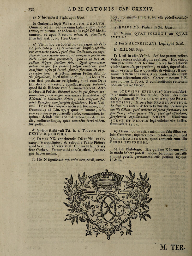 A D M. C AT 0 N I S CAP. CXXXIV. a) N hic inferit Pigh. apud Grut. b) Gutherius legit Vescorvm DEORVM. Omnino re&e. Vefcum enim Latinis idem, quod tenue, minutum, ac eodem fenfu Vefci Dii hic di¬ cuntur, vt apud Plautum minuti & Patellarii, Plin. hift. nat. 7, 20. Haec Graeu. c) Vtiturhoc verbo Feftus. (infragm. abVrfi- 110 publicato p. 142] Scribonianum, inquit, appella¬ tur ante atria puteal, quod fecit Scribonius, cui nego¬ tium datum a Senatu fuerat, vt coinqueret facella at- Ia Sia : isque illud procurauit, quia in eo loco at- tabium fulgure facellum fuit. Quod ignoraretur cutem vbi ejjet, [vt quidam') fulgur conditum. quod cum fcitur nefas eft integi , jiemper foramine ibi aper¬ to coelum patet. Attalum autem Feftus alibi di¬ xit fulguritum, id eft fulmine idum: qui locus fta- tim fieri putabatur religiofus, quod eum Deus jfibi dicalle videretur, appellabaturque Bidental, quod ibi de Bidente rem diuinam facerent. Aero in Horatii Poetic. Bidental locus in quo fulmen con¬ ditum erat, cum magna reuerentia a facerdotibus: <&* Bidental a bidentibus di Sium, nam reliquicu ful¬ minis Pontifices cum facrificio fepeliebant. Haec Vrfi¬ mis. De verbo coinquere accurate, fuo more, I. F. Gronouius ad Liu. 25, 7 quorum fumma, coin- quio vel coinquo proprie effe violo, contamino, in¬ quino : deinde dici etiam de arboribus deputan¬ dis , collucandisque, quae conta&u ferri viden¬ tur pollui. d) Gudius feribi vult TA. h. e. TAVRO vt p. CXXII, 1 it. p. CXVIII, 1. e) Divis XX. continentis. Diiruftici, vt Oc¬ cator, Sterquilinius, & reliqui a Fabio Pi&ore apud Seruium adVirg. v. 21. Gudius ad h. 1. & ita fere Guther. Fateor mihi non fatisfieri. s Sed ne¬ que habeo melius. i) Hic N fignificare nefrend<snonyotzR,nume- nota, non minus atque alias, efTe poteft cotnmo» diflime. g) Kvi vs MS. Pighii. re&e. Graeu. h) Vtrum QVAE SOLENT? an QVAE SVPRA? i) Forte Arckesilavs Leg. apud Grut. k) XIII. MS. Pigh. ' ^ ] l) L eft in edit. Vrfini. Sed hoc parum refert. Velim caetera nobis aliquis explicet. Hoc video, cum piaculum eflet ferrum inferre luco arboris violandae caufa, progrelfam, vt folet, fuperftitio- nem, vt etiam facro opus dfet & vi&irna, fi mo¬ numenti ftatuendi caufa, & fcalpendi feribendique ferrum inferendum elfet. Caeterum notam P. F. ante nomen L. Porci, & conftru&ionis rationem non alfequi me fateor. m) Strvibvs effertis] Erratum fabri¬ le vt multa alia in hoc lapide. Nam infra men- dofe pofitum eft, Pr ae l e n t i b v s, pro Prae- sentibvs, nifi forte fuit, Pra eevntibvs. de ftruibus autem & ferto Feftus ita: Fertum ge¬ nus libi diSium, quod crebrius ad jacra ferebatur, nec fine Jlrue, altero genere libi, quod qui afferebant9 Jlrufertarii appellabantur. VRSIN. Nimirum strve et fertis legi volebat vir do&is- fimusadCa. 141, 4. n) Etiam hoc in vitiis minimum fabrilibus vo¬ luit Gruterus , fuperferipto illo folenni fic. Sed Vrfinus Elationem, quod conuenit cum illo Ferri efferendi. o) i. e. Philologo. Hic quidem K locum nul¬ lo modo habere poteft: neque balbuties turbaffe aliquid poteft. permutatae elTe pedunt figurae H, dc R. M. TER-