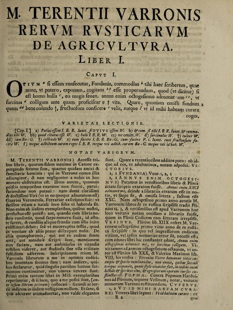 M TERENTII VARRONIS RERVM RVSTICARVM DE AGRICVLTVRA. Liber I. C A P V T I. OT i V M * fi effem confecutus, Fundania, commodius b tibi haec fcriberem, quae nunc, vt potero, exponam, cogitans bh elle properandum, quod (vt dicitur) fi eft homo bulla c 9 eo magis fenex. annus enim ocflogefimus admonet me cc vt farcinas d colligam ante quam proficifcar e f vita. Quare, quoniam emifti fundum quem 44 bene colendo f, frudluofum conficere e velis, meque f vt id mihi habeam curare roges. VARIETAS LECTIONIS. [Cap. 1] a) Potius ejjem I. B. R. Iuntt. fo TIV S cjjem W. b) <&• com. ft tibi I. B. R. Iuntt. & commo¬ dius tibi W. bb) quod citatus effe IV. c) bula L B. R. W. cc) me omitt. W. d) farcinulas W. f) euitar W, dd) cum Ba - G. f) collendo W. e) eum facere I.B. R. Ba-G. cum facere P. i. Iuntt. cum fruftuofum fa¬ cere W. f) meque adhibeam curam roges I. B. R. meque vli adhib. curam Ba - G. meque vti idhab. W. NOTAE VARIOR V M. M. Terentii varronis) Accedit tri¬ bus libris, quorum fidem maxime in Catone ex- purgando fecutus fum, quartus quidam amici & familiaris hominis : qui in Varrone comes illis adiungitur, & non negligenter a nobis in hoc munere obferuatus eft. Ilium autem, quamuis prifcis temporibus exaratus non fuerit, parui- faciendum non putaui : nam domi clariflimi & do&ifllmi Viri (vt in eo quoque adnotatum eft) Guarini Veronenfis, Ferrariae exfcriptusfuit: vt facilius etiam a natali loco fides ei habenda fit. Non enim ab iisdem exemplaribus, quibus noftri, profeftus ede poteft; aut, quando cum libris no- ftris confentit, quod faepenumero facit, id aftu- te facere, & confilio aliquo fraudis cum illis inito exiftimaridebet; fed vt incorruptus teftis, quod in veritate ab aliis praue difcrepare nolit. De aliis quamplurimis, qui aut ex eodem fonte orti, aut mendofe fcripti funt, mentionem non faciam, nam aut ambitiofus in citandis teftibus viderer, aut ftudiofis fine vlla vtilitate faftidium adferrem. Infcriptionem trium M. Varronis librorum a me in optimis codici¬ bus inuentam fecutus fum ; nam indices, qui¬ bus declaratur, quid lingulis partibus horum ler- monum contineatur, non omnes veteres funt. Primi enim tantum libri in MSS. exemplaribus reperiuntur, & ii loco, quo a me politi funt, [an¬ te ipfum librum primum] collocati : fecundi ac ter¬ tii indicum in iisdem veftigium nullum. Etlane, fi quis adcurate animaduertat, non valde elegantes funt. Quare a recentioribus additos puto: ob id- que ad eos, vt adulterinos, notam adpofui. Vi- c t o r i v s. i, i Fvndania) Vxor. t, 2, i i, iAnnvs enim octogesi- M v s) Putamus in vetuftioribus libris & Plinii aetate fcriptis exaratum fuiile. Annus enim XXCl admonet me, deinde a librariis erratum elfe in no¬ tis, vt faepe fit, & omilla littera , fa&um effe XXC. Nam o&ogefimo primo anno aetatis M. Varronem libros de re ruftica fcripfifle tradit Pli¬ nius 18, 3, & verifimilius eft apud Varronem hoc loco vnitatis notam omifiam a librario fuilfe, quam in Plinii Codicem eam litteram irrepfifle. V R s i n v s. Plinius lib.XIIX refert M. Var¬ ronem o&ogefimo primo vitae anno de re rufti¬ ca fcripfilfe : in quo vel iinpreflbrum codicum vitium, vel ipfius memoriae error fit, necefle eft; cum oihnes libri hic conftanter edant, Annus enim oflogefimus admonet me, vt farcinas colligam. Vi¬ xit tamen ad annum o&ogefimumo&auum, vtau- tor eft Plinius lib XXX, & Valerius Maximus lib. VIII, his verbis : Terentius Varro humanae vitae ex- cmplo &Jpaiio nominandus, non annis, quibus faeculi tempus aequauit, quam flylo viuaciorfuit, in eodem enim leflulo & fpiritus eius, & egregiorum operum curfus ex- ftinrtusefi. P o P M A. Contra Popmam Hardui- nus ad Plinium, iequens Vrfinum, notat, vnitatis numerum Varroni reftituendum. Cvperv s. 1, 2 V T ID MIHI HABEAM C V R A* r e) Veteres libri legunt: Vt id habeam curare : ex R ^ quo