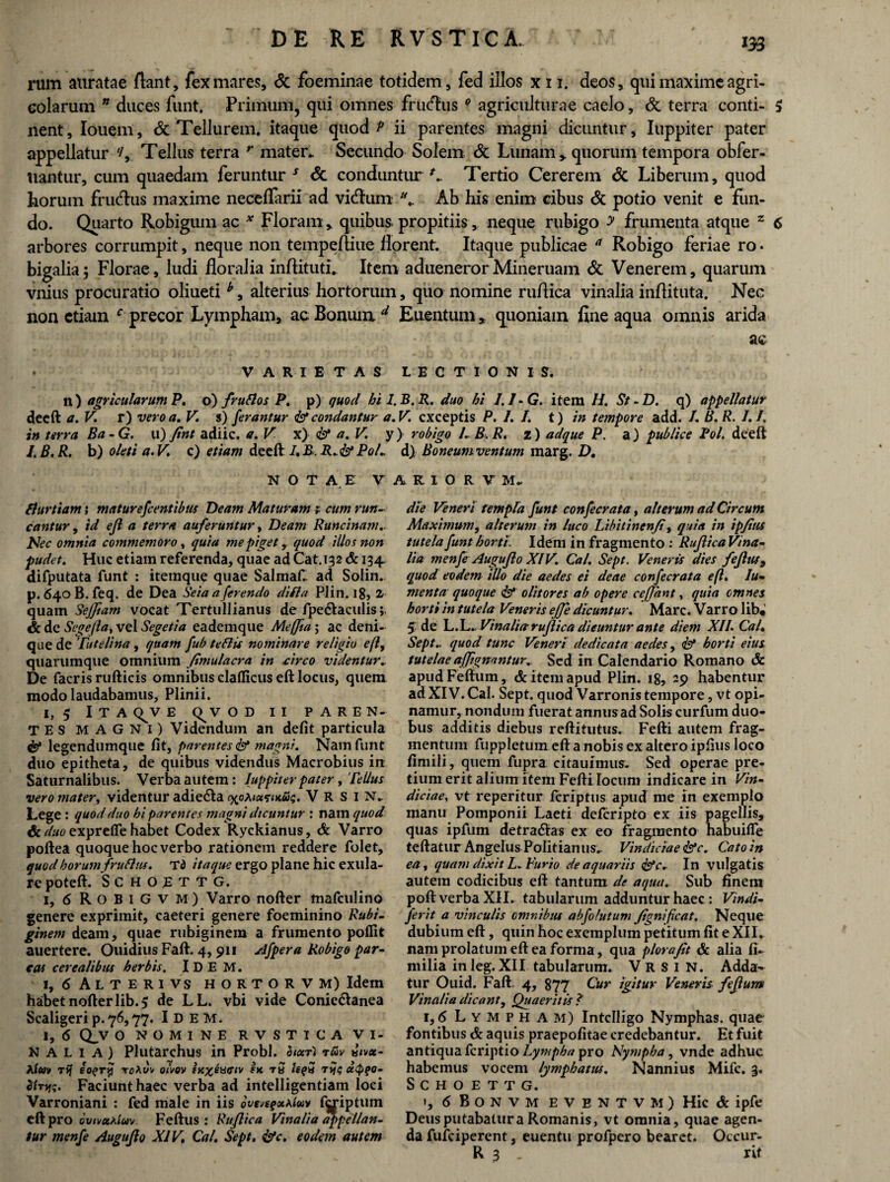 rum auratae flant, fex mares, & foeminae totidem, fed illos x 11. deos, qui maxime agri¬ colarum n duces funt. Primum, qui omnes frudhis e agriculturae caelo, & terra conti- $ nent, louem, & Tellurem, itaque quod P ii parentes magni dicuntur, Iuppiter pater appellatur Tellus terra r mater. Secundo Solem & Lunam, quorum tempora obfer- tiantur, cum quaedam feruntur s <5c conduntur L, Tertio Cererem & Liberum, quod horum frudhis maxime necefiarii ad vitftum l\. Ab his enim cibus & potio venit e fun¬ do. Quarto Robigum ac * Floram , quibus propitiis, neque rubigo y frumenta atque z 6 arbores corrumpit, neque non tempeftiue florent. Itaque publicae a Robigo feriae ro • bigalia; Florae, ludi floralia inftituti. Item aduenerorMineruain & Venerem, quarum vnius procuratio oliueti alterius hortorum, quo nomine ruflica vinalia inflituta. Nec non etiam c precor Lympham, ac Bonum d Euentum, quoniam fine aqua omnis arida ac VARIETAS LECTIONIS. n) acricularum P, o) /rufios P. p) quod hi l.B.R. duo hi 1.1-G. item H. St - D. q) appellatur deeft a. V. r) vero a. V. s) ferantur & condantur a.V. exceptis P. I. I. t) in tempore add. /. B. R. 1.1. in terra Ba - G. u) fint adiic. a. V x) & a. V y) robigo 1. B. R, z) acique P. a) publice Pol. deeft l.B.R. b) oleti a.V. c) etiam deeft I.BR.&PoL d) Boneumventum marg. D. NOTAE V A R I O R V M. fiurtiam; maturefcentibtis Deam Maturam 1 cum run¬ cantur , id ejl a terra auferuntur, Deam Runcinam. Nec omnia commemoro, quia me piget, quod illos non pudet. Huc etiam referenda, quae ad Cat.132 & 134. difputata funt : iteinque quae Salmafi. ad Solin. p. 64oB.feq. de Dea Seia a ferendo difla Plin. 18, 2 quam Sejftam vocat Tertullianus de fpe&aculis; & de Segejla, vel Segetia eademque Meffia; ac deni¬ que de Tutelina , quam fub te Bis nominare religio eft, quarumque omnium fimulacra in urco videntur.. De facris rufticis omnibus claflicus eft locus, quem modo laudabamus, Plinii. 1,5 lTA(^VE <^V O D II PAREN¬ TES MAGNI) Videndum an defit particula <&* legendumque fit, parentes <& magni. Nam funt duo epitheta, de quibus videndus Macrobius in Saturnalibus. Verba autem: Juppiter pater, Tellus vero mater, videntur adiedta <xoa<«s-<kws. V R S i n. Lege : quod duo hi parentes magni dicuntur : nam quod & duo exprefie habet Codex Ryckianus, & Varro poftea quoque hoc verbo rationem reddere folet, quod horumfruBus. Td itaque ergo plane hic exula- repoteft. S C H o E t t G. i, 6 RobiGVM) Varro nofter mafculino genere exprimit, caeteri genere foeminino Rubi, ginem deam, quae rubiginem a frumento polfit auertere. Ouidius Faft. 4,911 Afpera Robigo par¬ cas cerealibus herbis. IDE M. 1, 6 Alterivs hortorvm) Idem habet nofter lib. 5 de LL. vbi vide Conic&anea Scaligeri p. 76,77. I D E M. 1, 6 Q_v o nomine rvstica vi¬ nalia) Plutarchus in Probi. twv «<v«- Auv t>j ioqry roAt/v oivov fK%euctv « tb ie?5 T>j<; u$t>o- Faciunt haec verba ad intelligentiam loci Varroniani : fed male in iis ovgvegxAwv fyiptum eft pro cvtvxAiuv Feftus : Ruflica Vinalia appellan¬ tur menfe Auguflo XIV. Cal. Sept. &c. eodem autem die Veneri templa funt confecrata, alterum ad Circum Maximum, alterum in luco Libitinenfi, quia in ipfttis tutela funt horti. Idem in fragmento : Ruflica Vina¬ lia menfe Auguflo XIV. Cal. Sept. Veneris dies fejltu, quod eodem illo die aedes ei deae confecrata eft. Iu- menta quoque <& olitores ab opere cejfant, quia omnes horti in tutela Veneris effe dicuntur. Mare. Varro lib« 5 de L.L ..Vinalia ruflica dicuntur ante diem XII. Cal. Sept. quod tunc Veneri dedicata aedes, <& horti eius tutelae affignantur. Sed in Calendario Romano & apud Feftum, & item apud Plin. 18, 29 habentur ad XIV. Cal. Sept. quod Varronis tempore, vt opi¬ namur, nondum fuerat annus ad Solis curfum duo¬ bus additis diebus reftitutus. Fefti autem frag¬ mentum fuppletum eft a nobis ex altero ipfius loco fimili, quem fupra citauimus. Sed operae pre¬ tium erit alium item Fefti locum indicare in Vin¬ diciae, vt reperitur Icrfptns apud me m exemplo manu Pomponii Laeti deferipto ex iis pagellis, quas ipfum detradias ex eo fragmento habuifle teftatur Angelus Politianus. Vindiciae &c. Cato in ea, quam dixit L. Turio de aquariis <&c.. In vulgatis autem codicibus eft tantum de aqua. Sub finem poft verba XII. tabularum adduntur haec : Vindi- ferit a vinculis omnibus abfo/utum fignificat. Neque dubium eft, quin hoc exemplum petitum fit e XII. nam prolatum eft ea forma, qua plorafit & alia fi- milia inleg.XII tabularum. V R S 1 N. Adda¬ tur Ouid. Faft. 4, 877 Cur igitur Veneris feflum Vinalia dicant. Quaeritis ? 1,6 Lympham) Intclligo Nymphas, quae fontibus & aquis praepofitae credebantur. Et fuit antiqua feriptio Lympha pro Nympha, vnde adhuc habemus vocem lymphatus. Nannius Mifc. 3. SCHOETTG. », 6 B O N V M EVBNTVM) Hic & ipfe Deus putabatur a Romanis, vt omnia, quae agen¬ da fufeiperent, euentu profpcro bearet. Occur- R 3 . rit