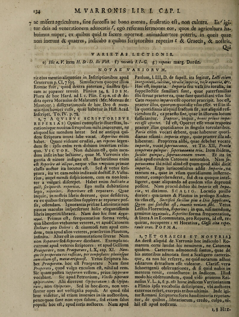 *34 M. VARRONIS UB, J. CAP.I. 7 ac mifera agricultura, fine fucceflu ac bono eiientu, fruflratio eft, non cultura. Iise' igi¬ tur deis ad venerationem aduocatis /, ego referam fermones eos, quos de agricultura ha¬ buimus nuper, ex quibus quid te facere oporteat animaduertere poteris, in queis quae non inerunt & quaeres, indicabo a quibus fcriptoribus repedas s & Graecis 3 <5c noftris. Qui VARIETAS LECTIONIS, e) His a. V item H. St-D. Iis Vitt. f) vocatis /. /- G. g) repetas marg. Durdr. NOTAE VARIORVM. rit eius mentio aliquoties in Infcriptionibus apud Gruterum p. CI, 7 fqq. Simulacrum quoque illius Romae fuit, quod dextra pateram, finiftra fpi- cam ac papauer tenuit. Plinius 34, 8* Idem. Plura de hoc Hard. ad 1. c. Plin. f. 19 n. 16 & de¬ dita opera Moramus de Malaturri (Mr. Moreau de Mautoijr.) diflertatiuncula de hoc Deo & num¬ mis eius honori culis, quae habetur in Hift. Acad. Infcriptt. To. IV. p.78. 1, 7 Aq^vibvs scriptoribvs reperias) Optimi exemplaris diuerfitas, lo¬ cutionisque nouitas fcrupuluni mihi iniecerunt, ne aliquod hic mendum lateat Sed ne antiqua qui¬ dem fcriptura omni labe vacat. Reperitas enim habet. Quare videant eruditi, an repetas legen¬ dum fit : ipfis enim rem dubiam incertam relin¬ quo. Vi C T O R. Non dubium eft, quin men¬ dum infitinhac lectione, quae M. Varronis ele¬ gantia & nitore indigna eft. Barbarifinus enim eft Reperire ab aliquo, neque vllus vnquam primae claflis au&or ita locutus eft. Sed & vetus fcri¬ ptura, ita vt eam nobis indieauit dodUlT. P. Vhfto- rius, auget mendi fufpicionem, cum ea non leui- ter a vulgari diferepet. Habet enim Indicabo a quib, fcriptorib. reperitas. Ego nulla dubitatione lego, reperites. Reperitare eft reparare. Quae inquit, innoftris libris deerunt, quae defideres, ea ex quibus fcriptoribus fupplere ac reparare pof- fis, oftendam. Ignorantia prifcae Latinitatis non paucas maculas infperferunt hifce elegantiffimis libris imperiti librarii. Nam duo hic funt 1 Primus eft, frequentatiua forma verbi, qua libentius vtebantur veteres, vt apud Catonem Dolitare pro Dolere : & eiusmodi tum apud eun¬ dem , tum apud alios veteres, praefertim Plautum, infinita. Alter eft in commutatione literae Nam non Reparare fed Reperare dicebant. Exempla oc¬ currunt apud veteres fcriptores: vt apud Gellium Praeperare, non Praeparare, 1. X, eap, XI. Nan- que in properatu rei ru(licae, per tempejlates pluuiafque cum otium eft i matwaripoteft. Vetus fcriptura ha¬ bet Praeperatu. hoc eft Praeparatu Nam fane Properatu, quod vulgo excufum eft, nihil ad rem. Sic quam poftea Supparam veftem, prius Supperam vocabant. Sic apud Petronium, Vitello piperato cpipemtam. Alii dicerent Opiparatam : & Opipa¬ rum , non O piperum. Sed in hoc dices, non ver- fantur opes aut ve&igalia populi. At quod tibi lene videtur, id etiam inuenies in iis au&oribus, penes quos funt non opes folum, fed etiam falus populi, hoc eft, apud luris au&ores. Nam apud Paulum, I. III, D. de fupell. ita legitur, Lefli etiam inargentatiy culcitae, toralia\imperia9 vafa aquaria, fac. Hoc eft, imparia. Imparia feu vafa feu toralia, ia fuppelledlile familiari funt, quae paterfamilias fibi feruat praeter ea, quae funt quotidiani vfus Sic Cato trapetes impares efle oportet praecipit, hoc eftf praeter illos, quorum quotidie vfus edet, vt fi in il¬ lis quotidianis aliquid fra&um fit, aut aliquid refi¬ ciendum fit, ea praefto fint, quae in illorum locum fufficiantur. Trapetes, inquit, bonos priuos impa¬ res ejje oportet. Id eft. Oportet efle vnos trapetes praeter illos quotidianos in fingtilis torcularibus. Paria enim vocari debent, quae habentur quoti¬ dianae vfioni: hnparia ergo, quae praeter illa ad¬ hibentur. Propterea alibi, quae debebat vocare imparia, vocatfuperuacanea. vt Tit. XII, Praela temperata quinque t fuperuaaanea tria. Item ibidem, fuculas quinque, fuperuacaneam vnam. Et ita ia aliis apud eundem Catonem annotabis. Nam fu- peruacanea ibi nihil aliud eft quam quod alibi dicit imparia, Ergo iurisconfultus addit Imparia, nc tantum ea, quae in vfura quotidianum infterne- rentur, comprehenderet, fed & ea quoque intel- ligeret, quae aliquando ad eosdem vfus depromi pollent. Nam procul dubio ibi Imperia eft Impa¬ ria, vt diximus. Scalig. Locutio pauIlo durior: qua tamen & Plautus in prologo Ruden¬ tis vfus eft, Sacrificii facilius pius a Diis fupplicans9 Quam qui fceleflus eft , inuenit veniam fibi. Vetus Le&io Florentina, Reperitas \ in qua, nifi mendum, geminus xqxViciioi;, Reperites forma frequentatiua, & litera A in E commutata, pro Repares, id eft, re¬ quiras , recuperes ; vt Horatius, ClaJJe cita repa- rauit oras. P O P M A. I, 7 E T GRAECIS ET NOSTRIS) An deeft aliquid de Varronis hoc indiculo ? Ro¬ manum certe laudat hic neminem, ne Catonem quidem. Caeterum admonendi fumus, quae de his autoribus adnotata funt a Scaligero caeteris- que, ea nos hic referre, ne quid notarum adhuc editarum detradhim efle videatur. ClarilT. vero Schoettgenii obferuationes, <5c fi quid nobis in mentem venit, conie&uros in Indicem. Illud modo hic obferuandum, quod vidir primum Rei- nefius V. L. 2,6 p. 161 hunc indicem Varronianum a Plinio ipfis vocabulis deferiptum, vbiau6tores externos refert, exceptis tribus ultimis. Inde igi¬ tur Romani fcriptores forte haud iniuria repetan¬ tur, de quibus, librariorum, credo, culpa,ni¬ hil eft apud noftrum. 1,8 HiE-